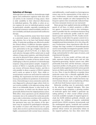Molecular Proﬁling for Early Detection       163


Selection of therapy                                      and additionally, a small sample in a heterogeneous
Although there are numerous chemotherapy single           tumor may not be representative of the entire tu-
agents and combination regimens with clear clini-         mor. Furthermore, research studies attempting to
cal activity in the treatment of lung cancer, there       analyze these samples are often hampered by the
is wide variability in their observed effectiveness       frequent opinion that nonclinically indicated biop-
in individual patients. The ability to select an ac-      sies from metastatic lesions are not warranted.
tive regimen de novo in individual patients would            Many groups have applied molecular proﬁling to
be particularly valuable, especially considering the      panels of cell lines, in which sensitivity to differ-
substantial treatment-related morbidity and the tu-       ent agents is measured with in vitro techniques,
mor morbidity and death associated with ineffective       and it is possible that the correlations between drug
therapy.                                                  sensitivity and molecular proﬁle could be trans-
   In vitro drug sensitivity assays have been touted      lated to patient specimens [79–87]. Studies involv-
as a potential means to individualize chemother-          ing cell lines would allow for greater control of ex-
apy selection, but so far have had limited clinical       perimental factors affecting microarray assays and a
utility. If molecular proﬁling can effectively predict    straightforward determination of in vitro drug efﬁ-
the clinical efﬁcacy of different therapies against a     cacy. Furthermore, these experiments offer the ad-
particular tumor, it will profoundly impact patient       vantage that large numbers of chemotherapeutics
care, particularly in the age of highly selective tar-    can be economically investigated in parallel, includ-
geted therapies [27,69,72,79–87]. It is likely that       ing ﬁrst-line and second-line agents in lung cancer,
such selective therapies will be useful only in small     drugs used primarily for other types of tumors, and
subsets of lung cancer patients, and clinical beneﬁt      experimental therapies.
can only be detected if these subsets can be molec-          However, as for any model, cell lines only par-
ularly identiﬁed. A number of factors make it more        tially represent clinical lung cancer and are only
challenging to discover predictors of chemotherapy        hypothesis-generating. Human tumors may differ
response using actual patient samples. Surgical re-       profoundly from their cell line derivates, and gene
section of NSCLC is typically performed only if it        expression proﬁles of cells grown on culture dishes
can remove all known disease burden, and this is          in growth media supplemented with various growth
only possible in about a quarter of NSCLC patients        factors are likely quite distinct from those of tumors
and is rarely an option in SCLC. Thus, while re-          in vivo. Thus, it may be difﬁcult to translate these
sected primary tumors are well suited for molecular       molecular assays into a clinically applicable form.
proﬁling, the requirement for fresh resected tumor        If this proves to be the case, it may be possible to
tissue poses problems for prediction of chemosensi-       develop predictors on other models that better rep-
tivity. Chemotherapy is most commonly used in dis-        resent human disease, such as implanting cell lines
ease diagnosed in advanced stages where fresh tis-        or cells from fresh human tumors into mice.
sue is rarely available, in the adjuvant setting, where      Molecular proﬁling may be particularly useful
there is no followable disease, or after local or dis-    in the selection of targeted therapies. This class
tant recurrence, in which case the disease may be         of anticancer drugs comprises a growing number
genetically distinct from the original primary tumor.     of molecular agents that inhibit a particular sig-
With effort, tissue specimens can be obtained from        naling pathway or other crucial cellular process.
metastatic sites to be analyzed for molecular proﬁl-      Currently available examples of targeted agents in-
ing in order to determine correlates with sensitivity;    clude the EGFR inhibitors geﬁtinib, erlotinib, and
however, this poses new problems. The quality of          cetuximab, the inhibitor of vascular endothelial
the specimens may vary, the entirety of the spec-         growth factor (VEGF) receptors, bevacizumab, and
imen may be required for pathological evaluation,         the multitargeted agents, sorafenib and sunitinib.
the number of tumor cells observed can be quite           These agents can induce dramatic responses in some
small, often too few to perform microarray analysis,      patients whose tumors are particularly reliant on
highly contaminated with normal tissue elements,          the targeted pathway, but they often show little
 