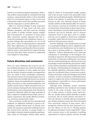 164    Chapter 10


beneﬁt in an unselected patient population. Molec-         aided by efforts to accommodate smaller samples
ular proﬁles can potentially be correlated with drug       and to get accurate results from potentially lower
response, using methods similar to those described         quality real-world clinical samples. MALDI has been
above for conventional agents, or they can be used         shown to be effective in analyzing very small col-
to determine which tumors have proﬁles associated          lections of cells, thus allowing analysis of biopsy
with the target gene or protein [80,81,83].                samples and ﬁne needle aspirates [88]. For microar-
   Bild et al. observed changes in gene expression         rays, however, increases in sensitivity are required
after transfection of lung cancer cell lines with          to expand their clinical utility to these types of spec-
different oncogenes, and then used the resulting           imens. Quantitative real-time PCR can provide such
gene proﬁles to predict whether patient samples            sensitivity and can be clinically used to measure
had overexpression or mutations of those genes             expression levels of each gene used in a proﬁle,
[80]. Conversely, another approach that has re-            and also can be applied to ﬁxed tissue embedded
cently been proposed is the compilation of gene ex-        in parafﬁn, rather than the fresh-frozen samples re-
pression changes after perturbation of a set of cell       quired for full microarray analysis.
lines with a panel of pharmaceutical compounds                Another challenge is the interpretation of results
[83]. These approaches can yield signatures of key         in a meaningful biological context. Signiﬁcant clin-
molecular pathways and drug effects that can poten-        ical predictions and classiﬁcations can be made us-
tially be used to select patients for targeted therapy     ing a gene or protein proﬁle as a “ﬁngerprint” or
and may help direct basic research by implicating          “signature” without identiﬁcation of its molecular
novel targets for drug design.                             constituents or knowledge of the biological rela-
                                                           tionships it represents. The theoretical and statistical
                                                           framework of molecular proﬁling does not require
Future directions and conclusions                          that the underlying biology be understood, but such
                                                           knowledge would undoubtedly aid scientists’ ability
There are many challenges that must be met be-             to form and test hypotheses and identify new targets
fore proﬁling techniques can reach their full poten-       for therapy. Understanding the biology that under-
tial. A major limitation of many studies has been          lies clinically signiﬁcant molecular proﬁles will re-
that the number of patient samples investigated has        quire the coordinated efforts of proteomics and ge-
been too small to draw meaningful conclusions.             nomics researchers, molecular biologists and clinical
One attractive means of increasing sample sizes is to      scientists, as well as statisticians and bioinformatics
combine data from multiple laboratories into shared        experts to explore the actions of individual proteins
databases. Improved standardization of sample han-         and pathways responsible for various phenotypes
dling, microarray or other analytical platforms, and       and behaviors of lung cancer.
quality control metrics will be essential for the suc-        Although many challenges remain, molecular
cess of such data sharing [20–26]. Advancements in         proﬁling experiments have produced encouraging
bioinformatics and computational tools will also be        results in the study of breast, lung, and a vari-
required to efﬁciently utilize the large quantities of     ety of other cancers. In breast cancer, gene pro-
data, to adjust for variability between labs, and to in-   ﬁles are already being utilized clinically to predict
tegrate experiments that proﬁle different analytes,        recurrence risk of certain patients and better in-
e.g., proteomic and genomic studies.                       form the decision to include adjuvant chemother-
   Once a predictive proﬁle has been described and         apy. Similar prognostic assays have been developed
validated, an additional challenge is posed in de-         from microarray analyses of lung cancer, and a
veloping a suitable clinical assay. As already men-        prospective clinical trial has been proposed to as-
tioned, this may pose a particular challenge for pro-      sess the efﬁcacy of one test in selecting patients
ﬁles derived from cell lines or animal models, or          for adjuvant treatment of early-stage NSCLC. These
from highly technical, limited availability platforms.     early successes attest to the potential of proﬁling
Once assays are developed, clinical utility will be        experiments to improve patient outcome through
 