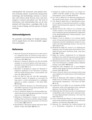 Molecular Proﬁling for Early Detection            165


individualized risk assessment and optimal selec-              9 Yanaihara N, Caplen N, Bowman E et al. Unique mi-
tion of therapy options. As proteomic and genomic                croRNA molecular proﬁles in lung cancer diagnosis
technology and methodology continue to mature                    and prognosis. Cancer Cell 2006; 9:189–98.
they will without doubt become more and more                  10 Lu J, Getz G, Miska EA et al. Microrna expression pro-
integral to research and patient care. The level of              ﬁles classify human cancers. Nature 2005; 435:834–8.
                                                              11 Li R, Wang H, Bekele BN et al. Identiﬁcation of puta-
information and understanding that can be thus
                                                                 tive oncogenes in lung adenocarcinoma by a compre-
attained will bring about a paradigm shift in the
                                                                 hensive functional genomic approach. Oncogene 2006;
study of cancer biology and the practice of clinical             25:2628–35.
oncology.                                                     12 Massion PP, Kuo WL, Stokoe D et al. Genomic copy
                                                                 number analysis of non-small cell lung cancer using
                                                                 array comparative genomic hybridization: implications
Acknowledgments                                                  of the phosphatidylinositol 3-kinase pathway. Cancer
                                                                 Res 2002; 62:3636–40.
                                                              13 Shibata T, Uryu S, Kokubu A et al. Genetic classiﬁ-
We gratefully acknowledge Dr Dwight Kaufman,
                                                                 cation of lung adenocarcinoma based on array-based
and Dr Angelo Russo, for their invaluable sugges-
                                                                 comparative genomic hybridization analysis: its asso-
tions and insights.
                                                                 ciation with clinicopathologic features. Clin Cancer Res
                                                                 2005; 11:6177–85.
                                                              14 Blackhall FH, Wigle DA, Jurisica I et al. Validating the
References                                                       prognostic value of marker genes derived from a non-
                                                                 small cell lung cancer microarray study. Lung Cancer
 1 Martin B, Paesmans M, Berghmans T et al. Role of bcl-2        2004; 46:197–204.
   as a prognostic factor for survival in lung cancer: a      15 Wigle DA, Jurisica I, Radulovich N et al. Molecular
   systematic review of the literature with meta-analysis.       proﬁling of non-small cell lung cancer and correlation
   Br J Cancer 2003; 89:55–64.                                   with disease-free survival. Cancer Res 2002; 62:3005–8.
 2 Mascaux C, Iannino N, Martin B et al. The role of RAS      16 Michiels S, Koscielny S, Hill C. Prediction of cancer out-
   oncogene in survival of patients with lung cancer: a          come with microarrays: a multiple random validation
   systematic review of the literature with meta-analysis.       strategy. Lancet 2005; 365:488–92.
   Br J Cancer 2005; 92:131–9.                                17 Braga-Neto UM, Dougherty ER. Is cross-validation
 3 Mitsudomi T, Hamajima N, Ogawa M, Takahashi T.                valid for small-sample microarray classiﬁcation? Bioin-
   Prognostic signiﬁcance of p53 alterations in patients         formatics 2004; 30:374–80.
   with non-small cell lung cancer: a meta-analysis. Clin     18 Varma S, Simon R. Bias in error estimation when using
   Cancer Res 2000; 6:4055–63.                                   cross-validation for model selection. BMC Bioinformatics
 4 Zhu CQ, Shih W, Ling CH, Tsao MS. Immunohis-                  2005; 7:91.
   tochemical markers of prognosis in non-small cell          19 Simon R, Radmacher MD, Dobbin K, McShane LM.
   lung cancer: a review and proposal for a multiphase           Pitfalls in the use of DNA microarray data for diagnostic
   approach to marker evaluation. J Clin Pathol 2006;            and prognostic classiﬁcation. J Natl Cancer Inst 2003;
   59:790–800.                                                   95:14–18.
 5 Chen G, Gharib TG, Huang CC et al. Discordant protein      20 Canales RD, Luo Y, Willey JC et al. Evaluation of DNA
   and mRNA expression in lung adenocarcinomas. Mol              microarray results with quantitative gene expression
   Cell Proteomics 2002; 1:304–13.                               platforms. Nat Biotechnol 2006; 24:1115–22.
 6 Chen G, Gharib TG, Wang H et al. Protein proﬁles asso-     21 Dobbin KK, Beer DG, Meyerson M et al. Interlaboratory
   ciated with survival in lung adenocarcinoma. Proc Natl        comparability study of cancer gene expression analy-
   Acad Sci USA 2003; 100:13537–42.                              sis using oligonucleotide microarrays. Clin Cancer Res
 7 Nishizuka S, Charboneau L, Young L et al. Proteomic           2005; 11:565–72.
   proﬁling of the nci-60 cancer cell lines using new high-   22 Guo L, Lobenhofer EK, Wang C et al. Rat toxicogenomic
   density reverse-phase lysate microarrays. Proc Natl Acad      study reveals analytical consistency across microarray
   Sci USA 2003; 100:14229–34.                                   platforms. Nat Biotechnol 2006; 24:1162–9.
 8 Quackenbush J. Microarray analysis and tumor classi-       23 Patterson TA, Lobenhofer EK, Fulmer-Smentek SB
   ﬁcation. N Engl J Med 2006; 354:2463–72.                      et al. Performance comparison of one-color and
 