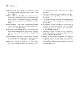 168    Chapter 10


78 Yanagisawa K, Shyr Y, Xu BJ et al. Proteomic patterns            nect small molecules, genes, and disease. Science 2006;
   of tumour subsets in non-small-cell lung cancer. Lancet          313:1929–35.
   2003; 362:433–9.                                            84   Ma Y, Ding Z, Qian Y et al. Predicting cancer drug re-
79 Balko JM, Potti A, Saunders C et al. Gene expression             sponse by proteomic proﬁling. Clin Cancer Res 2006;
   patterns that predict sensitivity to epidermal growth            12:4583–9.
   factor receptor tyrosine kinase inhibitors in lung cancer   85   Potti A, Dressman HK, Bild A et al. Genomic signatures
   cell lines and human lung tumors. BMC Genomics 2006;             to guide the use of chemotherapeutics. Nat Med 2006;
   7:289.                                                           12:1294–300.
80 Bild AH, Yao G, Chang JT et al. Oncogenic pathway sig-      86   Rickardson L, Fryknas M, Dhar S et al. Identiﬁcation of
   natures in human cancers as a guide to targeted ther-            molecular mechanisms for cellular drug resistance by
   apies. Nature 2006; 439:353–7.                                   combining drug activity and gene expression proﬁles.
81 Coldren CD, Helfrich BA, Witta SE et al. Baseline gene           Br J Cancer 2005; 93:483–92.
   expression predicts sensitivity to geﬁtinib in non-small    87   Staunton JE, Slonim DK, Coller HA et al. Chemosensi-
   cell lung cancer cell lines. Mol Cancer Res 2006; 4:             tivity prediction by transcriptional proﬁling. Proc Natl
   521–8.                                                           Acad Sci USA 2001; 98:10787–92.
82 Gemma A, Li C, Sugiyama Y et al. Anticancer drug clus-      88   Amann JM, Chaurand P, Gonzalez A et al. Selective
   tering in lung cancer based on gene expression proﬁles           proﬁling of proteins in lung cancer cells from ﬁne-
   and sensitivity database. BMC Cancer 2006; 6:174.                needle aspirates by matrix-assisted laser desorption
83 Lamb J, Crawford ED, Peck D et al. The connec-                   ionization time-of-ﬂight mass spectrometry. Clin Cancer
   tivity map: using gene-expression signatures to con-             Res 2006; 12:5142–50.
 