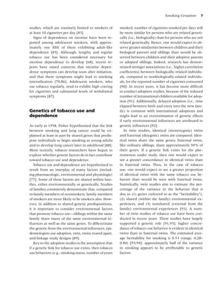 Smoking Cessation      7


studies, which are routinely limited to smokers of       smoked, number of cigarettes smoked per day) will
at least 10 cigarettes per day [83].                     be more similar for persons who are related geneti-
   Signs of dependence on nicotine have been re-         cally (i.e., biologically) than for persons who are not
ported among adolescent smokers, with approx-            related genetically. Hence, one would expect to ob-
imately one ﬁfth of them exhibiting adult-like           serve greater similarities between children and their
dependence [85]. Although, lengthy and regular           biological parents and siblings than would be ob-
tobacco use has been considered necessary for            served between children and their adoptive parents
nicotine dependence to develop [68], recent re-          or adopted siblings. Indeed, research has demon-
ports have raised concerns that nicotine depen-          strated stronger associations (i.e., higher correlation
dence symptoms can develop soon after initiation,        coefﬁcients) between biologically-related individu-
and that these symptoms might lead to smoking            als, compared to nonbiologically-related individu-
intensiﬁcation [79,86]. Adolescent smokers, who          als, for the reported number of cigarettes consumed
use tobacco regularly, tend to exhibit high craving      [90]. In recent years, it has become more difﬁcult
for cigarettes and substantial levels of withdrawal      to conduct adoption studies, because of the reduced
symptoms [87].                                           number of intranational children available for adop-
                                                         tion [91]. Additionally, delayed adoption (i.e., time
                                                         elapsed between birth and entry into the new fam-
Genetics of tobacco use and                              ily) is common with international adoptions and
dependence                                               might lead to an overestimation of genetic effects
                                                         if early environmental inﬂuences are attributed to
As early as 1958, Fisher hypothesized that the link      genetic inﬂuences [92].
between smoking and lung cancer could be ex-                In twin studies, identical (monozygotic) twins
plained at least in part by shared genes that predis-    and fraternal (dizygotic) twins are compared. Iden-
pose individuals to begin smoking as young adults        tical twins share the same genes; fraternal twins,
and to develop lung cancer later in adulthood [88].      like ordinary siblings, share approximately 50% of
More recently, tobacco researchers have begun to         their genes. If a genetic link exists for the phe-
explore whether genetic factors do in fact contribute    nomenon under study, then one would expect to
toward tobacco use and dependence.                       see a greater concordance in identical twins than
   Tobacco use and dependence are hypothesized to        in fraternal twins. Thus, in the case of tobacco
result from an interplay of many factors (includ-        use, one would expect to see a greater proportion
ing pharmacologic, environmental and physiologic)        of identical twins with the same tobacco use be-
[77]. Some of these factors are shared within fam-       havior than would be seen with fraternal twins.
ilies, either environmentally or genetically. Studies    Statistically, twin studies aim to estimate the per-
of families consistently demonstrate that, compared      centage of the variance in the behavior that is
to family members of nonsmokers, family members          due to (1) genes (referred to as the “heritability”),
of smokers are more likely to be smokers also. How-      (2) shared (within the family) environmental ex-
ever, in addition to shared genetic predispositions,     periences, and (3) nonshared (external from the
it is important to consider environmental factors        family) environmental experiences [91]. A num-
that promote tobacco use—siblings within the same        ber of twin studies of tobacco use have been con-
family share many of the same environmental in-          ducted in recent years. These studies have largely
ﬂuences as well as the same genes. To differentiate      supported a genetic role [91,93]; higher concor-
the genetic from the environmental inﬂuences, epi-       dance of tobacco use behavior is evident in identical
demiologists use adoption, twin, twins reared apart,     twins than in fraternal twins. The estimated aver-
and linkage study designs [89].                          age heritability for smoking is 0.53 (range, 0.28–
   Key to the adoption studies is the assumption that    0.84) [93,94]; approximately half of the variance
if a genetic link for tobacco use exists, then tobacco   in smoking appears to be attributable to genetic
use behaviors (e.g., smoking status, number of years     factors.
 