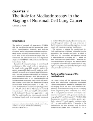 CHAPTER 11
The Role for Mediastinoscopy in the
Staging of Nonsmall Cell Lung Cancer
Carolyn E. Reed




Introduction                                                      as multimodality therapy has become more com-
                                                                  mon. Therapeutic options will vary for subsets of
The staging of nonsmall cell lung cancer (NSCLC)                  the N2 patient population, and comparison of study
aids the physician in selecting appropriate treat-                results will require appropriate stratiﬁcation.
ment, communicating prognosis, and studying                          The methods of staging the mediastinum in-
treatment results in equivalent patient populations.              clude radiographic modalities, minimally invasive
Once distant metastatic disease has been ruled out,               techniques, and invasive procedures as listed in
focus shifts to the assessment of lymph node in-                  Table 11.1 [4]. This chapter will focus on the role
volvement. It is estimated that 26–44% of patients                of mediastinoscopy in staging NSCLC, which has
diagnosed with NSCLC will have mediastinal lymph                  been considered the “gold standard.” However, dis-
node disease [1,2].                                               cussion of alternate techniques will emphasize that
   Detection of metastatic disease in contralateral               radiographic and endoscopic sophistication in stag-
mediastinal or hilar lymph nodes or supraclavicu-                 ing has changed the present and probably the future
lar lymph nodes (stage IIIB) generally renders the                utilization of mediastinoscopy.
patient unresectable. Patients with ipsilateral medi-
astinal lymph node involvement (stage IIIA) consti-
tute a heterogeneous population with varying treat-               Radiographic staging of the
ment options and outcomes. This heterogeneity is                  mediastinum
emphasized by a study of 702 consecutive patients
with N2 disease undergoing surgical resection. Five-              The initial staging of the mediastinum usually
year survival varied from 34% when one level was                  begins with noninvasive radiographic techniques.
involved with microscopic disease (n = 244), 11%                  These techniques may direct who undergoes inva-
when multiple levels were microscopically positive                sive staging and/or the most likely location of N2
(n = 78), 8% when clinical N2 disease in one level                positivity and therefore modality chosen for staging.
was detected (n = 118), and only 3% when multiple                 There are presently three commonly used meth-
levels of clinical N2 disease were apparent (n = 122)             ods of radiographic mediastinal assessment: com-
[3]. The need to deﬁne the presence and extent of                 puterized tomography (CT), positron emission to-
mediastinal lymph node involvement is important                   mography (PET), and integrated CT-PET. Table 11.2
                                                                  illustrates the sensitivity, speciﬁcity, positive pre-
                                                                  dictive value (PPV), and negative predictive value
Lung Cancer, 3rd edition. Edited by Jack A. Roth, James D. Cox,
                                                                  (NPV) of each modality [2,5]. CT scanning of the
and Waun Ki Hong. c 2008 Blackwell Publishing,                    mediastinum has poor accuracy, and denying a
ISBN: 978-1-4051-5112-2.                                          patient surgery based on CT-enlarged (>1 cm in



                                                                                                                    169
 