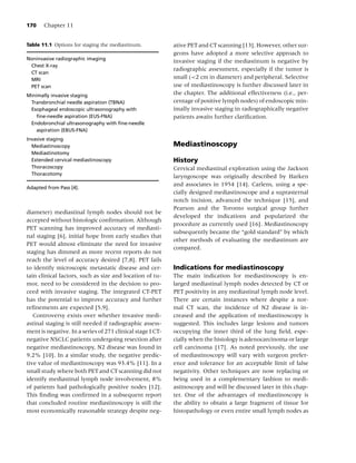 170    Chapter 11


Table 11.1 Options for staging the mediastinum.             ative PET and CT scanning [13]. However, other sur-
                                                            geons have adopted a more selective approach to
Noninvasive radiographic imaging
                                                            invasive staging if the mediastinum is negative by
 Chest X-ray
                                                            radiographic assessment, especially if the tumor is
 CT scan
 MRI                                                        small (<2 cm in diameter) and peripheral. Selective
 PET scan                                                   use of mediastinoscopy is further discussed later in
Minimally invasive staging                                  the chapter. The additional effectiveness (i.e., per-
 Transbronchial needle aspiration (TBNA)                    centage of positive lymph nodes) of endoscopic min-
 Esophageal endoscopic ultrasonography with                 imally invasive staging in radiographically negative
    ﬁne-needle aspiration (EUS-FNA)                         patients awaits further clariﬁcation.
 Endobronchial ultrasonography with ﬁne-needle
    aspiration (EBUS-FNA)
Invasive staging
  Mediastinoscopy                                           Mediastinoscopy
  Mediastinotomy
  Extended cervical mediastinoscopy                         History
  Thoracoscopy                                              Cervical mediastinal exploration using the Jackson
  Thoracotomy
                                                            laryngoscope was originally described by Harken
                                                            and associates in 1954 [14]. Carlens, using a spe-
Adapted from Pass [4].
                                                            cially designed mediastinoscope and a suprasternal
                                                            notch incision, advanced the technique [15], and
                                                            Pearson and the Toronto surgical group further
diameter) mediastinal lymph nodes should not be
                                                            developed the indications and popularized the
accepted without histologic conﬁrmation. Although
                                                            procedure as currently used [16]. Mediastinoscopy
PET scanning has improved accuracy of mediasti-
                                                            subsequently became the “gold standard” by which
nal staging [6], initial hope from early studies that
                                                            other methods of evaluating the mediastinum are
PET would almost eliminate the need for invasive
                                                            compared.
staging has dimmed as more recent reports do not
reach the level of accuracy desired [7,8]. PET fails
to identify microscopic metastatic disease and cer-         Indications for mediastinoscopy
tain clinical factors, such as size and location of tu-     The main indication for mediastinoscopy is en-
mor, need to be considered in the decision to pro-          larged mediastinal lymph nodes detected by CT or
ceed with invasive staging. The integrated CT-PET           PET positivity in any mediastinal lymph node level.
has the potential to improve accuracy and further           There are certain instances where despite a nor-
reﬁnements are expected [5,9].                              mal CT scan, the incidence of N2 disease is in-
   Controversy exists over whether invasive medi-           creased and the application of mediastinoscopy is
astinal staging is still needed if radiographic assess-     suggested. This includes large lesions and tumors
ment is negative. In a series of 271 clinical stage I CT-   occupying the inner third of the lung ﬁeld, espe-
negative NSCLC patients undergoing resection after          cially when the histology is adenocarcinoma or large
negative mediastinoscopy, N2 disease was found in           cell carcinoma [17]. As noted previously, the use
9.2% [10]. In a similar study, the negative predic-         of mediastinoscopy will vary with surgeon prefer-
tive value of mediastinoscopy was 93.4% [11]. In a          ence and tolerance for an acceptable limit of false
small study where both PET and CT scanning did not          negativity. Other techniques are now replacing or
identify mediastinal lymph node involvement, 8%             being used in a complementary fashion to medi-
of patients had pathologically positive nodes [12].         astinoscopy and will be discussed later in this chap-
This ﬁnding was conﬁrmed in a subsequent report             ter. One of the advantages of mediastinoscopy is
that concluded routine mediastinoscopy is still the         the ability to obtain a large fragment of tissue for
most economically reasonable strategy despite neg-          histopathology or even entire small lymph nodes as
 