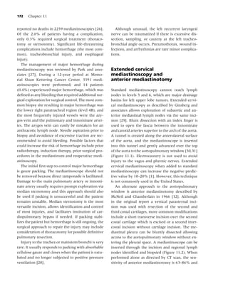 172   Chapter 11


reported no deaths in 2259 mediastinoscopies [26].          Although unusual, the left recurrent laryngeal
Of the 2.0% of patients having a complication,           nerve can be traumatized if there is excessive dis-
only 0.3% required surgical treatment (thoraco-          section, sampling, or cautery at the left tracheo-
tomy or sternotomy). Signiﬁcant life-threatening         bronchial angle occurs. Pneumothorax, wound in-
complications include hemorrhage (the most com-          fections, and arrhythmias are rare minor complica-
mon), tracheobronchial injury, and esophageal            tions.
injury.
   The management of major hemorrhage during
mediastinoscopy was reviewed by Park and asso-           Extended cervical
ciates [27]. During a 12-year period at Memo-            mediastinoscopy and
rial Sloan Kettering Cancer Center, 3391 medi-           anterior mediastinotomy
astinoscopies were performed, and 14 patients
(0.4%) experienced major hemorrhage, which was           Standard mediastinoscopy cannot reach lymph
deﬁned as any bleeding that required additional sur-     nodes in levels 5 and 6, which are major drainage
gical exploration for surgical control. The most com-    basins for left upper lobe tumors. Extended cervi-
mon biopsy site resulting in major hemorrhage was        cal mediastinoscopy as described by Ginsberg and
the lower right paratracheal region (level 4R), and      associates allows exploration of subaortic and an-
the most frequently injured vessels were the azy-        terior mediastinal lymph nodes via the same inci-
gos vein and the pulmonary and innominate arter-         sion [29]. Blunt dissection with an index ﬁnger is
ies. The azygos vein can easily be mistaken for an       used to open the fascia between the innominate
anthracotic lymph node. Needle aspiration prior to       and carotid arteries superior to the arch of the aorta.
biopsy and avoidance of excessive traction are rec-      A tunnel is created along the anterolateral surface
ommended to avoid bleeding. Possible factors that        of the aorta, and the mediastinoscope is inserted
could increase the risk of hemorrhage include prior      into this tunnel and gently advanced over the top
radiotherapy, induction therapy, prior surgical pro-     of the aorta to the aortopulmonary window [30,31]
cedures in the mediastinum and reoperative medi-         (Figure 11.1). Electrocautery is not used to avoid
astinoscopy.                                             injury to the vagus and phrenic nerves. Extended
   The initial ﬁrst step to control major hemorrhage     cervical mediastinoscopy when added to standard
is gauze packing. The mediastinoscope should not         mediastinoscopy can increase the negative predic-
be removed because direct tamponade is facilitated.      tive value by 10–20% [1]. However, this technique
Damage to the main pulmonary artery or innomi-           is not commonly used in the United States.
nate artery usually requires prompt exploration via         An alternate approach to the aortopulmonary
median sternotomy and this approach should also          window is anterior mediastinotomy described by
be used if packing is unsuccessful and the patient       McNeil and Chamberlain in 1966 [32]. Although
remains unstable. Median sternotomy is the most          in the original report a vertical parasternal inci-
versatile incision, allows identiﬁcation and control     sion was used with resection of the second and
of most injuries, and facilitates institution of car-    third costal cartilages, more common modiﬁcations
diopulmonary bypass if needed. If packing stabi-         include a short transverse incision over the second
lizes the patient but hemorrhage is still ongoing, the   costal cartilage which is excised or a second inter-
surgical approach to repair the injury may include       costal incision without cartilage incision. The me-
consideration of thoracotomy for possible deﬁnitive      diastinal pleura can be bluntly dissected allowing
pulmonary resection.                                     access to the aortopulmonary window without en-
   Injury to the trachea or mainstem bronchi is very     tering the pleural space. A mediastinoscope can be
rare. It usually responds to packing with absorbable     inserted through the incision and regional lymph
cellulose gauze and closes when the patient is extu-     nodes identiﬁed and biopsied (Figure 11.2). When
bated and no longer subjected to positive pressure       performed alone as directed by CT scan, the sen-
ventilation [28].                                        sitivity of anterior mediastinotomy is 63–86% and
 