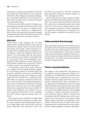 176    Chapter 11


mediastinum, surgery was precluded by the ﬁnd-            EUS-FNA was successful in 78%[57]. Combining
ing of stage IIIA or IIIB disease in 12% of patients      both approaches produced successful biopsies in
with NSCLC [49]. Malignant mediastinal adenopa-           97% and diagnoses in 94%.
thy was detected signiﬁcantly more frequently in            The learning curve for thoracic surgeons is proba-
lower lobe and hilar cancers combined compared            bly least with EBUS. If both EBUS and EUS are avail-
with upper lobe cancers.                                  able, it is recommended that EBUS be performed
   EUS also has the ability to detect T4 disease and      ﬁrst unless lower mediastinal lymph nodes other
allows biopsy of suspicious left adrenal lesions. The     than level 7 are the only enlarged nodes. In view
use of EUS-FNA is not meant to supplant medi-             of the minimal invasiveness of these techniques,
astinoscopy as the methods are complementary.             the yield and cost-effectiveness of assessing a CT
When used as a ﬁrst approach to accessible enlarged       and PET-negative mediastinum should be further
mediastinal lymph nodes, EUS-FNA has been found           deﬁned.
by decision analysis to be cost-effective [50,51].

EBUS-FNA
                                                          Video-assisted thoracoscopy
Transbronchial needle aspiration has not been
widely used in the staging of NSCLC as the reported
                                                          Video-assisted thoracoscopy can be utilized to assess
yield has been variable, success is related to the size
                                                          all lymph node levels if performed on both right and
and location of the lesion, and the technique is es-
                                                          left sides. It has been most frequently used to assess
sentially “blind” and highly operator dependent. Us-
                                                          level 5 and 6 lymph nodes or when tumor invasion
ing EBUS as a guide, the diagnostic yield was in-
                                                          or pleural tumor seeding is suspected. It may be use-
creased (71%) and lymph node size and location
                                                          ful after induction therapy when both assessment of
did not inﬂuence success [52]. In a randomized trial
                                                          the N2 positive site and/or tumor status could alter
of conventional versus ultrasound-guided trans-
                                                          attempt at surgical resection.
bronchial needle aspiration to assess 200 patients,
EBUS guidance signiﬁcantly increased the yield in
all stations except in the subcarinal region [53].
   As technology evolved, linear array EBUS has           Future recommendations
been coupled with ﬁne-needle aspiration capabil-
ity via the biopsy channel. In an initial report, the     The staging of the mediastinum will continue to
sensitivity, speciﬁcity, and accuracy of EBUS-FNA         be critical for optimal management of NSCLC. The
in distinguishing benign from malignant lymph             combined use of EBUS-FNA and EUS-FNA offers
nodes were 95.7, 100, and 97.1%, respectively [54].       the potential of more comprehensive access to me-
EBUS-FNA was recently evaluated in NSCLC pa-              diastinal and hilar lymph nodes than is usual by
tients with no evidence of enlarged lymph nodes in        standard mediastinoscopy. These minimally inva-
CT scan [55]. Of 100 patients evaluated, 119 lymph        sive approaches avoid anesthesia, do not necessitate
nodes with a mean size of 8.1 mm were biopsied.           clinical admission, and reduce risk. The same lymph
Unnecessary surgical exploration was avoided in 19        node level can be repeatedly biopsied and this abil-
patients, and malignancy was missed in two pa-            ity becomes increasingly important if downstaging
tients. Sensitivity was therefore 92.3%, speciﬁcity       is essential to surgical intervention, chemothera-
was 100%, and the negative predictive value was           peutic regimens could be added or changed, and
96.3%.                                                    correlation with PET ﬁndings need to be corrob-
   The accuracy of the combination of EBUS-FNA            orated. There will continue to be instances when
and EUS-FNA has been reported to be 100% [56].            despite negative evaluation of CT-enlarged or PET-
In a study of patients with enlarged lymph nodes in       positive mediastinal nodes by EBUS and/or EUS,
one of eight lymph node stations with a crossover         mediastinoscopy is still warranted by tumor charac-
design, EBUS-FNA was successful in 85% and                teristics, surgeon judgment, or patient risk proﬁle.
 