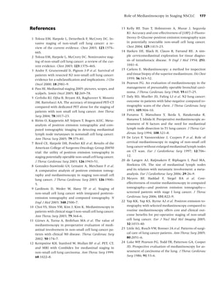 Role of Mediastinoscopy in Staging NSCLC             177


References                                                      13 Kelly RF, Tran T, Holmstrom A, Murar J, Segurola
                                                                   RJ. Accuracy and cost-effectiveness of [18F]-2-Fluoro-
 1 Toloza EM, Harpole L, Detterbeck F, McCrory DC. In-             Deoxy-D-Glucose-positron emission tomography scan
   vasive staging of non-small cell lung cancer: a re-             in potentially resectable non-small cell lung cancer.
   view of the current evidence. Chest 2003; 123:157S–             Chest 2004; 125:1413–23.
   66S.                                                         14 Harken DE, Black H, Clauss R, Farrand RE. A sim-
 2 Toloza EM, Harpole L, McCrory DC. Noninvasive stag-             ple cervicomediastinal exploration for tissue diagno-
   ing of non-small cell lung cancer: a review of the cur-         sis of intrathoracic disease. N Engl J Med 1954; 251:
   rent evidence. Chest 2003; 123:137S–46S.                        1041–4.
 3 Andre F, Grunenwald D, Pignon J-P et al. Survival of         15 Carlens E. Mediastinoscopy: a method for inspection
   patients with resected N2 non-small cell lung cancer:           and tissue biopsy of the superior mediastinum. Dis Chest
   evidence for a subclassiﬁcation and implications. J Clin        1959; 36:343–52.
   Oncol 2000; 18:2981–9.                                       16 Pearson FG. An evaluation of mediastinoscopy in the
 4 Pass HI. Mediastinal staging 2005: pictures, scopes, and        management of presumably operable bronchial carci-
   scalpels. Semin Oncol 2005; 32:269–78.                          noma. J Thorac Cardiovasc Surg 1968; 55:617–25.
 5 Cerfolio RJ, Ojha B, Bryant AS, Raghuveer V, Mountz          17 Daly BD, Mueller JD, Faling LJ et al. N2 lung cancer:
   JM, Bartolucci AA. The accuracy of integrated PET-CT            outcome in patients with false-negative computed to-
   compared with dedicated PET alone for the staging of            mographic scans of the chest. J Thorac Cardiovasc Surg
   patients with non small cell lung cancer. Ann Thorac            1993; 105:904–10.
   Surg 2004; 78:1017–23.                                       18 Funatsu T, Matsubara Y, Ikeda S, Hatakenaka R,
 6 Birim O, Kappetein AP, Stijnen T, Bogers AJJC. Meta-            Hanawa T, Ishida H. Preoperative mediastinoscopic as-
   analysis of positron emission tomographic and com-              sessment of N factors and the need for mediastinal
   puted tomographic imaging in detecting mediastinal              lymph node dissection in T1 lung cancer. J Thorac Car-
   lymph node metastases in nonsmall cell lung cancer.             diovasc Surg 1994; 108:321–8.
   Ann Thorac Surg 2005; 79:375–81.                             19 De Leyn P, Vansteenkiste J, Cuypers P et al. Role of
 7 Reed CE, Harpole DH, Posther KE et al. Results of the           cervical mediastinoscopy in staging of non-small cell
   American College of Surgeons Oncology Group Z0050               lung cancer without enlarged mediastinal lymph nodes
   trial: the utility of positron emission tomography in           on CT scan. Eur J Cardiothorac Surg 1997; 12:706–
   staging potentially operable non-small cell lung cancer.        12.
   J Thorac Cardiovasc Surg 2003; 126:1943–51.                  20 de Langen AJ, Raijmakers P, Riphagen I, Paul MA,
 8 Gonzalez-Stawinski GV, Lemaire A, Merchant F et al.             Hoekstra OS. The size of mediastinal lymph nodes
   A comparative analysis of positron emission tomog-              and its relation with metastatic involvement: a meta-
   raphy and mediastinoscopy in staging non-small cell             analysis. Eur J Cardiothorac Surg 2006; 29:26–9.
   lung cancer. J Thorac Cardiovasc Surg 2003; 126:1900–        21 Meyers BF, Haddad F, Siegel BA et al. Cost-
   5.                                                              effectiveness of routine mediastinoscopy in computed
 9 Lardinois D, Weder W, Hany TF et al. Staging of                 tomography—and positron emission tomography—
   non-small cell lung cancer with integrated positron-            screened patients with stage I lung cancer. J Thorac
   emission tomography and computed tomography. N                  Cardiovasc Surg 2006; 131:822–9.
   Engl J Med 2003; 348:2500–7.                                 22 Yap KK, Yap KS, Byrne AJ et al. Positron emission to-
10 Choi YS, Shim YM, Kim J, Kim K. Mediastinoscopy in              mography with selected mediastinoscopy compared to
   patients with clinical stage I non-small cell lung cancer.      routine mediastinoscopy offers cost and clinical out-
   Ann Thorac Surg 2003; 75:364–6.                                 come beneﬁts for pre-operative staging of non-small
11 Gurses A, Turna A, Bedirhan MA et al. The value of
      ¨                                                            cell lung cancer. Eur J Nucl Med Mol Imaging 2005;
   mediastinoscopy in preoperative evaluation of medi-             32:1033–40.
   astinal involvement in non-small cell lung cancer pa-        23 Little AG, Rusch VW, Bonner JA et al. Patterns of surgi-
   tients with clinical N0 disease. Thorac Cardiovasc Surg         cal care of lung cancer patients. Ann Thorac Surg 2005;
   2002; 50:174–7.                                                 80:2051–6.
12 Kempstine KH, Stanford W, Mullan BF et al. PET, CT,          24 Luke WP, Pearson FG, Todd TR, Patterson GA, Cooper
   and MRI with Combidex for mediastinal staging in                JD. Prospective evaluation of mediastinoscopy for as-
   non-small cell lung carcinoma. Ann Thorac Surg 1999;            sessment of carcinoma of the lung. J Thorac Cardiovasc
   68:1022–8.                                                      Surg 1986; 91:53–6.
 