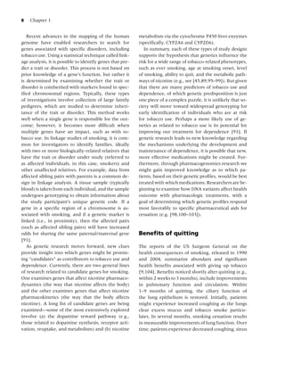 8   Chapter 1


   Recent advances in the mapping of the human             metabolism via the cytochrome P450 liver enzymes
genome have enabled researchers to search for              (speciﬁcally, CYP2A6 and CYP2D6).
genes associated with speciﬁc disorders, including            In summary, each of these types of study designs
tobacco use. Using a statistical technique called link-    supports the hypothesis that genetics inﬂuence the
age analysis, it is possible to identify genes that pre-   risk for a wide range of tobacco-related phenotypes,
dict a trait or disorder. This process is not based on     such as ever smoking, age at smoking onset, level
prior knowledge of a gene’s function, but rather it        of smoking, ability to quit, and the metabolic path-
is determined by examining whether the trait or            ways of nicotine (e.g., see [45,89,95–99]). But given
disorder is coinherited with markers found in spec-        that there are many predictors of tobacco use and
iﬁed chromosomal regions. Typically, these types           dependence, of which genetic predisposition is just
of investigations involve collection of large family       one piece of a complex puzzle, it is unlikely that so-
pedigrees, which are studied to determine inheri-          ciety will move toward widespread genotyping for
tance of the trait or disorder. This method works          early identiﬁcation of individuals who are at risk
well when a single gene is responsible for the out-        for tobacco use. Perhaps a more likely use of ge-
come; however, it becomes more difﬁcult when               netics as related to tobacco use is its potential for
multiple genes have an impact, such as with to-            improving our treatment for dependence [91]. If
bacco use. In linkage studies of smoking, it is com-       genetic research leads to new knowledge regarding
mon for investigators to identify families, ideally        the mechanisms underlying the development and
with two or more biologically-related relatives that       maintenance of dependence, it is possible that new,
have the trait or disorder under study (referred to        more effective medications might be created. Fur-
as affected individuals, in this case, smokers) and        thermore, through pharmacogenomics research we
other unaffected relatives. For example, data from         might gain improved knowledge as to which pa-
affected sibling pairs with parents is a common de-        tients, based on their genetic proﬁles, would be best
sign in linkage analysis. A tissue sample (typically       treated with which medications. Researchers are be-
blood) is taken from each individual, and the sample       ginning to examine how DNA variants affect health
undergoes genotyping to obtain information about           outcome with pharmacologic treatments, with a
the study participant’s unique genetic code. If a          goal of determining which genetic proﬁles respond
gene in a speciﬁc region of a chromosome is as-            most favorably to speciﬁc pharmaceutical aids for
sociated with smoking, and if a genetic marker is          cessation (e.g. [98,100–103]).
linked (i.e., in proximity), then the affected pairs
(such as affected sibling pairs) will have increased
odds for sharing the same paternal/maternal gene           Beneﬁts of quitting
[91].
   As genetic research moves forward, new clues            The reports of the US Surgeon General on the
provide insight into which genes might be promis-          health consequences of smoking, released in 1990
ing “candidates” as contributors to tobacco use and        and 2004, summarize abundant and signiﬁcant
dependence. Currently, there are two general lines         health beneﬁts associated with giving up tobacco
of research related to candidate genes for smoking.        [9,104]. Beneﬁts noticed shortly after quitting (e.g.,
One examines genes that affect nicotine pharmaco-          within 2 weeks to 3 months), include improvements
dynamics (the way that nicotine affects the body)          in pulmonary function and circulation. Within
and the other examines genes that affect nicotine          1–9 months of quitting, the ciliary function of
pharmacokinetics (the way that the body affects            the lung epithelium is restored. Initially, patients
nicotine). A long list of candidate genes are being        might experience increased coughing as the lungs
examined—some of the most extensively explored             clear excess mucus and tobacco smoke particu-
involve (a) the dopamine reward pathway (e.g.,             lates. In several months, smoking cessation results
those related to dopamine synthesis, receptor acti-        in measurable improvements of lung function. Over
vation, reuptake, and metabolism) and (b) nicotine         time, patients experience decreased coughing, sinus
 