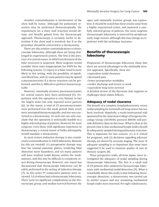 Minimally Invasive Surgery for Lung Cancer         183


   Another contraindication is involvement of the         open and minimally invasive groups was equiva-
chest wall by tumor. Although the pulmonary re-           lent. It should be noted that these results come from
section may be performed thoracoscopically, the           a highly experienced center, and represent a care-
requirement for a chest wall resection would ob-          fully selected group of patients. For most surgeons
viate any beneﬁt gained from the thoracoscopic            thoracoscopic lobectomy is reserved for peripheral,
approach. Thoracoscopy is certainly useful to de-         early-stage tumors, although this may change as ex-
termine if the chest wall is involved, but if so the      perience with the technique increases.
procedure should be converted to a thoracotomy.
   There are also relative contraindications to thora-
coscopic lobectomy, although these are being chal-        Beneﬁts of thoracoscopic
lenged in experienced centers. The ﬁrst is the pres-      lobectomy
ence of a central tumor, in which involvement of the
hilar structures is suspected. Most surgeons would        Proponents of thoracoscopic lobectomy claim that
consider these cases inappropriate for VATS for the       there are several advantages to the minimally inva-
following reasons: (1) injury to a hilar vessel is more   sive approach. Speciﬁcally, these are:
likely in this setting, with the possibility of signiﬁ-   – equivalent nodal clearance
cant blood loss, and (2) some patients may be spared      – decreased pain
a pneumonectomy if a sleeve resection can be per-         – lower perioperative morbidity
formed, and this is difﬁcult to perform thoracoscop-      – earlier discharge and return to work
ically.                                                   – equivalent long-term survival
   However, minimally invasive pneumonectomies            A detailed review of the literature that supports or
for central tumors have been performed [5]. Ex-           challenges these claims follows.
perience with this operation is very limited, in fact
the largest series has only reported seven patients       Adequacy of nodal clearance
[6]. In this report, a total of 25 pneumonectomies        The beneﬁt of a complete lymphadenectomy versus
were performed over the study period. Only seven          nodal sampling for nonsmall cell lung cancer has not
were attempted thoracoscopically, and one was con-        been resolved. Hopefully, a multi-institutional trial
verted to a thoracotomy. As such one can only con-        sponsored by the American College of Surgeons On-
clude that the operation is technically feasible in a     cology Group (ACOSOG protocol Z0030) will pro-
highly selected group of patients. However for most       vide deﬁnitive data on this issue. What is clear at the
surgeons, even those with signiﬁcant experience in        present time is that mediastinal lymph nodes should
thoracoscopy, a central tumor or bulky adenopathy         be adequately sampled during pulmonary resection.
would mandate a thoracotomy.                              This is important for two reasons: (1) it is critical
   In most centers induction therapy is also consid-      for prognosis, and (2) decisions regarding adjuvant
ered a contraindication to VATS lobectomy. Reasons        therapy are driven by accurate staging. The issue of
for this are twofold: (1) preoperative therapy may        adequate sampling is so important that some have
fuse the normal anatomic planes, rendering hilar          suggested it be used to measure quality of care in
dissection more hazardous, and (2) many patients          thoracic surgery [8].
will have residual nodal disease within the medi-            Three prospective trials, all from Japan, have in-
astinum, and this may be difﬁcult to completely re-       vestigated the adequacy of nodal sampling during
sect during thoracoscopy. However, one report has         thoracoscopic lobectomy. The ﬁrst is a small trial
documented that thoracoscopic lobectomy can be            of 29 patients who underwent thoracoscopic lobec-
safely performed in the setting of induction therapy      tomy with mediastinal nodal dissection [9]. What is
[7]. In this series 97 consecutive patients were re-      remarkable about this study is that following thora-
viewed, 12 of whom had a thoracoscopic lobectomy.         coscopic dissection, a thoracotomy was carried out
There were no signiﬁcant complications in the tho-        by another surgeon and any remaining mediastinal
racoscopic group, and median survival between the         lymph nodes were removed. For right-sided tumors,
 