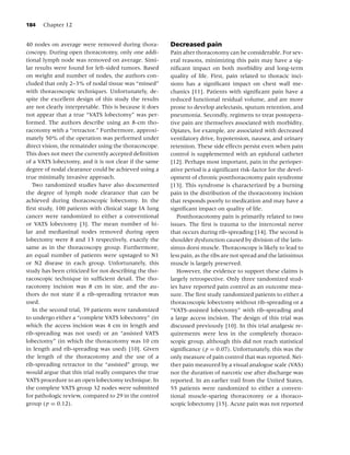 184   Chapter 12


40 nodes on average were removed during thora-           Decreased pain
coscopy. During open thoracotomy, only one addi-         Pain after thoracotomy can be considerable. For sev-
tional lymph node was removed on average. Simi-          eral reasons, minimizing this pain may have a sig-
lar results were found for left-sided tumors. Based      niﬁcant impact on both morbidity and long-term
on weight and number of nodes, the authors con-          quality of life. First, pain related to thoracic inci-
cluded that only 2–3% of nodal tissue was “missed”       sions has a signiﬁcant impact on chest wall me-
with thoracoscopic techniques. Unfortunately, de-        chanics [11]. Patients with signiﬁcant pain have a
spite the excellent design of this study the results     reduced functional residual volume, and are more
are not clearly interpretable. This is because it does   prone to develop atelectasis, sputum retention, and
not appear that a true “VATS lobectomy” was per-         pneumonia. Secondly, regimens to treat postopera-
formed. The authors describe using an 8-cm tho-          tive pain are themselves associated with morbidity.
racotomy with a “retractor.” Furthermore, approxi-       Opiates, for example, are associated with decreased
mately 50% of the operation was performed under          ventilatory drive, hypotension, nausea, and urinary
direct vision, the remainder using the thoracoscope.     retention. These side effects persist even when pain
This does not meet the currently accepted deﬁnition      control is supplemented with an epidural catheter
of a VATS lobectomy, and it is not clear if the same     [12]. Perhaps most important, pain in the perioper-
degree of nodal clearance could be achieved using a      ative period is a signiﬁcant risk-factor for the devel-
true minimally invasive approach.                        opment of chronic postthoracotomy pain syndrome
   Two randomized studies have also documented           [13]. This syndrome is characterized by a burning
the degree of lymph node clearance that can be           pain in the distribution of the thoracotomy incision
achieved during thoracoscopic lobectomy. In the          that responds poorly to medication and may have a
ﬁrst study, 100 patients with clinical stage IA lung     signiﬁcant impact on quality of life.
cancer were randomized to either a conventional             Postthoracotomy pain is primarily related to two
or VATS lobectomy [3]. The mean number of hi-            issues. The ﬁrst is trauma to the intercostal nerve
lar and mediastinal nodes removed during open            that occurs during rib-spreading [14]. The second is
lobectomy were 8 and 13 respectively, exactly the        shoulder dysfunction caused by division of the latis-
same as in the thoracoscopy group. Furthermore,          simus dorsi muscle. Thoracoscopy is likely to lead to
an equal number of patients were upstaged to N1          less pain, as the ribs are not spread and the latissimus
or N2 disease in each group. Unfortunately, this         muscle is largely preserved.
study has been criticized for not describing the tho-       However, the evidence to support these claims is
racoscopic technique in sufﬁcient detail. The tho-       largely retrospective. Only three randomized stud-
racotomy incision was 8 cm in size, and the au-          ies have reported pain control as an outcome mea-
thors do not state if a rib-spreading retractor was      sure. The ﬁrst study randomized patients to either a
used.                                                    thoracoscopic lobectomy without rib-spreading or a
   In the second trial, 39 patients were randomized      “VATS-assisted lobectomy” with rib-spreading and
to undergo either a “complete VATS lobectomy” (in        a large access incision. The design of this trial was
which the access incision was 4 cm in length and         discussed previously [10]. In this trial analgesic re-
rib-spreading was not used) or an “assisted VATS         quirements were less in the completely thoraco-
lobectomy” (in which the thoracotomy was 10 cm           scopic group, although this did not reach statistical
in length and rib-spreading was used) [10]. Given        signiﬁcance ( p = 0.07). Unfortunately, this was the
the length of the thoracotomy and the use of a           only measure of pain control that was reported. Nei-
rib-spreading retractor in the “assisted” group, we      ther pain measured by a visual analogue scale (VAS)
would argue that this trial really compares the true     nor the duration of narcotic use after discharge was
VATS procedure to an open lobectomy technique. In        reported. In an earlier trail from the United States,
the complete VATS group 32 nodes were submitted          55 patients were randomized to either a conven-
for pathologic review, compared to 29 in the control     tional muscle-sparing thoracotomy or a thoraco-
group ( p = 0.12).                                       scopic lobectomy [15]. Acute pain was not reported
 