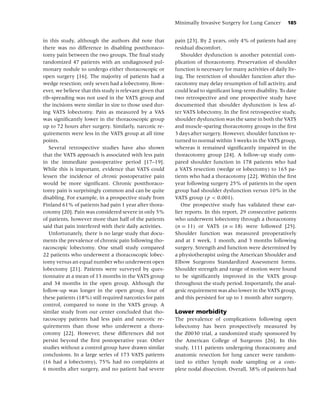 Minimally Invasive Surgery for Lung Cancer         185


in this study, although the authors did note that         pain [23]. By 2 years, only 4% of patients had any
there was no difference in disabling postthoraco-         residual discomfort.
tomy pain between the two groups. The ﬁnal study             Shoulder dysfunction is another potential com-
randomized 47 patients with an undiagnosed pul-           plication of thoracotomy. Preservation of shoulder
monary nodule to undergo either thoracoscopic or          function is necessary for many activities of daily liv-
open surgery [16]. The majority of patients had a         ing. The restriction of shoulder function after tho-
wedge resection; only seven had a lobectomy. How-         racotomy may delay resumption of full activity, and
ever, we believe that this study is relevant given that   could lead to signiﬁcant long-term disability. To date
rib-spreading was not used in the VATS group and          two retrospective and one prospective study have
the incisions were similar in size to those used dur-     documented that shoulder dysfunction is less af-
ing VATS lobectomy. Pain as measured by a VAS             ter VATS lobectomy. In the ﬁrst retrospective study,
was signiﬁcantly lower in the thoracoscopic group         shoulder dysfunction was the same in both the VATS
up to 72 hours after surgery. Similarly, narcotic re-     and muscle-sparing thoracotomy groups in the ﬁrst
quirements were less in the VATS group at all time        3 days after surgery. However, shoulder function re-
points.                                                   turned to normal within 3 weeks in the VATS group,
   Several retrospective studies have also shown          whereas it remained signiﬁcantly impaired in the
that the VATS approach is associated with less pain       thoracotomy group [24]. A follow-up study com-
in the immediate postoperative period [17–19].            pared shoulder function in 178 patients who had
While this is important, evidence that VATS could         a VATS resection (wedge or lobectomy) to 165 pa-
lessen the incidence of chronic postoperative pain        tients who had a thoracotomy [22]. Within the ﬁrst
would be more signiﬁcant. Chronic postthoraco-            year following surgery 25% of patients in the open
tomy pain is surprisingly common and can be quite         group had shoulder dysfunction versus 10% in the
disabling. For example, in a prospective study from       VATS group ( p < 0.001).
Finland 61% of patients had pain 1 year after thora-         One prospective study has validated these ear-
cotomy [20]. Pain was considered severe in only 5%        lier reports. In this report, 29 consecutive patients
of patients, however more than half of the patients       who underwent lobectomy through a thoracotomy
said that pain interfered with their daily activities.    (n = 11) or VATS (n = 18) were followed [25].
   Unfortunately, there is no large study that docu-      Shoulder function was measured preoperatively
ments the prevalence of chronic pain following tho-       and at 1 week, 1 month, and 3 months following
racoscopic lobectomy. One small study compared            surgery. Strength and function were determined by
22 patients who underwent a thoracoscopic lobec-          a physiotherapist using the American Shoulder and
tomy versus an equal number who underwent open            Elbow Surgeons Standardized Assessment forms.
lobectomy [21]. Patients were surveyed by ques-           Shoulder strength and range of motion were found
tionnaire at a mean of 13 months in the VATS group        to be signiﬁcantly improved in the VATS group
and 34 months in the open group. Although the             throughout the study period. Importantly, the anal-
follow-up was longer in the open group, four of           gesic requirement was also lower in the VATS group,
these patients (18%) still required narcotics for pain    and this persisted for up to 1 month after surgery.
control, compared to none in the VATS group. A
similar study from our center concluded that tho-         Lower morbidity
racoscopy patients had less pain and narcotic re-         The prevalence of complications following open
quirements than those who underwent a thora-              lobectomy has been prospectively measured by
cotomy [22]. However, these differences did not           the Z0030 trial, a randomized study sponsored by
persist beyond the ﬁrst postoperative year. Other         the American College of Surgeons [26]. In this
studies without a control group have drawn similar        study, 1111 patients undergoing thoracotomy and
conclusions. In a large series of 173 VATS patients       anatomic resection for lung cancer were random-
(16 had a lobectomy), 75% had no complaints at            ized to either lymph node sampling or a com-
6 months after surgery, and no patient had severe         plete nodal dissection. Overall, 38% of patients had
 