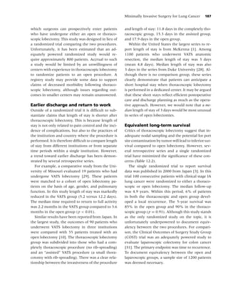 Minimally Invasive Surgery for Lung Cancer        187


which surgeons can prospectively enter patients          and length of stay: 11.8 days in the completely tho-
who have undergone either an open or thoraco-            racoscopic group, 15.3 days in the assisted group,
scopic lobectomy. This study was designed in lieu of     and 17.9 days in the open group.
a randomized trial comparing the two procedures.            Within the United States the largest series to re-
Unfortunately, it has been estimated that an ad-         port length of stay is from McKenna [1]. Among
equately powered randomized study would re-              1100 patients who underwent VATS anatomic
quire approximately 800 patients. Accrual to such        resection, the median length of stay was 3 days
a study would be limited by an unwillingness of          (mean 4.8 days). Median length of stay was also
centers with experience in thoracoscopic lobectomy       3 days in the series from Duke University [28]. Al-
to randomize patients to an open procedure. A            though there is no comparison group, these series
registry study may provide some data to support          clearly demonstrate that patients can anticipate a
claims of decreased morbidity following thoraco-         short hospital stay when thoracoscopic lobectomy
scopic lobectomy, although issues regarding out-         is performed in a dedicated center. It may be argued
comes in smaller centers may remain unanswered.          that these short stays reﬂect efﬁcient postoperative
                                                         care and discharge planning as much as the opera-
Earlier discharge and return to work                     tive approach. However, we would note that a me-
Outside of a randomized trial it is difﬁcult to sub-     dian length of stay of 3 days would be most unusual
stantiate claims that length of stay is shorter after    in series of open lobectomies.
thoracoscopic lobectomy. This is because length of
stay is not only related to pain control and the inci-   Equivalent long-term survival
dence of complications, but also to the practices of     Critics of thoracoscopic lobectomy suggest that in-
the institution and country where the procedure is       adequate nodal sampling and the potential for port
performed. It is therefore difﬁcult to compare length    site contamination by tumor will lead to inferior sur-
of stay from different institutions or from separate     vival compared to open lobectomy. However, sev-
time periods within a single institution. However,       eral retrospective series and a single randomized
a trend toward earlier discharge has been demon-         trial have minimized the signiﬁcance of these con-
strated by several retrospective series.                 cerns (Table 12.2).
   For example, a comparative study from the Uni-           The single randomized trial to report survival
versity of Missouri evaluated 19 patients who had        data was published in 2000 from Japan [3]. In this
undergone VATS lobectomy [29]. These patients            trial 100 consecutive patients with clinical stage IA
were matched to a cohort of open lobectomy pa-           lung cancer were randomized to either a thoraco-
tients on the basis of age, gender, and pulmonary        scopic or open lobectomy. The median follow-up
function. In this study length of stay was markedly      was 4.9 years. Within this period, 6% of patients
reduced in the VATS group (5.2 versus 12.2 days).        in both the thoracoscopic and open group devel-
The median time required to return to full activity      oped a local recurrence. The 5-year survival was
was 2.2 months in the VATS group compared to 3.6         85% in the open group and 90% in the thoraco-
months in the open group ( p < 0.01).                    scopic group ( p = 0.91). Although this study stands
   Similar results have been reported from Japan. In     as the only randomized study on the topic, it is
the largest study, the outcomes of 90 patients who       unfortunately underpowered to document equiv-
underwent VATS lobectomy in three institutions           alency between the two procedures. For compari-
were compared with 55 patients treated with an           son, the Clinical Outcomes of Surgery Study Group
open lobectomy [10]. The thoracoscopic lobectomy         (COST) trial was an adequately powered study to
group was subdivided into those who had a com-           evaluate laparoscopic colectomy for colon cancer
pletely thoracoscopic procedure (no rib-spreading)       [31]. The primary endpoint was time to recurrence.
and an “assisted” VATS procedure (a small thora-         To document equivalency between the open and
cotomy with rib-spreading). There was a clear rela-      laparoscopic groups, a sample size of 1200 patients
tionship between the invasiveness of the procedure       was deemed necessary.
 