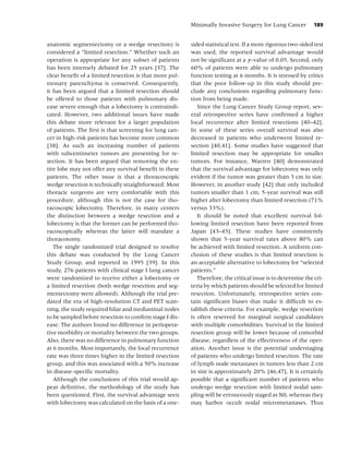 Minimally Invasive Surgery for Lung Cancer          189


anatomic segmentectomy or a wedge resection) is         sided statistical test. If a more rigorous two-sided test
considered a “limited resection.” Whether such an       was used, the reported survival advantage would
operation is appropriate for any subset of patients     not be signiﬁcant at a p-value of 0.05. Second, only
has been intensely debated for 25 years [37]. The       60% of patients were able to undergo pulmonary
clear beneﬁt of a limited resection is that more pul-   function testing at 6 months. It is stressed by critics
monary parenchyma is conserved. Consequently,           that the poor follow-up in this study should pre-
it has been argued that a limited resection should      clude any conclusions regarding pulmonary func-
be offered to those patients with pulmonary dis-        tion from being made.
ease severe enough that a lobectomy is contraindi-         Since the Lung Cancer Study Group report, sev-
cated. However, two additional issues have made         eral retrospective series have conﬁrmed a higher
this debate more relevant for a larger population       local recurrence after limited resections [40–42].
of patients. The ﬁrst is that screening for lung can-   In some of these series overall survival was also
cer in high-risk patients has become more common        decreased in patients who underwent limited re-
[38]. As such an increasing number of patients          section [40,41]. Some studies have suggested that
with subcentimeter tumors are presenting for re-        limited resection may be appropriate for smaller
section. It has been argued that removing the en-       tumors. For instance, Warren [40] demonstrated
tire lobe may not offer any survival beneﬁt in these    that the survival advantage for lobectomy was only
patients. The other issue is that a thoracoscopic       evident if the tumor was greater than 3 cm in size.
wedge resection is technically straightforward. Most    However, in another study [42] that only included
thoracic surgeons are very comfortable with this        tumors smaller than 1 cm, 5-year survival was still
procedure, although this is not the case for tho-       higher after lobectomy than limited resection (71%
racoscopic lobectomy. Therefore, in many centers        versus 33%).
the distinction between a wedge resection and a            It should be noted that excellent survival fol-
lobectomy is that the former can be performed tho-      lowing limited resection have been reported from
racoscopically whereas the latter will mandate a        Japan [43–45]. These studies have consistently
thoracotomy.                                            shown that 5-year survival rates above 80% can
   The single randomized trial designed to resolve      be achieved with limited resection. A uniform con-
this debate was conducted by the Lung Cancer            clusion of these studies is that limited resection is
Study Group, and reported in 1995 [39]. In this         an acceptable alternative to lobectomy for “selected
study, 276 patients with clinical stage I lung cancer   patients.”
were randomized to receive either a lobectomy or           Therefore, the critical issue is to determine the cri-
a limited resection (both wedge resection and seg-      teria by which patients should be selected for limited
mentectomy were allowed). Although the trial pre-       resection. Unfortunately, retrospective series con-
dated the era of high-resolution CT and PET scan-       tain signiﬁcant biases that make it difﬁcult to es-
ning, the study required hilar and mediastinal nodes    tablish these criteria. For example, wedge resection
to be sampled before resection to conﬁrm stage I dis-   is often reserved for marginal surgical candidates
ease. The authors found no difference in periopera-     with multiple comorbidities. Survival in the limited
tive morbidity or mortality between the two groups.     resection group will be lower because of comorbid
Also, there was no difference in pulmonary function     disease, regardless of the effectiveness of the oper-
at 6 months. Most importantly, the local recurrence     ation. Another issue is the potential understaging
rate was three times higher in the limited resection    of patients who undergo limited resection. The rate
group, and this was associated with a 50% increase      of lymph node metastases in tumors less than 2 cm
in disease-speciﬁc mortality.                           in size is approximately 20% [46,47]. It is certainly
   Although the conclusions of this trial would ap-     possible that a signiﬁcant number of patients who
pear deﬁnitive, the methodology of the study has        undergo wedge resection with limited nodal sam-
been questioned. First, the survival advantage seen     pling will be erroneously staged as N0, whereas they
with lobectomy was calculated on the basis of a one-    may harbor occult nodal micrometastases. Thus
 