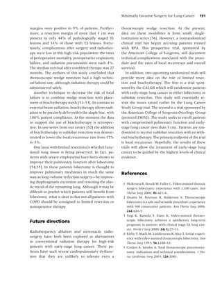 Minimally Invasive Surgery for Lung Cancer           191


margins were positive in 9% of patients. Further-          thoracoscopic wedge resection. At the present,
more, a resection margin of more that 1 cm was             data on these modalities is from small, single-
present in only 44% of pathologically staged T1            institution series [56]. However, a nonrandomized
lesions and 33% of those with T2 lesions. Fortu-           clinical trial has begun accruing patients treated
nately, complications after surgery and radiother-         with RFA. This prospective trial, sponsored by
apy were low in this high-risk population: the rates       the American College of Surgeons, will document
of perioperative mortality, postoperative respiratory      technical complications associated with the proce-
failure, and radiation pneumonitis were each 4%.           dure and the rates of local recurrence and overall
The median survival after combined therapy was 27          survival.
months. The authors of this study concluded that              In addition, two upcoming randomized trials will
thoracoscopic wedge resection had a high techni-           provide more data on the role of limited resec-
cal failure rate, although radiation therapy could be      tion and brachytherapy. The ﬁrst is a trial spon-
administered safely.                                       sored by the CALGB which will randomize patients
   Another technique to decrease the risk of local         with early-stage lung cancer to either lobectomy or
failure is to combine wedge resection with place-          sublobar resection. This study will essentially re-
ment of brachytherapy mesh [51–53]. In contrast to         visit the issues raised earlier by the Lung Cancer
external beam radiation, brachytherapy allows radi-        Study Group trial. The second is a trial sponsored by
ation to be precisely delivered to the staple line, with   the American College of Surgeons Oncology Group
100% patient compliance. At the moment the data            (protocol Z4032). The study seeks to enroll patients
to support the use of brachytherapy is retrospec-          with compromised pulmonary function and early-
tive. In one series from our center [52] the addition      stage lung cancer (less than 3 cm). Patients are ran-
of brachytherapy to sublobar resection was demon-          domized to receive sublobar resection with or with-
strated to lower the local recurrence rate from 17%        out brachytherapy. The primary endpoint of the trial
to 3%.                                                     is local recurrence. Hopefully, the results of these
   One issue with limited resections is whether func-      trials will allow the treatment of early-stage lung
tional lung tissue is being preserved. In fact, pa-        cancer to be guided by the highest levels of clinical
tients with severe emphysema have been shown to            evidence.
improve their pulmonary function after lobectomy
[54,55]. In these patients lobectomy is thought to
improve pulmonary mechanics in much the same               References
way as long-volume reduction surgery—by improv-
ing diaphragmatic excursion and restoring the elas-         1 McKenna R, Houck W, Fuller C. Video-assisted thoracic
tic recoil of the remaining lung. Although it may be          surgery lobectomy: experience with 1,100 cases. Ann
difﬁcult to predict which patients will beneﬁt from           Thorac Surg 2006; 81:421–6.
lobectomy, what is clear is that not all patients with      2 Onaitis M, Peterson R, Balderson S. Thoracoscopic
COPD should be consigned to limited resection or              lobectomy is a safe and versatile procedure: experience
nonoperative therapy.                                         with 500 consecutive patients. Ann Thorac Surg 2006;
                                                              244:420–5.
                                                            3 Sugi K, Kaneda Y, Esato K. Video-assisted thoraco-
                                                              scopic lobectomy achieves a satisfactory long-term
Future directions
                                                              prognosis in patients with clinical stage IA lung can-
                                                              cer. World J Surg 2000; 24(1):27–31.
Radiofrequency ablation and stereotactic radio-
                                                            4 Kirby T, Mack M, Landreneau R, Rice T. Initial experi-
surgery have both been explored as alternatives               ence with video-assisted thoracoscopic lobectomy. Ann
to conventional radiation therapy for high-risk               Thorac Surg 1993; 56:1248–52.
patients with early-stage lung cancer. These pa-            5 Conlan A, Sandor A. Total thoracoscopic pneumonec-
tients have such severe cardiopulmonary dysfunc-              tomy: indications and technical considerations. J Tho-
tion that they are unlikely to tolerate even a                rac Cardiovasc Surg 2003; 126:2083.
 