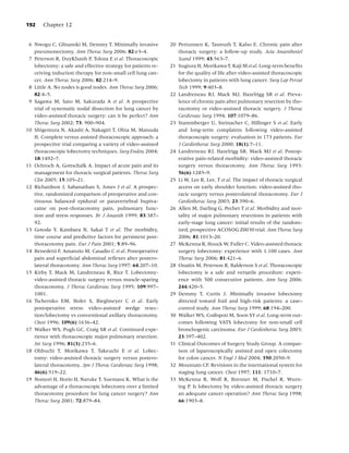 192    Chapter 12


 6 Nwogu C, Glinanski M, Demmy T. Minimally invasive           20 Pertunnen K, Tasmuth T, Kalso E. Chronic pain after
   pneumonectomy. Ann Thorac Surg 2006; 82:e3–4.                  thoracic surgery: a follow-up study. Acta Anaesthesiol
 7 Peterson R, DuyKhanh P, Toloza E et al. Thoracoscopic          Scand 1999; 43:563–7.
   lobectomy: a safe and effective strategy for patients re-   21 Sugiura H, Morikawa T, Kaji M et al. Long-term beneﬁts
   ceiving induction therapy for non-small cell lung can-         for the quality of life after video-assisted thoracoscopic
   cer. Ann Thorac Surg 2006; 82:214–9.                           lobectomy in patients with lung cancer. Surg Lap Percut
 8 Little A. No nodes is good nodes. Ann Thorac Surg 2006;        Tech 1999; 9:403–8.
   82:4–5.                                                     22 Landreneau RJ, Mack MJ, Hazelrigg SR et al. Preva-
 9 Sagawa M, Sato M, Sakurada A et al. A prospective              lence of chronic pain after pulmonary resection by tho-
   trial of systematic nodal dissection for lung cancer by        racotomy or video-assisted thoracic surgery. J Thorac
   video-assisted thoracic surgery: can it be perfect? Ann        Cardiovasc Surg 1994; 107:1079–86.
   Thorac Surg 2002; 73: 900–904.                              23 Stammberger U, Steinacher C, Hillinger S et al. Early
10 Shigemura N, Akashi A, Nakagiri T, Ohta M, Matsuda             and long-term complaints following video-assisted
   H. Complete versus assisted thoracoscopic approach: a          thoracoscopic surgery: evaluation in 173 patients. Eur
   prospective trial comparing a variety of video-assisted        J Cardiothorac Surg 2000; 18(1):7–11.
   thoracoscopic lobectomy techniques. Surg Endosc 2004;       24 Landreneau RJ, Hazelrigg SR, Mack MJ et al. Postop-
   18:1492–7.                                                     erative pain-related morbidity: video-assisted thoracic
11 Ochroch A, Gottschalk A. Impact of acute pain and its          surgery versus thoracotomy. Ann Thorac Surg 1993:
   management for thoracic surgical patients. Thorac Surg         56(6):1285–9.
   Clin 2005; 15:105–21.                                       25 Li W, Lee R, Lee, T et al. The impact of thoracic surgical
12 Richardson J, Sabanathan S, Jones J et al. A prospec-          access on early shoulder function: video-assisted tho-
   tive, randomized comparison of preoperative and con-           racic surgery versus posterolateral thoracotomy. Eur J
   tinuous balanced epidural or paravertebral bupiva-             Cardiothorac Surg 2003; 23:390–6.
   caine on post-thoracotomy pain, pulmonary func-             26 Allen M, Darling G, Pechet T et al. Morbidity and mor-
   tion and stress responses. Br J Anaesth 1999; 83:387–          tality of major pulmonary resections in patients with
   92.                                                            early-stage lung cancer: initial results of the random-
13 Gotoda Y, Kambara N, Sakai T et al. The morbidity,             ized, prospective ACOSOG Z0030 trial. Ann Thorac Surg
   time course and predictive factors for persistent post-        2006; 81:1013–20.
   thoracotomy pain. Eur J Pain 2001; 5:89–96.                 27 McKenna R, Houck W, Fuller C. Video-assisted thoracic
14 Benedetti F, Amanzio M, Casadio C et al. Postoperative         surgery lobectomy: experience with 1,100 cases. Ann
   pain and superﬁcial abdominal reﬂexes after postero-           Thorac Surg 2006; 81:421–6.
   lateral thoracotomy. Ann Thorac Surg 1997; 64:207–10.       28 Onaitis M, Peterson R, Balderson S et al. Thoracoscopic
15 Kirby T, Mack M, Landreneau R, Rice T. Lobectomy-              lobectomy is a safe and versatile procedure: experi-
   video-assisted thoracic surgery versus muscle-sparing          ence with 500 consecutive patients. Ann Surg 2006;
   thoracotomy. J Thorac Cardiovasc Surg 1995; 109:997–           244:420–5.
   1001.                                                       29 Demmy T, Curtis J. Minimally invasive lobectomy
16 Tschernko EM, Hofer S, Bieglmeyer C et al. Early               directed toward frail and high-risk patients: a case–
   postoperative stress: video-assisted wedge resec-              control study. Ann Thorac Surg 1999; 68:194–200.
   tion/lobectomy vs conventional axillary thoracotomy.        30 Walker WS, Codispoti M, Soon SY et al. Long-term out-
   Chest 1996; 109(6):1636–42.                                    comes following VATS lobectomy for non-small cell
17 Walker WS, Pugh GC, Craig SR et al. Continued expe-            bronchogenic carcinoma. Eur J Cardiothorac Surg 2003;
   rience with thoracoscopic major pulmonary resection.           23:397–402.
   Int Surg 1996; 81(3):235–6.                                 31 Clinical Outcomes of Surgery Study Group. A compar-
18 Ohbuchi T, Morikawa T, Takeuchi E et al. Lobec-                ison of laparoscopically assisted and open colectomy
   tomy: video-assisted thoracic surgery versus postero-          for colon cancer. N Engl J Med 2004; 350:2050–9.
   lateral thoracotomy. Jpn J Thorac Cardiovasc Surg 1998;     32 Mountain CF. Revisions in the international system for
   46(6):519–22.                                                  staging lung cancer. Chest 1997; 111: 1710–7.
19 Nomori H, Horio H, Naruke T, Suemasu K. What is the         33 McKenna R, Wolf R, Brenner M, Fischel R, Wurn-
   advantage of a thoracoscopic lobectomy over a limited          ing P. Is lobectomy by video-assisted thoracic surgery
   thoracotomy procedure for lung cancer surgery? Ann             an adequate cancer operation? Ann Thorac Surg 1998;
   Thorac Surg 2001; 72:879–84.                                   66:1903–8.
 