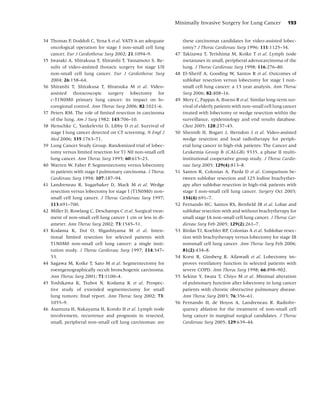 Minimally Invasive Surgery for Lung Cancer               193


34 Thomas P, Doddoli C, Yena S et al. VATS is an adequate         these carcinomas candidates for video-assisted lobec-
   oncological operation for stage I non-small cell lung          tomy? J Thorac Cardiovasc Surg 1996; 111:1125–34.
   cancer. Eur J Cardiothorac Surg 2002; 21:1094–9.          47   Takizawa T, Terishima M, Koike T et al. Lymph node
35 Iwasaki A, Shirakusa T, Shiraishi T, Yamamoto S. Re-           metastases in small, peripheral adenocarcinoma of the
   sults of video-assisted thoracic surgery for stage I/II        lung. J Thorac Cardiovasc Surg 1998; 116:276–80.
   non-small cell lung cancer. Eur J Cardiothorac Surg       48   El-Sherif A, Gooding W, Santos R et al. Outcomes of
   2004; 26:158–64.                                               sublobar resection versus lobectomy for stage I non-
36 Shiraishi T, Shirakusa T, Hiratsuka M et al. Video-            small cell lung cancer: a 13 year analysis. Ann Thorac
   assisted thoracoscopic surgery lobectomy for                   Surg 2006; 82:408–16.
   c-T1N0M0 primary lung cancer: its impact on lo-           49   Mery C, Pappas A, Bueno R et al. Similar long-term sur-
   coregional control. Ann Thorac Surg 2006; 82:1021–6.           vival of elderly patients with non-small cell lung cancer
37 Peters RM. The role of limited resection in carcinoma          treated with lobectomy or wedge resection within the
   of the lung. Am J Surg 1982; 143:706–10.                       surveillance, epidemiology and end results database.
38 Henschke C, Yankelevitz D, Libby D et al. Survival of          Chest 2005; 128:237–45.
   stage I lung cancer detected on CT screening. N Engl J    50   Shennib H, Bogart J, Herndon J et al. Video-assisted
   Med 2006; 335:1763–71.                                         wedge resection and local radiotherapy for periph-
39 Lung Cancer Study Group. Randomized trial of lobec-            eral lung cancer in high-risk patients: The Cancer and
   tomy versus limited resection for T1 N0 non-small cell         Leukemia Group B (CALGB) 9335, a phase II multi-
   lung cancer. Ann Thorac Surg 1995; 60:615–23.                  institutional cooperative group study. J Thorac Cardio-
40 Warren W, Faber P. Segmentectomy versus lobectomy              vasc Surg 2005; 129(4):813–8.
   in patients with stage I pulmonary carcinoma. J Thorac    51   Santos R, Colonias A, Parda D et al. Comparison be-
   Cardiovasc Surg 1994; 107:187–94.                              tween sublobar resection and 125 Iodine brachyther-
41 Landreneau R, Sugarbaker D, Mack M et al. Wedge                apy after sublobar resection in high-risk patients with
   resection versus lobectomy for stage I (T1N0M0) non-           stage I non-small cell lung cancer. Surgery Oct 2003;
   small cell lung cancer. J Thorac Cardiovasc Surg 1997;         134(4):691–7.
   113:691–700.                                              52   Fernando HC, Santos RS, Benﬁeld JR et al. Lobar and
42 Miller D, Rowlang C, Deschamps C et al. Surgical treat-        sublobar resection with and without brachytherapy for
   ment of non-small cell lung cancer 1 cm or less in di-         small stage IA non-small cell lung cancer. J Thorac Car-
   ameter. Ann Thorac Surg 2002; 73:1545–51.                      diovasc Surg Feb 2005; 129(2):261–7.
43 Kodama K, Doi O, Higashiyama M et al. Inten-              53   Birdas TJ, Koehler RP, Colonias A et al. Sublobar resec-
   tional limited resection for selected patients with            tion with brachytherapy versus lobectomy for stage IB
   T1N0M0 non-small cell lung cancer: a single insti-             nonsmall cell lung cancer. Ann Thorac Surg Feb 2006;
   tution study. J Thorac Cardiovasc Surg 1997; 114:347–          81(2):434–8.
   53.                                                       54   Korst R, Ginsberg R, Ailawadi et al. Lobectomy im-
44 Sagawa M, Koike T, Sato M et al. Segmentectomy for             proves ventilatory function in selected patients with
   roentgenographically occult bronchogenic carcinoma.            severe COPD. Ann Thorac Surg 1998; 66:898–902.
   Ann Thorac Surg 2001; 71:1100–4.                          55   Sekine Y, Iwata T, Chiyo M et al. Minimal alteration
45 Yoshikawa K, Tsubot N, Kodama K et al. Prospec-                of pulmonary function after lobectomy in lung cancer
   tive study of extended segmentectomy for small                 patients with chronic obstructive pulmonary disease.
   lung tumors: ﬁnal report. Ann Thorac Surg 2002; 73:            Ann Thorac Surg 2003; 76:356–61.
   1055–9.                                                   56   Fernando H, de Hoyos A, Landreneau R. Radiofre-
46 Asamura H, Nakayama H, Kondo H et al. Lymph node               quency ablation for the treatment of non-small cell
   involvement, recurrence and prognosis in resected,             lung cancer in marginal surgical candidates. J Thorac
   small, peripheral non-small cell lung carcinomas: are          Cardiovasc Surg 2005; 129:639–44.
 