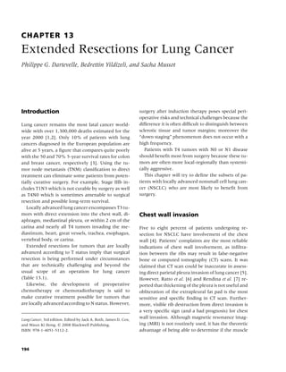 CHAPTER 13
Extended Resections for Lung Cancer
Philippe G. Dartevelle, Bedrettin Yildizeli, and Sacha Mussot




Introduction                                                      surgery after induction therapy poses special peri-
                                                                  operative risks and technical challenges because the
Lung cancer remains the most fatal cancer world-                  difference it is often difﬁcult to distinguish between
wide with over 1,300,000 deaths estimated for the                 sclerotic tissue and tumor margins; moreover the
year 2000 [1,2]. Only 10% of patients with lung                   “down staging” phenomenon does not occur with a
cancers diagnosed in the European population are                  high frequency.
alive at 5 years, a ﬁgure that compares quite poorly                 Patients with T4 tumors with N0 or N1 disease
with the 50 and 70% 5-year survival rates for colon               should beneﬁt most from surgery because these tu-
and breast cancer, respectively [3]. Using the tu-                mors are often more local-regionally than systemi-
mor node metastasis (TNM) classiﬁcation to direct                 cally aggressive.
treatment can eliminate some patients from poten-                    This chapter will try to deﬁne the subsets of pa-
tially curative surgery. For example, Stage IIIb in-              tients with locally advanced nonsmall cell lung can-
cludes T1N3 which is not curable by surgery as well               cer (NSCLC) who are most likely to beneﬁt from
as T4N0 which is sometimes amenable to surgical                   surgery.
resection and possible long-term survival.
   Locally advanced lung cancer encompasses T3 tu-
mors with direct extension into the chest wall, di-               Chest wall invasion
aphragm, mediastinal pleura, or within 2 cm of the
carina and nearly all T4 tumors invading the me-                  Five to eight percent of patients undergoing re-
diastinum, heart, great vessels, trachea, esophagus,              section for NSCLC have involvement of the chest
vertebral body, or carina.                                        wall [4]. Patients’ complaints are the most reliable
   Extended resections for tumors that are locally                indications of chest wall involvement, as inﬁltra-
advanced according to T status imply that surgical                tion between the ribs may result in false-negative
resection is being performed under circumstances                  bone or computed tomography (CT) scans. It was
that are technically challenging and beyond the                   claimed that CT scan could be inaccurate in assess-
usual scope of an operation for lung cancer                       ing direct parietal pleura invasion of lung cancer [5].
(Table 13.1).                                                     However, Ratto et al. [6] and Rendina et al. [7] re-
   Likewise, the development of preoperative                      ported that thickening of the pleura is not useful and
chemotherapy or chemoradiotherapy is said to                      obliteration of the extrapleural fat pad is the most
make curative treatment possible for tumors that                  sensitive and speciﬁc ﬁnding in CT scan. Further-
are locally advanced according to N status. However,              more, visible rib destruction from direct invasion is
                                                                  a very speciﬁc sign (and a bad prognosis) for chest
Lung Cancer, 3rd edition. Edited by Jack A. Roth, James D. Cox,
                                                                  wall invasion. Although magnetic resonance imag-
and Waun Ki Hong. c 2008 Blackwell Publishing,                    ing (MRI) is not routinely used, it has the theoretic
ISBN: 978-1-4051-5112-2.                                          advantage of being able to determine if the muscle



194
 