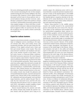 Extended Resections for Lung Cancer        197


the tumor, allowing potentially unresectable tumors       anterior aspect; the subclavian artery with its pri-
to be resected, decreasing the rate of close margins,     mary branches, except the posterior scapular artery;
and decreasing the risk of tumor spillage at the time     and the trunks of the brachial plexus and middle
of resection [24]. However, recent reports showed         scalene muscle (Figure 13.1). As the tumor involves
decreased survival rates in those patients who re-        the brachial plexus, symptoms develop in the dis-
ceived radiation therapy [14,18]. Currently, radio-       tribution of T1 (ulnar distribution of the arm and
therapy is proposed to reduce the incidence of local      elbow) and C8 nerve roots (ulnar surface of the fore-
recurrence, and should be reserved for patients with      arm and small and ring ﬁngers).
close surgical margins, or those with hilar or medi-         Tumors lying posterior to the middle scalene
astinal nodal involvement. Adjuvant chemotherapy          muscles are usually located in the costovertebral
had no apparent effect on survival, but the num-          groove and invade the nerve roots of T1, the pos-
ber of patients was too small to obtain statistically     terior aspect of the subclavian and vertebral arter-
meaningful data.                                          ies, paravertebral sympathetic chain, inferior cer-
                                                          vical (stellate) ganglion, and prevertebral muscles.
                                                          Some of these posterior tumors can invade trans-
Superior sulcus tumors                                    verse process indeed the vertebral bodies (only
                                                          abutting the costovertebral angle or extending into
Superior sulcus lesions include a constellation of be-    the intraspinal foramen without intraspinal exten-
nign or malignant tumors extending to the supe-           sion may yet be resected). Because of the periph-
rior thoracic inlet. They cause steady, severe, and       eral location of these lesions, pulmonary symptoms,
unrelenting shoulder and arm pain along the dis-          such as cough, hemoptysis, and dyspnea, are un-
tribution of the eighth cervical nerve trunk and          common in the initial stages of the disease. Abnor-
ﬁrst and second thoracic nerve trunks. They also          mal sensation and pain in the axilla and medial
cause Horner’s syndrome and weakness and atro-            aspect of the upper arm in the distribution of the
phy of the intrinsic muscles of the hand, a clin-         intercostobrachial (T2) nerve are more frequently
ical entity known as Pancoast–Tobias syndrome.            observed in the early stage of the disease process.
Bronchial carcinoma represents the most frequent          With further tumor growth, patients may present
cause of superior sulcus lesions. Superior sulcus le-     with full-blown Pancoast’s syndrome.
sions of nonsmall cell histology account for less than       Superior sulcus tumors are extremely difﬁcult to
5% of all bronchial carcinomas. These tumors may          diagnose at initial presentation. The time elapsed be-
arise from either upper lobe and tend to invade the       tween the onset of the Pancoast–Tobias syndrome
parietal pleura, endothoracic fascia, subclavian ves-     and diagnosis is still around 6 months. These pa-
sels, brachial plexus, vertebral bodies, and ﬁrst ribs.   tients usually present with small apical tumors that
However, their clinical features are inﬂuenced by         are hidden behind the clavicle and the ﬁrst rib on
their location. Tumors located anterior to the ante-      routine chest radiographs. The diagnosis is estab-
rior scalene muscle may invade the platysma and           lished by history and physical examination, bio-
sternocleidomastoid muscles, external and anterior        chemical proﬁle, chest radiographs, bronchoscopy
jugular veins, inferior belly of the omohyoid mus-        and sputum cytology, ﬁne-needle transthoracic or
cle, subclavian and internal jugular veins and their      transcutaneous biopsy and aspiration, and CT of the
major branches, and the scalene fat pad. They in-         chest. If there is evidence of mediastinal adenopa-
vade the ﬁrst intercostal nerve and ﬁrst rib more         thy on chest radiographs, computed tomographic
frequently than the phrenic nerve or superior vena        scanning or PET scan, histological proof is manda-
cava (SVC), and patients usually complain of pain         tory because patients with clinical N2 disease are
distributed to the upper anterior chest wall.             not suitable for operation. Neurologic examination,
   Tumors located between the anterior and mid-           MRI, and electromyography delineate the tumor’s
dle scalene muscles may invade the anterior sca-          extension to the brachial plexus, phrenic nerve,
lene muscle with the phrenic nerve lying on its           and epidural space. Vascular invasion is evaluated
 