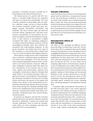 Extended Resections for Lung Cancer         211


procedure, a favorable outcome is possible for se-         Vascular indications
lected patients with advanced lung cancer.                 Graft thrombosis may develop in the postoperative
   The clinical picture of a patient with SVC syn-         period and has deleterious consequences because
drome is routinely simple because the symptoms             of the risk of pulmonary embolism. In this sense,
and signs are typical and unmistakable. The most           the status of the cephalic venous collateral pathway
common symptoms in descending order are dysp-              plays a major role. Since the proximal anastomosis
nea, suffusion, cough, and arm or facial swelling.         needs to be performed either at the origin of the SVC
Less common symptoms include chest pain, dys-              or at the level of one or both brachiocephalic veins,
phagia, syncope, obtundation, hemoptysis, and              SVC revascularization can be done only if there is an
headache. The most common signs are facial and             excellent patency at the level of the cephalic venous
extremity edema, engorged neck, and chest veins,           bed. Moreover, the proximal veins should have nor-
cyanosis, and plethora. In most patients, the syn-         mal venous walls.
drome is insidious, with slow development of symp-
toms. A short interval to presentation is highly
correlated with either an underlying malignancy            Hemodynamic effects of
or catheter-in