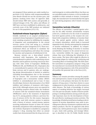 Smoking Cessation      15


are pregnant if these patients are under medical su-    mal teratogenic or embryocidal effects, but there are
pervision [112]. Patients with temporomandibular        no controlled studies in women, or (b) no studies are
joint disease should not use the nicotine gum, and      available in either animals or women. Correspond-
patients smoking fewer than 10 cigarettes daily         ingly, the manufacturer recommends that this agent
should initiate NRT with caution and generally at       be used during pregnancy only if clearly necessary
reduced dosages [112]. The safety and efﬁcacy of        [118].
NRT have not been established in adolescents, and
currently none of the NRT products are indicated        Varenicline tartrate (Chantix)
for use in this population [112,115].                   The efﬁcacy of varenicline, a partial agonist selec-
                                                        tive for the a4b2 nicotinic acetylcholine receptor
Sustained-release bupropion (Zyban)                     [120,121), is believed to be the result of sustained,
Initially marketed as an atypical antidepressant,       low-level agonist activity at the receptor site com-
sustained-release bupropion is hypothesized to pro-     bined with competitive inhibition of nicotine bind-
mote smoking cessation by inhibiting the reuptake       ing. The partial agonist activity induces mod-
of dopamine and norepinephrine in the central           est receptor stimulation, which leads to increased
nervous system [116] and acting as a nicotinic          dopamine levels, thereby attenuating the symptoms
acetylcholine receptor antagonist [117]. These neu-     of nicotine withdrawal. In addition, by competi-
rochemical effects are believed to modulate the         tively blocking the binding of nicotine to nicotinic
dopamine reward pathway and reduce the cravings         acetylcholine receptors in the central nervous sys-
for nicotine and symptoms of withdrawal [112].          tem, varenicline inhibits the surges of dopamine
   Because seizures are a dose-related toxicity         release that occur following the inhalation of to-
associated with bupropion, this medication is           bacco smoke. The latter effect might be effective in
contraindicated in patients with underlying seizure     preventing relapse by reducing the reinforcing and
disorders and in patients receiving concurrent ther-    rewarding effects of smoking [120]. The FDA classi-
apy with other forms of bupropion (Wellbutrin,          ﬁes varenicline as a pregnancy category C drug, and
Wellbutrin SR, and Wellbutrin XL). Bupropion also       the manufacturer recommends that this medication
is contraindicated in patients with anorexia or bu-     be used during pregnancy only if the potential ben-
limia nervosa and in patients who are undergo-          eﬁt justiﬁes the potential risk to the fetus [121].
ing abrupt discontinuation of alcohol or sedatives
(including benzodiazepines) due to the increased        Summary
risk for seizures. The concurrent administration        Tobacco use remains prevalent among the popula-
of bupropion and a monoamine oxidase (MAO)              tion and represents a matter of special public health
inhibitor is contraindicated and at least 14 days       concern. It is the primary risk factor for the devel-
should elapse between discontinuation of an MAO         opment of lung cancer. It has been shown to cause
inhibitor and initiation of treatment with bupro-       malignancies in other locations, as well as numerous
pion [118]. Although seizures were not reported in      other diseases. The body of knowledge of various
the smoking cessation clinical trials, the incidence    aspects of smoking behavior has largely increased
of seizures with the sustained-release formulation      over the past two decades. Studies of factors predis-
(Wellbutrin) used in the treatment of depression        posing to smoking initiation among youth may pro-
was 0.1% among patients without a previous his-         vide important clues for the development of feasi-
tory of seizures [119]. For this reason, bupropion      ble and effective smoking prevention activities. The
should be used with extreme caution in patients         knowledge of biobehavioral factors leading to devel-
with a history of seizure, cranial trauma, patients     opment of nicotine dependence may assist in pro-
receiving medications known to lower the seizure        viding more effective treatments to patients who use
threshold, and patients with underlying severe hep-     tobacco products. The ﬁve A’s approach (Ask about
atic cirrhosis. Bupropion is classiﬁed as a pregnancy   tobacco use, Advise patients to quit, Assess readiness
category C drug, meaning that either (a) animal         to quit, Assist with quitting, and Arrange follow-
studies have demonstrated that the drug exerts ani-     up) is described in the US Public Health Service
 