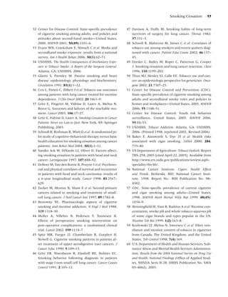 Smoking Cessation         17


32 Center for Disease Control. State-speciﬁc prevalence       47 Davison A, Duffy M. Smoking habits of long-term
   of cigarette smoking among adults, and policies and           survivors of surgery for lung cancer. Thorax 1982;
   attitudes about second-hand smoke—United States,              37:331–3.
   2000. MMWR 2001; 50(49):1101–6.                            48 Schnoll R, Malstrom M, James C et al. Correlates of
33 Evans WN, Crankshaw E, Nimsch C et al. Media and              tobacco use among smokers and recent quitters diag-
   secondhand smoke exposure: results from a national            nosed with cancer. Patient Educ Couns 2002; 46:137–
   survey. Am J Health Behav 2006; 30(1):62–71.                  45.
34 USDHHS. The Health Consequences of Involuntary Expo-       49 Dresler C, Bailey M, Roper C, Patterson G, Cooper
   sure to Tobacco Smoke: A Report of the Surgeon General.       J. Smoking cessation and lung cancer resection. Chest
   Atlanta, GA: USDHHS, 2006.                                    1996; 110:1199–202.
35 Glantz S, Parmley W. Passive smoking and heart             50 Thun MJ, Henley SJ, Calle EE. Tobacco use and can-
   disease: epidemiology, physiology and biochemistry.           cer: an epidemiologic perspective for geneticists. Onco-
   Circulation 1991; 83(1):1–12.                                 gene 2002; 21:7307–25.
36 Cox L, Patten C, Ebbert J et al. Tobacco use outcomes      51 Center for Disease Control and Prevention (CDC).
   among patients with lung cancer treated for nicotine          State-speciﬁc prevalence of cigarette smoking among
   dependence. J Clin Oncol 2002; 20:3461–9.                     adults and secondhand smoke rules and policies in
37 Gritz E, Fingeret M, Vidrine D, Lazev A, Mehta N,             homes and workplaces—United States, 2005. MMWR
   Reece G. Successes and failures of the teachable mo-          2006; 55:1148–51.
   ment. Cancer 2005; 106:17–27.                              52 Center for Disease Control. Youth risk behavior
38 Gritz E, Vidrine D, Lazev A. Smoking Cessation in Cancer      surveillance, United States, 2005. MMWR 2006;
   Patients: Never too Late to Quit. New York, NY: Springer      55:SS–55.
   Publishing, 2003.                                          53 USDHHS. Tobacco Addiction. Atlanta, GA: USDHHS,
39 Schnoll R, Rothman R, Wielt D et al. A randomized pi-         2006. (Printed 1998, reprinted 2001, Revised 2006)
   lot study of cognitive–behavioral therapy versus basic     54 Baker F, Ainsworth S, Dye JT et al. Health risks
   health education for smoking cessation among cancer           associated with cigar smoking. JAMA 2000; 284:
   patients. Ann Behav Med 2004; 30(1):1–11.                     735–40.
40 Vander Ark W, DiNardo LJ, Oliver D. Factors affect-        55 US Department of Agriculture. Tobacco Outlook. Report
   ing smoking cessation in patients with head and neck          TBS-258, 2005 [cited April 22, 2005]. Available from
   cancer. Laryngoscope 1997; 107:888–92.                        http://www.ers.usda.gov/publications/soview.aspf=
41 DeBoer M, Van den Borne B, Pruyne J et al. Psychoso-          speciality/tbs-bb/.
   cial and physical correlates of survival and recurrence    56 National Cancer Institute. Cigars. Health Effects
   in patients with head and neck carcinoma: results of          and Trends. Bethesda, MD: National Cancer Insti-
   a 6-year longitudinal study. Cancer 1998; 83:2567–            tute, 1998. Report No.: NIH Publication No. 98–
   629.                                                          4302.
42 Tucker M, Murray N, Shaw E et al. Second primary           57 CDC. State-speciﬁc prevalence of current cigarette
   cancers related to smoking and treatment of small-            and cigar smoking among adults—United States,
   cell lung cancer. J Natl Cancer Inst 1997; 89:1782–8.         1998. MMWR Morb Mortal Wkly Rep 1999; 48(45):
43 Benowitz NL. Pharmacologic aspects of cigarette               1034–9.
   smoking and nicotine addiction. N Engl J Med 1988;         58 Henningﬁeld JE, Fant R, Radzius A et al. Nicotine con-
   319:1318–30.                                                  centration, smoke pH and whole tobacco aqueous pH
44 Moller A, Villebro N, Pedersen T, Tonnesen H.                 of some cigar brands and types popular in the US.
   Effects of preoperative smoking intervention on               Nicotine Tob Res 1999; 1(2):163–8.
   post-operative complications: a randomized clinical        59 Kozlowski LT, Mehta N, Sweeney C et al. Filter ven-
   trial. Lancet 2002; 359:1114–7.                               tilation and nicotine content of tobacco in cigarettes
45 Spitz MR, Fueger JJ, Chamberlain R, Goepfert H,               from Canada, The United Kingdom, and the United
   Newell G. Cigarette smoking patterns in patients af-          States. Tob Control 1998; 7(4):369.
   ter treatment of upper aerodigestive tract cancers. J      60 U.S. Department of Health and Human Services, Sub-
   Cancer Educ 1990; 5:109–13.                                   stance Abuse and Mental Health Services Administra-
46 Gritz ER, Nisenbaum R, Elashoff RE, Holmes EC.                tion. Results from the 2004 National Survey on Drug Use
   Smoking behavior following diagnosis in patients              and Health: National Findings (Ofﬁce of Applied Stud-
   with stage I non-small cell lung cancer. Cancer Causes        ies, NHSDA Seris H-28, DHHS Publication No. SMA
   Control 1991; 2:105–12.                                       05–4062), 2005.
 