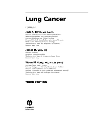 Lung Cancer
EDITED BY

Jack A. Roth,             MD, F.A.C.S.
Professor and Bud Johnson Clinical Distinguished Chair
Department of Thoracic and Cardiovascular Surgery
Professor of Molecular and Cellular Oncology
Director, W.M. Keck Center for Innovative Cancer Therapies
Chief, Section of Thoracic Molecular Oncology
The University of Texas M.D. Anderson Cancer Center
Houston, Texas, USA


James D. Cox,               MD
Professor and Head
Division of Radiation Oncology
The University of Texas M. D. Anderson Cancer Center
Houston, Texas, USA


Waun Ki Hong,                MD, D.M.Sc. (Hon.)
American Cancer Society Professor
Samsung Distinguished University Chair in Cancer Medicine
Professor and Head, Division of Cancer Medicine
Professor, Department of Thoracic/Head and Neck Medical Oncology
The University of Texas M.D. Anderson Cancer Center
Houston, Texas, USA




THIRD EDITION
 