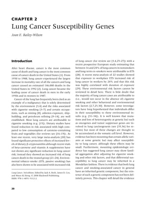 CHAPTER 2
Lung Cancer Susceptibility Genes
Joan E. Bailey-Wilson




Introduction                                                      of lung cancer (for review see [3,4,25–27]) with a
                                                                  recent prospective European study estimating that
After heart disease, cancer is the most common                    between 16 and 24% of lung cancers in nonsmokers
cause of death and lung cancer is the most common                 and long-term ex-smokers were attributable to ETS
cause of cancer death in the United States [1]. From              [28]. A recent meta-analysis of 22 studies showed
1950 to 1988, lung cancer experienced the largest                 that exposure to workplace ETS increased risk of
increase in mortality rate of all the cancers and lung            lung cancer in workers by 24% and that this risk
cancer caused an estimated 146,000 deaths in the                  was highly correlated with duration of exposure
United States in 1992 [2]. Lung cancer became the                 [29]. These environmental risk factors cannot be
leading cause of cancer death in men in the early                 reviewed in detail here. There is little doubt that
1950s and in women in 1987.                                       the majority of lung cancer cases are attributable to
   Cancer of the lung has frequently been cited as an             (i.e., would not occur in the absence of) cigarette
example of a malignancy that is solely determined                 smoking and other behavioral and environmental
by the environment [3,4] and the risks associated                 risk factors [2,7,25,30]. However, some investiga-
with cigarette smoking [3–7] and certain occupa-                  tors have long hypothesized that individuals differ
tions, such as mining [8], asbestos exposure, ship-               in their susceptibility to these environmental in-
building, and petroleum reﬁning [9–14], are well                  sults (e.g. [31–34]). It is well known that muta-
established. Most lung cancers are attributable to                tions and loss of heterozygosity at genetic loci such
cigarette smoking (e.g. [15]). Dietary studies have               as oncogenes and tumor suppressor genes are in-
found reduction in risk associated with high com-                 volved in lung carcinogenesis (see [35,36] for re-
pared to low consumption of carotene-containing                   views) but most of these changes are thought to
fruits and vegetables (for reviews see [16–19]). At               be accumulated at the somatic cell level. However,
least one recent, very large meta-analysis [20] has               evidence has been mounting that certain allelic vari-
found signiﬁcant protective effects of increased lev-             ants at some genetic loci may affect susceptibil-
els of dietary β-cryptoxanthin although recent trials             ity to lung cancer, although these effects may be
of beta-carotene and vitamin A supplements have                   small. Furthermore, mounting epidemiologic evi-
not shown any signiﬁcant reduction in lung cancer                 dence has suggested lung cancer may show famil-
risk; instead they showed an increased risk of lung               ial aggregation after adjusting for cigarette smok-
cancer death in the treated group [21–24]. Environ-               ing and other risk factors, and that differential sus-
mental tobacco smoke (ETS, passive smoking) has                   ceptibility to lung cancer may be inherited in a
also been shown to be associated with increased risk              Mendelian fashion. There is evidence that both lung
                                                                  cancer and smoking-associated cancer in general
Lung Cancer, 3rd edition. Edited by Jack A. Roth, James D. Cox,
                                                                  have an inherited genetic component, but the exis-
and Waun Ki Hong. c 2008 Blackwell Publishing,                    tence of such a genetic component has not been def-
ISBN: 978-1-4051-5112-2.                                          initely proven. This chapter will detail the evidence



20
 