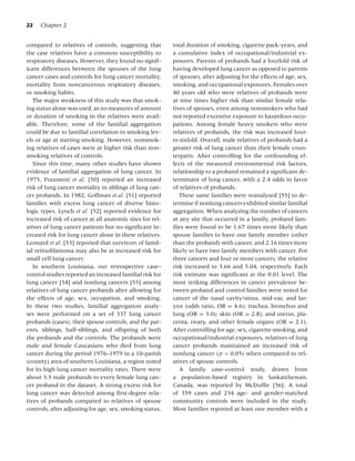 22   Chapter 2


compared to relatives of controls, suggesting that        total duration of smoking, cigarette pack-years, and
the case relatives have a common susceptibility to        a cumulative index of occupational/industrial ex-
respiratory diseases. However, they found no signif-      posures. Parents of probands had a fourfold risk of
icant differences between the spouses of the lung         having developed lung cancer as opposed to parents
cancer cases and controls for lung cancer mortality,      of spouses, after adjusting for the effects of age, sex,
mortality from noncancerous respiratory diseases,         smoking, and occupational exposures. Females over
or smoking habits.                                        40 years old who were relatives of probands were
   The major weakness of this study was that smok-        at nine times higher risk than similar female rela-
ing status alone was used, as no measures of amount       tives of spouses, even among nonsmokers who had
or duration of smoking in the relatives were avail-       not reported excessive exposure to hazardous occu-
able. Therefore, some of the familial aggregation         pations. Among female heavy smokers who were
could be due to familial correlation in smoking lev-      relatives of probands, the risk was increased four-
els or age at starting smoking. However, nonsmok-         to sixfold. Overall, male relatives of probands had a
ing relatives of cases were at higher risk than non-      greater risk of lung cancer than their female coun-
smoking relatives of controls.                            terparts. After controlling for the confounding ef-
   Since this time, many other studies have shown         fects of the measured environmental risk factors,
evidence of familial aggregation of lung cancer. In       relationship to a proband remained a signiﬁcant de-
1975, Fraumeni et al. [50] reported an increased          terminant of lung cancer, with a 2.4 odds in favor
risk of lung cancer mortality in siblings of lung can-    of relatives of probands.
cer probands. In 1982, Goffman et al. [51] reported          These same families were reanalyzed [55] to de-
families with excess lung cancer of diverse histo-        termine if nonlung cancers exhibited similar familial
logic types. Lynch et al. [52] reported evidence for      aggregation. When analyzing the number of cancers
increased risk of cancer at all anatomic sites for rel-   at any site that occurred in a family, proband fam-
atives of lung cancer patients but no signiﬁcant in-      ilies were found to be 1.67 times more likely than
creased risk for lung cancer alone in these relatives.    spouse families to have one family member (other
Leonard et al. [53] reported that survivors of famil-     than the proband) with cancer, and 2.16 times more
ial retinoblastoma may also be at increased risk for      likely to have two family members with cancer. For
small cell lung cancer.                                   three cancers and four or more cancers, the relative
   In southern Louisiana, our retrospective case–         risk increased to 3.66 and 5.04, respectively. Each
control studies reported an increased familial risk for   risk estimate was signiﬁcant at the 0.01 level. The
lung cancer [54] and nonlung cancers [55] among           most striking differences in cancer prevalence be-
relatives of lung cancer probands after allowing for      tween proband and control families were noted for
the effects of age, sex, occupation, and smoking.         cancer of the nasal cavity/sinus, mid-ear, and lar-
In these two studies, familial aggregation analy-         ynx (odds ratio, OR = 4.6); trachea, bronchus and
ses were performed on a set of 337 lung cancer            lung (OR = 3.0); skin (OR = 2.8); and uterus, pla-
probands (cases), their spouse controls, and the par-     centa, ovary, and other female organs (OR = 2.1).
ents, siblings, half-siblings, and offspring of both      After controlling for age, sex, cigarette smoking, and
the probands and the controls. The probands were          occupational/industrial exposures, relatives of lung
male and female Caucasians who died from lung             cancer probands maintained an increased risk of
cancer during the period 1976–1979 in a 10-parish         nonlung cancer ( p < 0.05) when compared to rel-
(county) area of southern Louisiana, a region noted       atives of spouse controls.
for its high lung cancer mortality rates. There were         A family case–control study, drawn from
about 3.5 male probands to every female lung can-         a population-based registry in Saskatchewan,
cer proband in the dataset. A strong excess risk for      Canada, was reported by McDufﬁe [56]. A total
lung cancer was detected among ﬁrst-degree rela-          of 359 cases and 234 age- and gender-matched
tives of probands compared to relatives of spouse         community controls were included in the study.
controls, after adjusting for age, sex, smoking status,   Most families reported at least one member with a
 