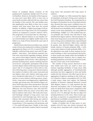 Lung Cancer Susceptibility Genes       23


history of neoplastic disease exclusive of the            lung cancer risk associated with lung cancer in
proband (62% of patients’ families and 57% of con-        relatives.
trol families). However, the families of the lung can-       Cannon-Albright et al. [58] examined the degree
cer cases were more likely (30%) to have two or           of relatedness of all pairs of lung cancer patients in
more family members affected with any cancer than         the Utah Population Database. By comparing this to
the families of the controls. The case families were      the degree of relatedness in sets of matched controls,
also signiﬁcantly more likely to have two or more         they showed that lung cancer exhibited excess fa-
relatives with lung cancer than were the control          miliality, and three of four histological tumor types
families. In addition, a higher percentage of all pri-    still showed excess familiality when considered sep-
mary tumors were lung tumors (16.5%) in patients’         arately. In the same population, but using different
relatives as compared to controls’ relatives (10%).       methodology, Goldgar et al. [59] studied lung can-
The progression of increased risks for observing 1,       cer probands and controls who had died in Utah
2, 3, and 4+ affected relatives in case families ver-     and their ﬁrst-degree relatives. They found that 2.55
sus control families was slightly smaller than in the     times more lung cancers occurred in ﬁrst-degree rel-
Sellers et al. study [55] but showed the same type of     atives of lung cancer probands than expected based
progression.                                              on rates in control relatives. When they stratiﬁed
   Family history data from an incident case–control      by gender, they observed higher relative risks for
study in Texas were analyzed for evidence of familial     female relatives of female probands (FRR = 4.02)
aggregation by Shaw et al. [57]. A total of 943 histo-    versus male relatives of male probands (FRR = 2.5).
logically conﬁrmed lung cancer cases and 955 age-,        No adjustment was made in these analyses for per-
gender-, vital-status-, and ethnicity-matched con-        sonal smoking or other environmental risk factors,
trols were interviewed regarding smoking, alcohol         so these results may simply reﬂect the familiality of
use, cancer in ﬁrst-degree relatives, medical history,    smoking behaviors. However, this is a largely non-
and demographic characteristics. After adjusting for      smoking population and Utah has the lowest smok-
personal smoking status, passive smoking exposure         ing rates of any state in the United States.
(ever/never), and gender, participants with at least         The number of lung cancers observed in some
one ﬁrst-degree relative with lung cancer had a lung      twin studies have been too small to draw con-
cancer risk of 1.8 compared to those with no rela-        clusions regarding familiality of lung cancer [60]
tives with lung cancer. Lung cancer risk increased as     although possible aggregation of bronchoalveolar
the number of relatives with cancer increased and         carcinoma has been suggested in twin and family
was highest when only relatives with lung cancer          studies [61,62]. However, this effect may be due to
were considered (odds ratios of 1.7 and 2.8 for one       aggregation of cigarette smoking as risk of this can-
and two or more relatives with lung cancer, respec-       cer is linked to tobacco consumption [63]. In 1995,
tively). Lung cancer was diagnosed at a signiﬁcantly      a study using a large twin registry, the National
younger age among cases who had ﬁrst-degree rel-          Academy of Sciences—National Research Council
atives with lung cancer than among those who had          Twin Registry, Braun et al. [64] reported that the
no relatives with lung cancer. However, no such age       observed concordance rates of monozygotic (MZ)
difference was seen between cases who had ﬁrst-           twins for death from lung cancer compared to that
degree relatives with any cancer versus those who         of dizygotic (DZ) twins was 1.1 (95% conﬁdence
had no relatives with cancer. This study also exam-       interval, 0.6–1.9) although this did not adjust for
ined histologic subtypes of lung cancer cases and         smoking behaviors in the twins. These results sug-
found that for each histologic type, there were sig-      gest that, as expected, on a population level, smok-
niﬁcant risks associated with having any relatives        ing behavior is probably a much stronger risk factor
with lung cancer, with odds ratios of 2.1 for ade-        than inherited genetic susceptibility.
nocarcinoma, 1.9 for squamous cell carcinoma, and            Studies of familial risk of lung cancer in non-
1.7 for small cell lung cancer. Finally, in this study,   smokers [65–67] have also shown increased risk
only current and former smokers had an increased          of lung cancer associated with a family history of
 