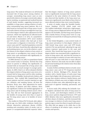 24   Chapter 2


lung cancer. The study by Schwartz et al. [65] found      that ﬁrst-degree relatives of lung cancer patients
increased risk of lung cancer among relatives of          were at signiﬁcantly increased risk for lung cancer
younger, nonsmoking lung cancer cases as com-             compared to the same relatives of controls. They
pared with relatives of younger controls after adjust-    also observed that families of the lung cancer pa-
ing for smoking, occupational and medical histories       tients were signiﬁcantly more likely to have three or
of each family member, suggesting increased sus-          more affected relatives than were control families.
ceptibility to lung cancer among relatives of early-         A series of studies using the Swedish Family-
onset nonsmoking lung cancer patients. Wu et al.          Cancer Database [72–75], which totals over
[66] found an increased risk of lung cancer in per-       10.2 million individuals, found that a high propor-
sons with a history of lung or aerodigestive tract can-   tion of lung cancers diagnosed before the age of 50
cer in ﬁrst-degree relatives after adjustment for ETS     appear to be heritable, and that lung cancer patients
exposure, which was signiﬁcant for affected moth-         with a family history of lung cancer were at a sig-
ers and sisters. Mayne et al. [67], in a population-      niﬁcantly increased risk of subsequent primary lung
based study of nonsmokers (45% never smokers              cancers.
and 55% former smokers who had quit at least                 In the United Kingdom, a case–control study of
10 years prior to diagnosis or interview; 437 lung        lung cancer prevalence in ﬁrst-degree relatives of
cancer cases and 437 matched population controls)         1482 female lung cancer cases and 1079 female
in New York State, found that after adjusting for age     controls [76] was performed, adjusting for age and
and smoking status (yes, no) in the relatives, a posi-    tobacco exposure (pack-years) in the cases and
tive history in ﬁrst-degree relatives of any cancer or    controls. They found that lung cancer in any ﬁrst-
lung cancer or aerodigestive tract cancer or breast       degree relative was associated with a signiﬁcant in-
cancer were each associated with signiﬁcantly in-         crease in lung cancer risk, and that the increase in
creased risk of lung cancer.                              risk was stronger in relatives of cases with onset less
   In 2000, Bromen et al. [68], in a population-based     than 60 years or cases with three or more affected
case–control study in Germany, showed that lung           relatives. However, this study was not able to adjust
cancer in parents or siblings was signiﬁcantly as-        for personal smoking in the relatives since these data
sociated with an increased risk of lung cancer and        were not available.
that this risk was much stronger in younger partic-          A study of white and black relatives of early-onset
ipants. In 2003, Etzel et al. [69] evaluated whether      lung cancer cases and of 773 frequency-matched
ﬁrst-degree relatives of lung cancer cases were at in-    controls in Detroit, Michigan [77], showed that
creased risk for lung cancer and for other smoking-       smokers with a family history of early-onset lung
related cancers (bladder, head and neck, kidney, and      cancer had a higher risk of lung cancer with increas-
pancreas). They studied 806 hospital-based lung           ing age than smokers without a family history, and
cancer patients and 663 controls matched on age,          that relatives of black cases were at higher risk than
sex, ethnicity, and smoking history, all from the         relatives of white cases, after adjusting for age, sex,
Houston, Texas, area. After adjustment for smok-          pack-years of cigarette smoking, pneumonia, and
ing history of patients and their relatives, there        COPD.
was signiﬁcant evidence for familial aggregation of          A recent study [78] utilizing the Icelandic Can-
lung cancer and of smoking-related cancers. How-          cer Registry calculated risk ratios of lung cancer in
ever, they did not ﬁnd increased aggregation in           ﬁrst-, second-, and third-degree relatives of 2756
the families of young onset (less than or equal to        lung cancer patients diagnosed between 1955 and
age 55) lung cancer cases or in families of never-        2002. Relative risks were signiﬁcantly elevated for
smokers.                                                  all three classes of relatives, and this increased risk
   Two studies in China [70,71] found, after adjust-      was stronger in relatives of early-onset lung cancer
ing for age, sex, birth order, residence, family size,    patients (age at onset less than or equal to 60 years).
chronic obstructive pulmonary disease (COPD),             The effect did not appear to be solely due to the
smoking and cumulative index of smoky coal ex-            effects of smoking in all relative types, except for
posure or occupational/industrial exposure index,         cousins and spouses.
 