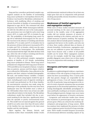 26   Chapter 2


   Yang and her coworkers performed complex seg-          and demonstrate statistical evidence for at least one
regation analysis on the families of nonsmoking           major gene that acts in conjunction with personal
lung cancer probands in metropolitan Detroit [93].        smoking and possibly chronic bronchitis to increase
Evidence was found for Mendelian codominant in-           risk of lung cancer.
heritance with modifying effects of smoking and
chronic bronchitis in families of nonsmoking cases        Weaknesses of familial aggregation
diagnosed at ages 40–59. The estimated risk allele        and segregation analyses
frequency was 0.004. While homozygous individu-           While most of these studies included measures of
als with the risk allele are rare in the study popula-    personal smoking on the cases (or probands) and
tion, penetrance was very high for early-onset lung       controls in the models, some of the aggregation
cancer (85% in males and 74% in females by age            studies did not include measures of amount of
60). The probability of developing lung cancer by         cigarette smoking in the relatives and only one in-
age 60 in individuals heterozygous for the rare al-       cluded measures of passive smoking. The segrega-
lele was low in the absence of smoking and chronic        tion analyses did not include passive smoking or oc-
bronchitis (7% in males and 4% in females) but in         cupational risk factors in the models, and only one
the presence of these risk factors it increased to 85%    of these three studies collected data on history of
in males and 74% in females, which was the same           chronic bronchitis. Furthermore, segregation anal-
level predicted for homozygotes. The attributable         yses are not sufﬁcient to prove the existence of a
risk associated with the high-risk allele declines with   major locus because only a subset of all possible
age, when the role of tobacco smoking and chronic         models can be tested. These segregation analyses
bronchitis become more important.                         did not, for example, model the large number of
   Wu et al. [94] performed complex segregation           possible oligogenic cases where two or three major
analysis of families of 125 female, nonsmoking            loci act in conjunction with smoking to affect risk of
lung cancer probands in Taiwan. These lung cancer         lung cancer.
probands were diagnosed with lung cancer between
1992 and 2002 at two hospitals in Taiwan. Complete        Oncogenes and tumor suppressor
data on patients, spouses and ﬁrst-degree relatives       genes
were collected for 108 families. Data collected on the    In addition to epidemiological evidence, experimen-
patients and their relatives included demographic,        tal evidence of the role of genes in lung cancer cau-
life-style, and medical history variables. Complex        sation has been accumulating. First, it seems prob-
segregation analysis using logistic models for age at     able that genetic changes are responsible for the
onset, including pack-years of cigarette smoking in       pathogenesis of most, if not all, human malignan-
the model was performed on 58 of these families.          cies [95]. In particular, lung carcinogenesis is the re-
An ascertainment correction was made using the            sult of a series of genetic mutations that accumulate
phenotype of the probands, but this may have been         progressively in the bronchial epithelium, ﬁrst gen-
inadequate since the 58 families were a subset of         erating histologically identiﬁable premalignant le-
the 108 families where there was at least one addi-       sions and ﬁnally resulting in an invasive carcinoma.
tional affected relative in the family. The Mendelian     The premalignant genetic changes may occur many
codominant model that included risk due to per-           years before the appearance of invasive carcinoma.
sonal smoking ﬁt the data best, signiﬁcantly better          Cytogenetic and molecular studies have shown
than the sporadic or purely environmental mod-            that mutations in protooncogenes and tumor sup-
els. This model was not rejected against the general      pressor genes (TSGs) are critical in the multistep de-
model in an early-onset (less than 60 years) subset       velopment and progression of lung tumors. Allele
of the families but was rejected in the later-onset       loss analyses have implicated the presence of other
families and the total dataset.                           tumor suppressor genes involved in lung tumorige-
   Taken together, the Taiwan, Detroit, and               nesis. These studies revealed frequent occurrences
Louisiana studies share remarkably similar results        of chromosomal deletions including regions of 3p,
 