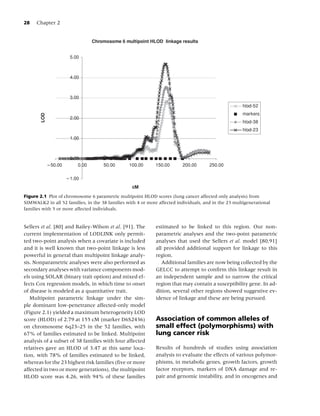 28   Chapter 2


                                Chromosome 6 multipoint HLOD linkage results


                     5.00



                     4.00



                     3.00
                                                                                                       hlod-52
                                                                                                       markers
       LOD




                     2.00
                                                                                                       hlod-38
                                                                                                       hlod-23
                     1.00



                     0.00
                         0.00        50.00       100.00       150.00      200.00       250.00



                                                   cM

Figure 2.1 Plot of chromosome 6 parametric multipoint HLOD scores (lung cancer affected only analysis) from
SIMWALK2 in all 52 families, in the 38 families with 4 or more affected individuals, and in the 23 multigenerational
families with 5 or more affected individuals.


Sellers et al. [80] and Bailey-Wilson et al. [91]. The        estimated to be linked to this region. Our non-
current implementation of LODLINK only permit-                parametric analyses and the two-point parametric
ted two-point analysis when a covariate is included           analyses that used the Sellers et al. model [80,91]
and it is well known that two-point linkage is less           all provided additional support for linkage to this
powerful in general than multipoint linkage analy-            region.
sis. Nonparametric analyses were also performed as               Additional families are now being collected by the
secondary analyses with variance components mod-              GELCC to attempt to conﬁrm this linkage result in
els using SOLAR (binary trait option) and mixed ef-           an independent sample and to narrow the critical
fects Cox regression models, in which time to onset           region that may contain a susceptibility gene. In ad-
of disease is modeled as a quantitative trait.                dition, several other regions showed suggestive ev-
   Multipoint parametric linkage under the sim-               idence of linkage and these are being pursued.
ple dominant low-penetrance affected-only model
(Figure 2.1) yielded a maximum heterogeneity LOD
score (HLOD) of 2.79 at 155 cM (marker D6S2436)               Association of common alleles of
on chromosome 6q23–25 in the 52 families, with                small effect (polymorphisms) with
67% of families estimated to be linked. Multipoint            lung cancer risk
analysis of a subset of 38 families with four affected
relatives gave an HLOD of 3.47 at this same loca-             Results of hundreds of studies using association
tion, with 78% of families estimated to be linked,            analysis to evaluate the effects of various polymor-
whereas for the 23 highest risk families (ﬁve or more         phisms, in metabolic genes, growth factors, growth
affected in two or more generations), the multipoint          factor receptors, markers of DNA damage and re-
HLOD score was 4.26, with 94% of these families               pair and genomic instability, and in oncogenes and
 