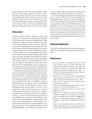 Lung Cancer Susceptibility Genes            29


tumor suppressor loci have been published. Many           at several other regions of the genome supports the
of these studies have yielded inconsistent results.       possibility of locus heterogeneity in lung cancer.
The effects of risk alleles at these loci are expected       If, through linkage and positional cloning tech-
to be individually small, and they may interact with      niques, a genetic locus or loci that contributes to
smoking and/or other loci to increase lung cancer         inheritable risk for lung cancer can be identiﬁed, or
risk. These association studies are beyond the scope      one of the candidate loci suggested to modify risk
of this chapter. Two recent reviews [100,101] can         by association studies can be conﬁrmed as a sus-
help the reader obtain an overview of these studies.      ceptibility locus, then the effects of the alleles at
                                                          this locus and its interaction with cigarette smok-
                                                          ing and the other well-known environmental risk
Discussion                                                factors for lung cancer can be elucidated with much
                                                          more accuracy than presently possible and our un-
All these lines of evidence suggest that there may        derstanding of lung carcinogenesis in general may
be one or several genes causing inherited increased       be increased.
risk to lung cancer in the general population. While
association studies have given evidence that alle-
les at various genetic loci may inﬂuence lung can-        Acknowledgments
cer risk, there has frequently been disagreement be-
tween studies. The ﬁrst linkage study of lung cancer      This work was supported by the intramural program
has given signiﬁcant evidence of linkage to a region      of the National Human Genome Research Institute,
on chromosome 6q. If a susceptibility locus is iden-      NIH.
tiﬁed in this region, it will be of major public health
importance as it will allow identiﬁcation of individ-
uals at especially high risk who can then be targeted     References
for intensive efforts at environmental risk reduc-
tion. In addition, identiﬁcation of such a gene will        1 Ries LAG, Harkins D, Krapcho M et al. (eds). SEER
lead to better understanding of the mechanism of              Cancer Statistics Review, 1975–2003. Bethesda, MD:
carcinogenesis in general, perhaps eventually lead-           National Cancer Institute. http://seer.cancer.gov/csr/
ing to better methods of prevention and treatment.            1975 2003/, based on November 2005 SEER data
   Conﬁrmation of a genetic predisposition for lung           submission, posted to the SEER web site, 2006.
                                                            2 Beckett WS. Epidemiology and etiology of lung can-
cancer can be obtained by ﬁnding evidence for link-
                                                              cer. Clin Chest Med 1993; 14:1–15.
age of the putative susceptibility gene(s) to genetic
                                                            3 Doll R, Peto R. The Causes of Cancer: Quantitative Es-
marker loci in a speciﬁc chromosomal region(s).               timates of Avoidable Risks of Cancer in the United States
One potential problem in the search for such a link-          Today. New York: Oxford University Press, 1981.
age is heterogeneity. There are different types of          4 Doll R, Peto R. The Causes of Cancer. Oxford: Oxford
heterogeneity of this disease and of its etiological          University Press, 1981.
factors: (1) there is heterogeneity at the level of         5 Burch PR. Smoking and lung cancer. Tests of a causal
histological types of lung cancer, (2) there is het-          hypothesis. J Chron Dis 1980; 33:221–38.
erogeneity at the level of exposure to a variety of         6 Carbone D. Smoking and cancer. Am J Med 1992;
environmental risk factors, and (3) there could be            93(1A):13S–17S.
heterogeneity at the level of inherited susceptibil-        7 Doll R, Peto R, Wheatley K, Gray R, Sutherland I.
                                                              Mortality in relation to smoking: 40 years’ observa-
ity loci, i.e., there could be one locus involved in
                                                              tions on male British doctors. BMJ 1994; 309:901–11.
susceptibility for one family and a different locus
                                                            8 Seaton A. Occupational pulmonary neoplasms. In:
involved in susceptibility for another family. All of         Occupational Lung Disease. Philadelphia: Saunders,
these types of heterogeneity could possibly con-              1975.
found the identiﬁcation of a susceptibility locus (or       9 Seaton A. Occupational pulmonary neoplasms. In:
loci) for lung cancer. The suggestive evidence in the         Morgan WKC, Seaton A (eds). Occupational Lung Dis-
published linkage study [99] for susceptibility loci          eases, 2nd edn. Philadelphia: Saunders, 1984:657–75.
 