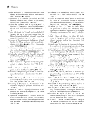 32   Chapter 2


74 Li X, Hemminki K. Familial multiple primary lung            88 Akaike H. A new look at the statistical model iden-
   cancers: a population-based analysis from Sweden.              tiﬁcation. IEEE Trans Automatic Control 1974; 19:
   Lung Cancer 2005; 47(3):301–7.                                 716–23.
75 Hemminki K, Li X. Familial risk for lung cancer by          89 Chen PL, Sellers TA, Bailey-Wilson JE, Rothschild
   histology and age of onset: evidence for recessive in-         H, Elston RC. Segregation analysis of smoking-
   heritance. Exp Lung Res 2005; 31(2):205–15.                    associated malignancies; Evidence for Mendelian in-
76 Matakidou A, Eisen T, Bridle H, O’Brien M, Mutch R,            heritance. Am J Hum Genet 1991; 49(Suppl):15.
   Houlston RS. Case–control study of familial lung can-       90 Sellers TA, Chen PL, Potter JD, Bailey-Wilson
   cer risks in UK women. Int J Cancer 2005; 116(3):445–          JE, Rothschild H, Elston RC. Segregation analy-
   50.                                                            sis of smoking-associated malignancies; evidence for
77 Cote ML, Kardia SL, Wenzlaff AS, Ruckdeschel JC,               Mendelian inheritance. Am J Med Genet 1994; 52:308–
   Schwartz AG. Risk of lung cancer among white and               14.
   black relatives of individuals with early-onset lung        91 Bailey-Wilson JE, Elston RC, Sellers TA, Roth-
   cancer. JAMA 2005; 293(24):3036–42.                            schild H. Segregation analysis of lung cancer using
78 Jonsson S, Thorsteinsdottir U, Gudbjartsson DF et al.          Class A regressive models. Am J Hum Genet 1992;
   Familial risk of lung carcinoma in the Icelandic pop-          51(Suppl):A145.
   ulation. JAMA 2004; 292(24):2977–83. [Erratum in:           92 Gauderman WJ, Morrison JL, Carpenter CL, Thomas
   JAMA 2005; 293(2):163.]                                        DC. Analysis of gene-smoking interaction in lung
79 Matakidou A, Eisen T, Houlston RS. Systematic re-              cancer. Genetic Epidemiol 1997; 14:199–214.
   view of the relationship between family history and         93 Yang P, Schwartz AG, McAllister AE, Swanson GM,
   lung cancer risk. Br J Cancer 2005; 93(7):825–33.              Aston CE. Lung cancer risk in families of nonsmok-
80 Sellers TA, Bailey-Wilson JE, Elston RC, Wilson AF,            ing probands: heterogeneity by age at diagnosis. Genet
   Ooi WL, Rothschild H. Evidence for mendelian in-               Epidemiol 1999; 17(4):253–73.
   heritance in the pathogenesis of lung cancer. J Natl        94 Wu PF, Lee CH, Wang MJ et al. Cancer aggregation and
   Cancer Inst 1990; 82:1272–9.                                   complex segregation analysis of families with female
81 Elston RC, Stewart J. A general model for the genetic          non-smoking lung cancer probands in Taiwan. Eur J
   analysis of pedigree data. Hum Hered 1971; 21:523–             Cancer 2004; 40(2):260–6.
   42.                                                         95 Croce CM. Genetic approaches to the study of the
82 Elston RC, Yelverton KC. General models for segre-             molecular basis of human cancer. Cancer Res 1991;
   gation analysis. Am J Hum Genet 1975; 27:31–45.                51(Suppl):5015s–8s.
83 Bonney GE. Regressive logistic models for familial dis-     96 Thomas RK, Weir B, Meyerson M. Genomic ap-
   ease and other binary traits. Biometrics 1986; 42:611–         proaches to lung cancer. Clin Cancer Res 2006; 12(14,
   25.                                                            Pt 2):4384s–91s.
84 Elston RC, George VT. Age of onset, age at exami-           97 Breuer RH, Postmus PE, Smit EF. Molecular pathol-
   nation, and other covariates in the analysis of family         ogy of non-small-cell lung cancer. Respiration 2005;
   data. Genet Epidemiol 1989; 6:217–20.                          72(3):313–30.
85 Cannings C, Thompson EA. Ascertainment in the               98 Bunn PA, Jr. Molecular biology and early diagnosis in
   sequential sampling of pedigrees. Clin Genet 1977;             lung cancer. Lung Cancer 2002; 38(1):S5–8.
   12:208–12.                                                  99 Bailey-Wilson JE, Amos CI, Pinney SM et al. A major
86 Elston RC, Sobel E. Sampling considerations in the             lung cancer susceptibility locus maps to chromosome
   gathering and analysis of pedigree data. Am J Hum              6q23-25. Am J Hum Genet 2004; 75(3):460–74.
   Genet 1979; 31:62–9.                                       100 Schwartz AG, Prysak GM, Bock CH, Cote ML. The
87 Sellers TA, Bailey-Wilson JE, Elston RC, Rothschild            molecular epidemiology of lung cancer. Carcinogenesis
   H. Evidence for Mendelian factors in early-onset lung          Dec 20, 2006 [Epub ahead of print].
   cancer. In: Origins of Human Cancer: A Comprehensive Re-   101 Kiyohara C, Otsu A, Shirakawa T, Fukuda S, Hopkin
   view. New York: Cold Spring Harbor Laboratory Press,           JM. Genetic polymorphisms and lung cancer suscep-
   1991:775–80.                                                   tibility: a review. Lung Cancer 2002; 37(3):241–56.
 