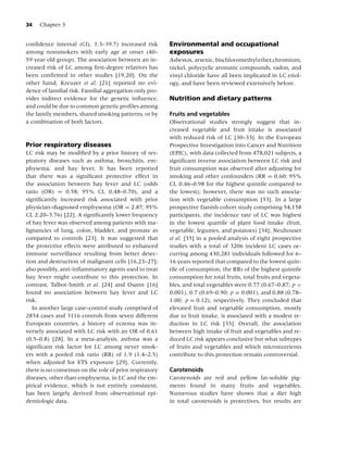 34   Chapter 3


conﬁdence interval (CI), 1.3–39.7) increased risk        Environmental and occupational
among nonsmokers with early age at onset (40–            exposures
59 year old group). The association between an in-       Asbestos, arsenic, bischloromethylether,chromium,
creased risk of LC among ﬁrst-degree relatives has       nickel, polycyclic aromatic compounds, radon, and
been conﬁrmed in other studies [19,20]. On the           vinyl chloride have all been implicated in LC etiol-
other hand, Kreuzer et al. [21] reported no evi-         ogy, and have been reviewed extensively before.
dence of familial risk. Familial aggregation only pro-
vides indirect evidence for the genetic inﬂuence,        Nutrition and dietary patterns
and could be due to common genetic proﬁles among
the family members, shared smoking patterns, or by       Fruits and vegetables
a combination of both factors.                           Observational studies strongly suggest that in-
                                                         creased vegetable and fruit intake is associated
                                                         with reduced risk of LC [30–33]. In the European
Prior respiratory diseases                               Prospective Investigation into Cancer and Nutrition
LC risk may be modiﬁed by a prior history of res-        (EPIC), with data collected from 478,021 subjects, a
piratory diseases such as asthma, bronchitis, em-        signiﬁcant inverse association between LC risk and
physema, and hay fever. It has been reported             fruit consumption was observed after adjusting for
that there was a signiﬁcant protective effect in         smoking and other confounders (RR = 0.60; 95%
the association between hay fever and LC (odds           CI, 0.46–0.98 for the highest quintile compared to
ratio (OR) = 0.58; 95% CI, 0.48–0.70), and a             the lowest); however, there was no such associa-
signiﬁcantly increased risk associated with prior        tion with vegetable consumption [33]. In a large
physician-diagnosed emphysema (OR = 2.87; 95%            prospective Danish cohort study comprising 54,158
CI, 2.20–3.76) [22]. A signiﬁcantly lower frequency      participants, the incidence rate of LC was highest
of hay fever was observed among patients with ma-        in the lowest quartile of plant food intake (fruit,
lignancies of lung, colon, bladder, and prostate as      vegetable, legumes, and potatoes) [34]. Neuhouser
compared to controls [23]. It was suggested that         et al. [35] in a pooled analysis of eight prospective
the protective effects were attributed to enhanced       studies with a total of 3206 incident LC cases oc-
immune surveillance resulting from better detec-         curring among 430,281 individuals followed for 6–
tion and destruction of malignant cells [16,23–27];      16 years reported that compared to the lowest quin-
also possibly, anti-inﬂammatory agents used to treat     tile of consumption, the RRs of the highest quintile
hay fever might contribute to this protection. In        consumption for total fruits, total fruits and vegeta-
contrast, Talbot-Smith et al. [24] and Osann [16]        bles, and total vegetables were 0.77 (0.67–0.87; p <
found no association between hay fever and LC            0.001), 0.7 (0.69–0.90; p = 0.001), and 0.88 (0.78–
risk.                                                    1.00; p = 0.12), respectively. They concluded that
   In another large case–control study comprised of      elevated fruit and vegetable consumption, mostly
2854 cases and 3116 controls from seven different        due to fruit intake, is associated with a modest re-
European countries, a history of eczema was in-          duction in LC risk [35]. Overall, the association
versely associated with LC risk with an OR of 0.61       between high intake of fruit and vegetables and re-
(0.5–0.8) [28]. In a meta-analysis, asthma was a         duced LC risk appears conclusive but what subtypes
signiﬁcant risk factor for LC among never smok-          of fruits and vegetables and which micronutrients
ers with a pooled risk ratio (RR) of 1.9 (1.4–2.5)       contribute to this protection remain controversial.
when adjusted for ETS exposure [29]. Currently,
there is no consensus on the role of prior respiratory   Carotenoids
diseases, other than emphysema, in LC and the em-        Carotenoids are red and yellow fat-soluble pig-
pirical evidence, which is not entirely consistent,      ments found in many fruits and vegetables.
has been largely derived from observational epi-         Numerous studies have shown that a diet high
demiologic data.                                         in total carotenoids is protectives, but results are
 