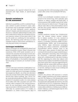 36   Chapter 3


phytoestrogens, also reported reduced risk of LC         increasing risk of LC with increasing number of the
associated with high intakes of phytoestrogen            variant allele of the CYP1A1 Ile462Val SNP [63].
[57–61].
                                                         CYP1B1
                                                         CYP1B1 is an extrahepatic xenobiotic enzyme ex-
Genetic variations in                                    pressed in the human lung, and is inducible upon
LC risk assessment                                       exposure to tobacco smoking and B[a]P [64]. A
                                                         nonsynonymous SNP (nsSNP) results in the substi-
Individual susceptibility could be modulated by ge-      tution of leucine by valine in exon 3. Though no sig-
netic variants in genes involved in many cellu-          niﬁcant main effects of this polymorphism and LC
lar processes such as carcinogen metabolism, DNA         risk have been found, subgroup associations have
repair, cell cycle checkpoint control, apoptosis,        been reported [65,66].
telomere integrity and microenvironment control.
Numerous molecular epidemiological studies have          CYP2A6
been conducted to evaluate the associations of com-      CYP2A6 transforms nicotine into 3-hydroxycoti-
mon sequence variants of these genes with LC risk        nine, the primary urinary nicotine metabo-
but the results are conﬂicting for most polymor-         lite in tobacco smokers. It is also involved in
phisms. The following section will focus on some         the metabolism of nitrosamine 4-(methylnitros-
consistent results as well as those contradictory re-    amino)-1-(3-pyridyl)-1-butanone (NNK), N -nitro-
sults that merit further investigation.                  sodimethylamine (NNN), and N-nitrosodiethyla-
                                                         mine (NDEA), major nitrosamine carcinogens
Carcinogen metabolism                                    resulting from tobacco combustion. Considerable
Tobacco carcinogens are metabolized by phase I and       interindividual genetic variation exists in the
phase II xenobiotic enzymes. Phase I enzymes (the        CYP2A6 gene, many variants of which have been
cytochrome P450 (CYP) family members) are in-            associated with altered carcinogen metabolizing ca-
volved in the activation of carcinogens to form elec-    pacity. Particularly interesting, those homozygous
trophilic metabolites that are further processed by      for CYP2A6∗ 4C, a whole-gene deletion polymor-
phase II detoxiﬁcation enzymes through the conju-        phism [67], exhibited lower LC risk only in smokers
gation of hydrophobic or electrophilic compounds.        [68–70], supporting the notion that subjects with
Several groups of enzymes are involved in these          reduced activity of phase I metabolism enzymes may
steps.                                                   have lower cancer risk. It was also suggested that in-
                                                         dividuals with the variant allele and hence reduced
CYP1A1                                                   CYP2A6 activity are less likely to become addicted
CYP1A1 is the most extensively studied phase I car-      to nicotine, making it is easier to quit smoking and
cinogen metabolizing enzyme involved in bioacti-         leading to reduced LC risk [71].
vation of a wide spectrum of carcinogens including
benzo[a]pyrene (B[a]P), one of the most abundant         CYP2A13
polycyclic aromatic hydrocarbon (PAH) carcinogens        CYP2A13, the primary CYP isoenzyme to activate
derived from tobacco-smoking. Two CYP1A1 sin-            NNK, is highly expressed in the human respiratory
gle nucleotide polymorphisms (SNPs) have been as-        tract [72–74]. Wang et al. [75] showed that variant
sessed in LC association studies. In a meta-analysis     genotypes of the Arg257Cys SNP of CYP2A13 were
of 22 studies with 1441 Caucasian cases and 1779         associated with substantially decreased LC risk with
controls, when compared to the common homozy-            an OR of 0.41 (0.23–0.71). Furthermore, Zhang et al.
gotes, the rare homozygote variant T3801C geno-          [76] reported that individuals homozygous for the
type carriers had a 2.28-fold increased LC risk (0.98–   variant allele exhibited a 2-fold decrease in NNK ac-
5.28) [62]. In a pooled analysis of 11 studies, Le       tivation efﬁciency, and heterozygotes had 37–56%
Marchand et al. noted a dose–response effect of          lower metabolic activity.
 