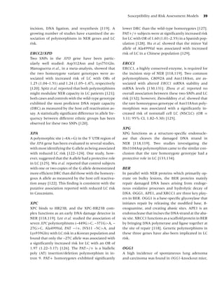 Susceptibility and Risk Assessment Models       39


incision, DNA ligation, and resynthesis [119]. A            lower DRC than the wild-type homozygotes [127].
growing number of studies have examined the as-             PAT+/+ subjects were at signiﬁcantly increased risk
sociation of polymorphisms in NER genes and LC              for LC with OR of 1.60 (1.01–2.55) in a Spanish pop-
risk.                                                       ulation [128]. Hu et al. showed that the minor Val
                                                            allele of Ala499Val was associated with increased
ERCC2/XPD                                                   risk of LC in a Chinese population [129].
Two SNPs in the XPD gene have been partic-
ularly well studied: Asp312Asn and Lys751Gln.               ERCC1
Manuguerra et al., in a meta-analysis, showed that          ERCC1, a highly conserved enzyme, is required for
the two homozygote variant genotypes were as-               the incision step of NER [118,119]. Two common
sociated with increased risk of LC with ORs of              polymorphisms, C8092A and Asn118Asn, are as-
1.25 (1.04–1.51) and 1.24 (1.05–1.47), respectively         sociated with altered ERCC1 mRNA stability and
[120]. Spitz et al. reported that both polymorphisms        mRNA levels [130,131]. Zhou et al. reported no
might modulate NER capacity in LC patients [121];           overall association between these two SNPs and LC
both cases and controls with the wild-type genotype         risk [132]; however, Zienolddiny et al. showed that
exhibited the most proﬁcient DNA repair capacity            the rare homozygous genotype of Asn118Asn poly-
(DRC) as measured by the host cell reactivation as-         morphism was associated with a signiﬁcantly in-
say. A statistically signiﬁcant difference in allele fre-   creased risk of nonsmall cell LC (NSCLC) (OR =
quency between different ethnic groups has been             3.11; 95% CI, 1.82–5.30) [125].
observed for these two SNPs [120].
                                                            XPG
XPA                                                         XPG functions as a structure-speciﬁc endonucle-
A polymorphic site (–4A>G) in the 5 UTR region of           ase that cleaves the damaged DNA strand in
the XPA gene has been evaluated in several studies,         NER [118,119]. Two studies investigating the
with most identifying the G allele as being associated      His1104Asp polymorphism came to the similar con-
with reduced LC risk [122–124]. One study, how-             clusion that the rare homozygote genotype had a
ever, suggested that the A allele had a protective role     protective role in LC [133,134].
in LC [125]. Wu et al. reported that control subjects
with one or two copies of the G allele demonstrated         BER
more efﬁcient DRC than did those with the homozy-           In parallel with NER proteins which primarily op-
gous A allele as measured by the host cell reactiva-        erate on bulky lesions, the BER proteins mainly
tion assay [122]. This ﬁnding is consistent with the        repair damaged DNA bases arising from endoge-
putative association reported with reduced LC risk          nous oxidative processes and hydrolytic decay of
in Caucasians.                                              DNA. OGG1, APE1, and XRCC1 are three key play-
                                                            ers in BER. OGG1 is a base-speciﬁc glycosylase that
XPC                                                         initiates repair by releasing the modiﬁed base, 8-
XPC binds to HR23B, and the XPC-HR23B com-                  oxoguanine, and creating abasic sites. APE1 is an
plex functions as an early DNA damage detector in           endonuclease that incises the DNA strand at the aba-
NER [118,119]. Lee et al. studied the association of        sic site. XRCC1 functions as a scaffold protein in BER
seven XPC polymorphisms (–449G>C, –371G>A, –                by bringing DNA polymerase and ligase together at
27G>C, Ala499Val, PAT −/+, IVS11 –5C>A, and                 the site of repair [118]. Genetic polymorphisms in
Lys939Gln) with LC risk in a Korean population and          these three genes have also been implicated in LC
found that only the –27C allele was associated with         risk.
a signiﬁcantly increased risk for LC with an OR of
1.97 (1.22–3.17) [126]. The PAT−/+ is a biallelic           OGG1
poly (AT) insertion/deletion polymorphism in in-            A high incidence of spontaneous lung adenoma
tron 9. PAT+ homozygotes exhibited signiﬁcantly             and carcinoma was found in OGG1-knockout mice,
 