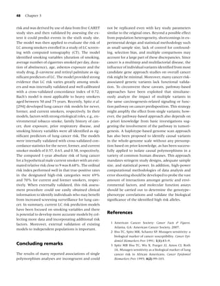 48   Chapter 3


risk and was derived by use of data from ﬁve CARET         not be replicated even with key study parameters
study sites and then validated by assessing the ex-        similar to the original ones. Beyond a possible effect
tent it could predict events in the sixth study site.      from population heterogeneity, shortcomings in ex-
The model was then applied to evaluate the risk of         perimental design and statistical methodology such
LC among smokers enrolled in a study of LC screen-         as small sample size, lack of control for confound-
ing with computed tomography (CT). The model               ing, selection bias, and multiple comparisons may
identiﬁed smoking variables (duration of smoking,          account for a large part of these discrepancies. Since
average number of cigarettes smoked per day, dura-         cancer is a multistep and multifactorial disease, the
tion of abstinence), age, asbestos exposure and the        inﬂuence of individual variants identiﬁed from most
study drug, β-carotene and retinyl palmitate as sig-       candidate gene approach studies on overall cancer
niﬁcant predictors of LC. The model provided strong        risk might be minimal. Moreover, many cancer risk-
evidence that LC risk varies greatly among smok-           associated genetic variants lack functional valida-
ers and was internally validated and well calibrated       tion. To circumvent these caveats, pathway-based
with a cross-validated concordance index of 0.72.          approaches have been exploited that simultane-
Bach’s model is most applicable to heavy smokers           ously analyze the impact of multiple variants in
aged between 50 and 75 years. Recently, Spitz et al.       the same carcinogenesis-related signaling or func-
[294] developed lung cancer risk models for never,         tion pathway on cancer predisposition. This strategy
former, and current smokers, respectively. In their        might amplify the effect from single variants; how-
models, factors with strong etiological roles, e.g., en-   ever, the pathway-based approach also depends on
vironmental tobacco smoke, family history of can-          a priori knowledge from basic investigations sug-
cer, dust exposure, prior respiratory disease, and         gesting the involvement of the pathway in tumori-
smoking history variables were all identiﬁed as sig-       genesis. A haplotype-based genome scan approach
niﬁcant predictors of lung cancer risk. The models         has also been proposed to identify causal variants
were internally validated with cross-validated con-        in the whole-genome scale without any presump-
cordance statistics for the never, former, and current     tion based on prior knowledge, as has been success-
smoker models of 0.57, 0.63, and 0.58, respectively.       fully applied to isolate causal polymorphisms in a
The computed 1-year absolute risk of lung cancer           variety of common human diseases. This approach
for a hypothetical male current smoker with an esti-       mandates stringent study designs, adequate sample
mated relative risk close to 9 was 8.68%. The ordinal      size, and statistical power. In addition, high-power
risk index performed well in that true-positive rates      computational methodologies of data analysis and
in the designated high-risk categories were 69%            error shooting should be developed to probe the vast
and 70% for current and former smokers, respec-            amount of interactions amongst genetic and envi-
tively. When externally validated, this risk assess-       ronmental factors, and molecular function assays
ment procedure could use easily obtained clinical          should be carried out to determine the genotype–
information to identify individuals who may beneﬁt         phenotype correlations and validate the biological
from increased screening surveillance for lung can-        signiﬁcance of the identiﬁed high risk alleles.
cer. In summary, current LC risk prediction models
have been focused on smoking variables and there
is potential to develop more accurate models by col-       References
lecting more data and incorporating additional risk
factors. Moreover, external validation of existing           1 American Cancer Society: Cancer Facts & Figures.
                                                               Atlanta, GA: American Cancer Society, 2007.
models to independent populations is important.
                                                             2 Hsu TC, Spitz MR, Schantz SP. Mutagen sensitivity: a
                                                               biological marker of cancer susceptibility. Cancer Epi-
                                                               demiol Biomarkers Prev 1991; 1(1):83–9.
Concluding remarks                                           3 Spitz MR Hsu TC, Wu X, Fueger JJ, Amos CI, Roth
                                                               JA. Mutagen sensitivity as a biological marker of lung
The results of many reported associations of single            cancer risk in African Americans. Cancer Epidemiol
polymorphism analyses are incongruent and could                Biomarkers Prev 1995; 4(2):99–103.
 