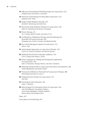 vi   Contents


                14 Adjuvant Chemotherapy Following Surgery for Lung Cancer, 221
                   Benjamin Besse and Thierry Le Chevalier

                15 Induction Chemotherapy for Resectable Lung Cancer, 233
                   Katherine M.W. Pisters

                16 Image-Guided Radiation Therapy, 247
                   Kenneth E. Rosenzweig and Sonal Sura

                17 Stereotactic Body Radiation Therapy for Lung Cancer, 256
                   Robert D. Timmerman and Brian D. Kavanagh

                18 Proton Therapy, 271
                   Joe Y. Chang, Alfred R. Smith, and James D. Cox

                19 Combinations of Radiation Therapy and Chemotherapy for
                   Nonsmall Cell Lung Carcinoma, 283
                   Zhongxing Liao, Frank V. Fossella, and Ritsuko Komaki

                20 New Chemotherapeutic Agents in Lung Cancer, 315
                   Anne S. Tsao

                21 Immunologic Approaches to Lung Cancer Therapy, 334
                   Jay M. Lee, Steven M. Dubinett, and Sherven Sharma

                22 Epidermal Growth Factor Receptor Inhibitors, 352
                   Lecia V. Sequist and Thomas J. Lynch

                23 Tumor Angiogenesis: Biology and Therapeutic Implications
                   for Lung Cancer, 369
                   Emer O. Hanrahan, Monique Nilsson, and John V. Heymach

                24 Retinoids and Rexinoids in Lung Cancer Prevention and Treatment, 386
                   Nishin Bhadkamkar and Fadlo R. Khuri

                25 Proteasome Inhibition in Nonsmall Cell Lung Cancer Therapy, 400
                   Minh Huynh and Primo N. Lara Jr

                26 Targeted Genetic Therapy for Lung Cancer, 411
                   Jack Roth

                27 Screening for Early Detection, 421
                   James L. Mulshine

                28 Natural Agents for Chemoprevention of Lung Cancer, 441
                   Amir Sharafkhaneh, Suryakanta Velamuri,
                   Seyed Javad Moghaddam, Vladimir Badmaev,
                   Burton Dickey, and Jonathan Kurie

                Index, 457

                Color plates are found facing, 276
 