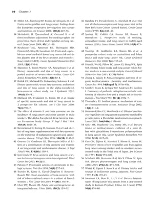 50   Chapter 3


33 Miller AB, Atenburg HP, Bueno-de-Mesquita B et al.        46 Bandera EV, Freudenheim JL, Marshall JR et al. Diet
   Fruits and vegetables and lung cancer: ﬁndings from          and alcohol consumption and lung cancer risk in the
   the European prospective investigation into cancer           New York State Cohort (United States). Cancer Causes
   and nutrition. Int J Cancer 2004: 108(2):269–76.             Control 1997; 8(6):828–40.
34 Skuladottir H, Tjoenneland A, Overvad K et al.            47 Speizer FE, Colditz GA, Hunter DJ, Rosner B,
   Does insufﬁcient adjustment for smoking explain the          Hennekens C. Prospective study of smoking,
   preventive effects of fruit and vegetables on lung can-      antioxidant intake, and lung cancer in middle-aged
   cer? Lung Cancer 2004; 45(1):1–10.                           women (USA). Cancer Causes Control 1999; 10(5):475–
35 Neuhouser ML, Patterson RE, Thornquist MD,                   82.
   Omenn GS, King IB, Goodman GE. Fruits and vegeta-         48 Voorrips LE, Goldbohm RA, Brants HA et al. A
   bles are associated with lower lung cancer risk only in      prospective cohort study on antioxidant and folate
   the placebo arm of the beta-carotene and retinol ef-         intake and male lung cancer risk. Cancer Epidemiol
   ﬁcacy trial (CARET). Cancer Epidemiol Biomarkers Prev        Biomarkers Prev 2000; 9(4):357–65.
   2003; 12(4):350–8.                                        49 Shen H, Wei Q, Pillow PC, Amos CI, Hong WK, Spitz
36 Mannisto S, Smith-Warner SA, Spiegelman D et al.             MR. Dietary folate intake and lung cancer risk in for-
   Dietary carotenoids and risk of lung cancer in a             mer smokers: a case–control analysis. Cancer Epidemiol
   pooled analysis of seven cohort studies. Cancer Epi-         Biomarkers Prev 2003; 12(10):980–6.
   demiol Biomarkers Prev 2004; 13(1):40–8.                  50 Zhang Y, Talalay P. Anticarcinogenic activities of or-
37 Holick CN, Michaud DS, Stolzenberg-Solomon R et al.          ganic isothiocyanates: chemistry and mechanisms.
   Dietary carotenoids, serum beta-carotene, and retinol        Cancer Res 1994; 54(Suppl 7):1976s–81s.
   and risk of lung cancer in the alpha-tocopherol,          51 Smith T, Evans K, Lythgoe MF, Anderson PJ, Gordon
   beta-carotene cohort study. Am J Epidemiol 2002;             I. Dosimetry of pediatric radiopharmaceuticals: uni-
   156(6):536–47.                                               formity of effective dose and a simple aid for its esti-
38 Michaud DS, Feskanich D, Rimm EB et al. Intake               mation. J Nucl Med 1997; 38(12):1982–7.
   of speciﬁc carotenoids and risk of lung cancer in         52 Thornalley PJ. Isothiocyanates: mechanism of can-
   2 prospective US cohorts. Am J Clin Nutr 2000;               cer chemopreventive action. Anticancer Drugs 2002;
   72(4):990–7.                                                 13(4):331–8.
39 The effect of vitamin E and beta carotene on the          53 Brennan P, Hsu CC, Moullan N et al. Effect of crucifer-
   incidence of lung cancer and other cancers in male           ous vegetables on lung cancer in patients stratiﬁed by
   smokers. The Alpha-Tocopherol, Beta Carotene Can-            genetic status: a Mendelian randomisation approach.
   cer Prevention Study Group. N Engl J Med 1994;               Lancet 2005; 366(9496):1558–60.
   330(15):1029–35.                                          54 Spitz MR, Duphorne CM, Detry MA et al. Dietary
40 Hennekens CH, Buring JE, Manson JE et al. Lack of ef-        intake of isothiocyanates: evidence of a joint ef-
   fect of long-term supplementation with beta carotene         fect with glutathione S-transferase polymorphisms
   on the incidence of malignant neoplasms and cardio-          in lung cancer risk. Cancer Epidemiol Biomarkers Prev
   vascular disease. N Engl J Med 1996; 334(18):1145–9.         2000; 9(10):1017–20.
41 Omenn GS, Goodman GE, Thornquist MD et al. Ef-            55 Gao CM, Tajima K, Kuroishi T, Hirose K, Inoue M.
   fects of a combination of beta carotene and vitamin          Protective effects of raw vegetables and fruit against
   A on lung cancer and cardiovascular disease. N Engl          lung cancer among smokers and ex-smokers: a case–
   J Med 1996; 334(18):1150–5.                                  control study in the Tokai area of Japan. Jpn J Cancer
42 Greenwald P. Beta-carotene and lung cancer: a les-           Res 1993; 84(6):594–600.
   son for future chemoprevention investigations? J Natl     56 Schabath MB, Hernandez LM, Wu X, Pillow PC, Spitz
   Cancer Inst 2003; 95(1):E1.                                  MR. Dietary phytoestrogens and lung cancer risk.
43 Palozza P. Prooxidant actions of carotenoids in bio-         JAMA 2005; 294(12):1493–504.
   logic systems. Nutr Rev 1998; 56(9):257–65.               57 Wakai K, Egami I, Kato K et al. Dietary intake and
44 Touvier M, Kesse E, Clavel-Chapelon F, Boutron-              sources of isoﬂavones among Japanese. Nutr Cancer
   Ruault MC. Dual association of beta-carotene with            1999; 33(2):139–45.
   risk of tobacco-related cancers in a cohort of French     58 Swanson CA, Mao BL, Li JY et al. Dietary determi-
   women. J Natl Cancer Inst 2005; 97(18):1338–44.              nants of lung-cancer risk: results from a case–control
45 Choi SW, Mason JB. Folate and carcinogenesis: an             study in Yunnan Province, China. Int J Cancer 1992;
   integrated scheme. J Nutr 2000; 130(2):129–32.               50(6):876–80.
 