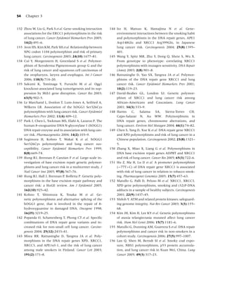 54    Chapter 3


132 Zhou W, Liu G, Park S et al. Gene-smoking interaction    144 Ito H, Matsuo K, Hamajima N et al. Gene-
    associations for the ERCC1 polymorphisms in the risk         environment interactions between the smoking habit
    of lung cancer. Cancer Epidemiol Biomarkers Prev 2005;       and polymorphisms in the DNA repair genes, APE1
    14(2):491–6.                                                 Asp148Glu and XRCC1 Arg399Gln, in Japanese
133 Jeon HS, Kim KM, Park SH et al. Relationship between         lung cancer risk. Carcinogenesis 2004; 25(8):1395–
    XPG codon 1104 polymorphism and risk of primary              401.
    lung cancer. Carcinogenesis 2003; 24(10):1677–81.        145 Wang Y, Spitz MR, Zhu Y, Dong Q, Shete S, Wu X.
134 Cui Y, Morgenstern H, Greenland S et al. Polymor-            From genotype to phenotype: correlating XRCC1
    phism of Xeroderma Pigmentosum group G and the               polymorphisms with mutagen sensitivity. DNA Repair
    risk of lung cancer and squamous cell carcinomas of          (Amst) 2003; 2(8):901–8.
    the oropharynx, larynx and esophagus. Int J Cancer       146 Ratnasinghe D, Yao SX, Tangrea JA et al. Polymor-
    2006; 118(3):714–20.                                         phisms of the DNA repair gene XRCC1 and lung
135 Sakumi K, Tominaga Y, Furuichi M et al. Ogg1                 cancer risk. Cancer Epidemiol Biomarkers Prev 2001;
    knockout-associated lung tumorigenesis and its sup-          10(2):119–23.
    pression by Mth1 gene disruption. Cancer Res 2003;       147 David-Beabes GL, London SJ. Genetic polymor-
    63(5):902–5.                                                 phism of XRCC1 and lung cancer risk among
136 Le Marchand L, Donlon T, Lum-Jones A, Seifried A,            African-Americans and Caucasians. Lung Cancer
    Wilkens LR. Association of the hOGG1 Ser326Cys               2001; 34(3):333–9.
    polymorphism with lung cancer risk. Cancer Epidemiol     148 Harms C, Salama SA, Sierra-Torres CH,
    Biomarkers Prev 2002; 11(4):409–12.                          Cajas-Salazar N, Au WW. Polymorphisms in
137 Park J, Chen L, Tockman MS, Elahi A, Lazarus P. The          DNA repair genes, chromosome aberrations, and
    human 8-oxoguanine DNA N-glycosylase 1 (hOGG1)               lung cancer. Environ Mol Mutagen 2004; 44(1):74–82.
    DNA repair enzyme and its association with lung can-     149 Chen S, Tang D, Xue K et al. DNA repair gene XRCC1
    cer risk. Pharmacogenetics 2004; 14(2):103–9.                and XPD polymorphisms and risk of lung cancer in a
138 Sugimura H, Kohno T, Wakai K et al. hOGG1                    Chinese population. Carcinogenesis 2002; 23(8):1321–
    Ser326Cys polymorphism and lung cancer sus-                  5.
    ceptibility. Cancer Epidemiol Biomarkers Prev 1999;      150 Zhang X, Miao X, Liang G et al. Polymorphisms in
    8(8):669–74.                                                 DNA base excision repair genes ADPRT and XRCC1
139 Hung RJ, Brennan P, Canzian F et al. Large-scale in-         and risk of lung cancer. Cancer Res 2005; 65(3):722–6.
    vestigation of base excision repair genetic polymor-     151 Hu Z, Ma H, Lu D et al. A promoter polymorphism
    phisms and lung cancer risk in a multicenter study. J        (−77T>C) of DNA repair gene XRCC1 is associated
    Natl Cancer Inst 2005; 97(8):567–76.                         with risk of lung cancer in relation to tobacco smok-
140 Hung RJ, Hall J, Brennan P, Boffetta P. Genetic poly-        ing. Pharmacogenet Genomics 2005; 15(7):457–63.
    morphisms in the base excision repair pathway and        152 Matullo G, Palli D, Peluso M et al. XRCC1, XRCC3,
    cancer risk: a HuGE review. Am J Epidemiol 2005;             XPD gene polymorphisms, smoking and (32)P-DNA
    162(10):925–42.                                              adducts in a sample of healthy subjects. Carcinogenesis
141 Kohno T, Shinmura K, Tosaka M et al. Ge-                     2001; 22(9):1437–45.
    netic polymorphisms and alternative splicing of the      153 Shiloh Y. ATM and related protein kinases: safeguard-
    hOGG1 gene, that is involved in the repair of 8-             ing genome integrity. Nat Rev Cancer 2003; 3(3):155–
    hydroxyguanine in damaged DNA. Oncogene 1998;                68.
    16(25):3219–25.                                          154 Kim JH, Kim H, Lee KY et al. Genetic polymorphisms
142 Popanda O, Schattenberg T, Phong CT et al. Speciﬁc           of ataxia telangiectasia mutated affect lung cancer
    combinations of DNA repair gene variants and in-             risk. Hum Mol Genet 2006; 15(7):1181–6.
    creased risk for non-small cell lung cancer. Carcino-    155 Matullo G, Dunning AM, Guarrera S et al. DNA repair
    genesis 2004; 25(12):2433–41.                                polymorphisms and cancer risk in non-smokers in a
143 Misra RR, Ratnasinghe D, Tangrea JA et al. Poly-             cohort study. Carcinogenesis 2006; 27(5):997–1007.
    morphisms in the DNA repair genes XPD, XRCC1,            156 Lan Q, Shen M, Berndt SI et al. Smoky coal expo-
    XRCC3, and APE/ref-1, and the risk of lung cancer            sure, NBS1 polymorphisms, p53 protein accumula-
    among male smokers in Finland. Cancer Lett 2003;             tion, and lung cancer risk in Xuan Wei, China. Lung
    191(2):171–8.                                                Cancer 2005; 49(3):317–23.
 