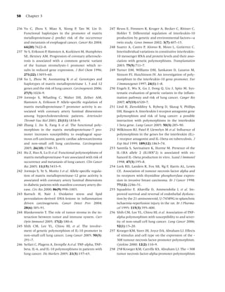 58    Chapter 3


236 Yu C, Zhou Y, Miao X, Xiong P, Tan W, Lin D.              247 Reuss E, Fimmers R, Kruger A, Becker C, Rittner C,
    Functional haplotypes in the promoter of matrix               Hohler T. Differential regulation of interleukin-10
    metalloproteinase-2 predict risk of the occurrence            production by genetic and environmental factors—a
    and metastasis of esophageal cancer. Cancer Res 2004;         twin study. Genes Immun 2002; 3(7):407–13.
    64(20):7622–8.                                            248 Suarez A, Castro P, Alonso R, Mozo L, Gutierrez C.
237 Ye S, Eriksson P, Hamsten A, Kurkinen M, Humphries            Interindividual variations in constitutive interleukin-
    SE, Henney AM. Progression of coronary atheroscle-            10 messenger RNA and protein levels and their asso-
    rosis is associated with a common genetic variant             ciation with genetic polymorphisms. Transplantation
    of the human stromelysin-1 promoter which re-                 2003; 75(5):711–7.
    sults in reduced gene expression. J Biol Chem 1996;       249 Turner DM, Williams DM, Sankaran D, Lazarus M,
    271(22):13055–60.                                             Sinnott PJ, Hutchinson IV. An investigation of poly-
238 Su L, Zhou W, Asomaning K et al. Genotypes and                morphism in the interleukin-10 gene promoter. Eur
    haplotypes of matrix metalloproteinase 1, 3 and 12            J Immunogenet 1997; 24(1):1–8.
    genes and the risk of lung cancer. Carcinogenesis 2006;   250 Engels E, Wu X, Gu J, Dong Q, Liu J, Spitz M. Sys-
    27(5):1024–9.                                                 tematic evaluation of genetic variants in the inﬂam-
239 Jormsjo S, Whatling C, Walter DH, Zeiher AM,                  mation pathway and risk of lung cancer. Canger Res
    Hamsten A, Eriksson P. Allele-speciﬁc regulation of           2007; 67(13):6520–7.
    matrix metalloproteinase-7 promoter activity is as-       251 Lind H, Zienolddiny S, Ryberg D, Skaug V, Phillips
    sociated with coronary artery luminal dimensions              DH, Haugen A. Interleukin 1 receptor antagonist gene
    among hypercholesterolemic patients. Arterioscler             polymorphism and risk of lung cancer: a possible
    Thromb Vasc Biol 2001; 21(11):1834–9.                         interaction with polymorphisms in the interleukin
240 Zhang J, Jin X, Fang S et al. The functional poly-            1 beta gene. Lung Cancer 2005; 50(3):285–90.
    morphism in the matrix metalloproteinase-7 pro-           252 Wilkinson RJ, Patel P, Llewelyn M et al. Inﬂuence of
    moter increases susceptibility to esophageal squa-            polymorphism in the genes for the interleukin (IL)-
    mous cell carcinoma, gastric cardiac adenocarcinoma           1 receptor antagonist and IL-1beta on tuberculosis. J
    and non-small cell lung carcinoma. Carcinogenesis             Exp Med 1999; 189(12):1863–74.
    2005; 26(10):1748–53.                                     253 Santtila S, Savinainen K, Hurme M. Presence of the
241 Hu Z, Huo X, Lu D et al. Functional polymorphisms of          IL-1RA allele 2 (IL1RN∗ 2) is associated with en-
    matrix metalloproteinase-9 are associated with risk of        hanced IL-1beta production in vitro. Scand J Immunol
    occurrence and metastasis of lung cancer. Clin Cancer         1998; 47(3):195–8.
    Res 2005; 11(15):5433–9.                                  254 Leek RD, Landers R, Fox SB, Ng F, Harris AL, Lewis
242 Jormsjo S, Ye S, Moritz J et al. Allele-speciﬁc regula-       CE. Association of tumour necrosis factor alpha and
    tion of matrix metalloproteinase-12 gene activity is          its receptors with thymidine phosphorylase expres-
    associated with coronary artery luminal dimensions            sion in invasive breast carcinoma. Br J Cancer 1998;
    in diabetic patients with manifest coronary artery dis-       77(12):2246–51.
    ease. Circ Res 2000; 86(9):998–1003.                      255 Squadrito F, Altavilla D, Ammendolia L et al. Im-
243 Bartsch H, Nair J. Oxidative stress and lipid                 proved survival and reversal of endothelial dysfunc-
    peroxidation-derived DNA-lesions in inﬂammation               tion by the 21-aminosteroid, U-74389G in splanchnic
    driven carcinogenesis. Cancer Detect Prev 2004;               ischaemia-reperfusion injury in the rat. Br J Pharma-
    28(6):385–91.                                                 col 1995; 115(3):395–400.
244 Blankenstein T. The role of tumor stroma in the in-       256 Shih CM, Lee YL, Chiou HL et al. Association of TNF-
    teraction between tumor and immune system. Curr               alpha polymorphism with susceptibility to and sever-
    Opin Immunol 2005; 17(2):180–6.                               ity of non-small cell lung cancer. Lung Cancer 2006;
245 Shih CM, Lee YL, Chiou HL et al. The involve-                 52(1):15–20.
    ment of genetic polymorphism of IL-10 promoter in         257 Kroeger KM, Steer JH, Joyce DA, Abraham LJ. Effects
    non-small cell lung cancer. Lung Cancer 2005; 50(3):          of stimulus and cell type on the expression of the -
    291–7.                                                        308 tumour necrosis factor promoter polymorphism.
246 Seifart C, Plagens A, Dempﬂe A et al. TNF-alpha, TNF-         Cytokine 2000; 12(2):110–9.
    beta, IL-6, and IL-10 polymorphisms in patients with      258 258 Kroeger KM, Carville KS, Abraham LJ. The −308
    lung cancer. Dis Markers 2005; 21(3):157–65.                  tumor necrosis factor-alpha promoter polymorphism
 