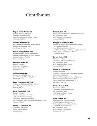 Contributors


Miguel Alvelo-Rivera, MD                                James D. Cox, MD
Assistant Professor of Surgery,                         Professor and Head, Division of Radiation Oncology
Division of Thoracic Surgery                            The University of Texas,
University of Pittsburgh Medical Center,                M.D. Anderson Cancer Center,
Pittsburgh, PA, USA                                     Houston, TX, USA

Vladimir Badmaev, MD                                    Philippe G. Dartevelle, MD
Vice President, Scientiﬁc and Medical Affairs           Professor of Thoracic and Cardiovascular Surgery
Sabinsa Pharmaceutical, Inc.,                             at Paris Sud University
New Jersey, NJ, USA                                     Head of the Department of Thoracic
                                                          and Vascular Surgery and Heart Lung Tansplantation
Joan E. Bailey-Wilson, PhD                                ˆ
                                                        Hopital Marie Lannelongue Le Plessis
Senior Investigator and Co-Branch Chief,                  Robinson France
National Human Genome Research Institute,
National Institutes of Health,                          Burton Dickey, MD
Baltimore, MD, USA                                      Professor and Chair,
                                                        Department of Pulmonary Medicine
Benjamin Besse, MD                                      The University of Texas
Assistant Professor,                                    M. D. Anderson Cancer Center
Department of Medicine,                                 Houston, TX, USA
Institut Gustave Roussy,
Villejuif, France                                       Steven M. Dubinett, MD
                                                        Professor and Chief
Nishin Bhadkamkar                                       Division of Pulmonary and Critical Care Medicine,
Resident, House Staff Doctor                            Department of Medicine,
Emory University School of Medicine                     Director, UCLA Lung Cancer Research Program,
Atlanta, GA, USA                                        Jonsson Comprehensive Cancer Center,
                                                        David Geffen School of Medicine at UCLA,
David P. Carbone, MD, PhD                               Los Angeles, CA, USA
Professor of Medicine and Cancer Biology,
Vanderbilt-Ingram Cancer Center,                        Kentya H. Ford, PhD
Nashville, TN, USA                                      Postdoctoral Fellow,
                                                        Department of Behavioral Sicence,
Joe Y. Chang, MD, PhD                                   The University of Texas,
Assistant Professor,                                    M. D. Anderson Cancer Center,
Director of Translation Research in                     Houston, TX, USA
  Thoracic Radiation Oncology,
Department of Radiation Oncology,                       Frank Fosella, MD
The University of Texas M. D. Anderson Cancer Center,   Medical Director, Thoracic Oncology
Houston, TX, USA                                          Multidisciplinary Care Center;
                                                        Professor, Department of Thoracic/Head
Thierry Le Chevalier, MD                                  and Neck Medical Oncology
Department of Medicine,                                 The University of Texas,
Institut Gustave Roussy,                                M.D. Anderson Cancer Center
Villejuif, France                                       Houston, TX , USA




                                                                                                               vii
 