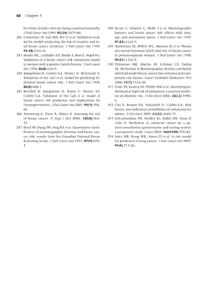 60     Chapter 3


      for white females who are being examined annually.       288 Byrne C, Schairer C, Wolfe J et al. Mammographic
      J Natl Cancer Inst 1989; 81(24):1879–86.                     features and breast cancer risk: effects with time,
282   Costantino JP, Gail MH, Pee D et al. Validation stud-        age, and menopause status. J Natl Cancer Inst 1995;
      ies for models projecting the risk of invasive and to-       87(21):1622–9.
      tal breast cancer incidence. J Natl Cancer Inst 1999;    289 Hankinson SE, Willett WC, Manson JE et al. Plasma
      91(18):1541–8.                                               sex steroid hormone levels and risk of breast cancer
283   Bondy ML, Lustbader ED, Halabi S, Ross E, Vogel VG.          in postmenopausal women. J Natl Cancer Inst 1998;
      Validation of a breast cancer risk assessment model          90(17):1292–9.
      in women with a positive family history. J Natl Cancer   290 Palomares MR, Machia JR, Lehman CD, Daling
      Inst 1994; 86(8):620–5.                                      JR, McTiernan A Mammographic density correlation
284   Spiegelman D, Colditz GA, Hunter D, Hertzmark E.             with Gail model breast cancer risk estimates and com-
      Validation of the Gail et al. model for predicting in-       ponent risk factors. Cancer Epidemiol Biomarkers Prev
      dividual breast cancer risk. J Natl Cancer Inst 1994;        2006; 15(7):1324–30.
      86(8):600–7.                                             291 Fears TR, Guerry Dt, Pfeiffer RM et al. Identifying in-
285   Rockhill B, Spiegelman D, Byrne C, Hunter DJ,                dividuals at high risk of melanoma: a practical predic-
      Colditz GA. Validation of the Gail et al. model of           tor of absolute risk. J Clin Oncol 2006; 24(22):3590–
      breast cancer risk prediction and implications for           6.
      chemoprevention. J Natl Cancer Inst 2001; 93(5):358–     292 Cho E, Rosner BA, Feskanich D, Colditz GA. Risk
      66.                                                          factors and individual probabilities of melanoma for
286   Armstrong K, Eisen A, Weber B. Assessing the risk            whites. J Clin Oncol 2005; 23(12):2669–75.
      of breast cancer. N Engl J Med 2000; 342(8):564–         293 Selvachandran SN, Hodder RJ, Ballal MS, Jones P,
      71.                                                          Cade D. Prediction of colorectal cancer by a pa-
287   Boyd NF, Byng JW, Jong RA et al. Quantitative classi-        tient consultation questionnaire and scoring system:
      ﬁcation of mammographic densities and breast can-            a prospective study. Lancet 2002; 360(9329):278–83.
      cer risk: results from the Canadian National Breast      294 Spitz MR, Hong WK, Amos CI et al. A risk model
      Screening Study. J Natl Cancer Inst 1995; 87(9):670–         for prediction of lung cancer. J Nati Cancer Inst 2007;
      5.                                                           99(9);715–26.
 