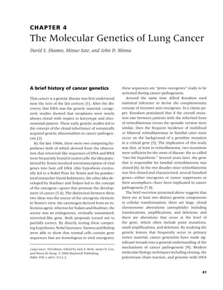 CHAPTER 4
The Molecular Genetics of Lung Cancer
David S. Shames, Mitsuo Sato, and John D. Minna




A brief history of cancer genetics                                these sequences are “proto-oncogenes” ready to be
                                                                  activated during cancer pathogenesis.
That cancer is a genetic disease was ﬁrst understood                 Around the same time Alfred Knudson used
near the turn of the last century [1]. After the dis-             statistical inference to devise the complementary
covery that DNA was the genetic material, cytoge-                 concept of recessive anti-oncogenes. In a classic pa-
netic studies showed that neoplasms were nearly                   per, Knudson postulated that if the overall muta-
always clonal with respect to karyotype and chro-                 tion rate between patients with the inherited form
mosomal pattern. These early genetic studies led to               of retinoblastoma versus the sporadic version were
the concept of the clonal inheritance of somatically              similar, then the frequent incidence of multifocal
acquired genetic abnormalities in cancer pathogen-                or bilateral retinoblastomas in familial cases must
esis [2].                                                         occur on the background of a germline mutation
   By the late 1960s, there were two competing hy-                in a critical gene [5]. The implication of this study
potheses both of which derived from the observa-                  was that, at least in retinoblastoma, two mutations
tion that retroviral-like sequences of DNA and RNA                were sufﬁcient for the onset of disease: the so-called
were frequently found in tumor cells: the idea popu-              “two-hit hypothesis.” Several years later, the gene
larized by Temin involved retrotranscription of viral             that is responsible for familial retinoblastoma was
genes into host cell DNA (this hypothesis eventu-                 cloned [6]. In the two decades since retinoblastoma
ally led to a Nobel Prize for Temin and his postdoc-              was ﬁrst cloned and characterized, several hundred
toral researcher David Baltimore); the other idea de-             genes—either oncogenes or tumor suppressors or
veloped by Huebner and Todaro led to the concept                  their accomplices—have been implicated in cancer
of the oncogene—genes that promote the develop-                   pathogenesis [7,8].
ment of cancer [3,4]. The distinction between these                  The brief overview presented above suggests that
two ideas was the source of the oncogenic element:                there are at least two distinct genetic components
in Temin’s view, the carcinogen derived from an in-               to cellular transformation: there are large, clonal
fectious agent, whereas for Todaro and Huebner, the               chromosome aberrations (aneuploidy) including
source was an endogenous, vertically transmitted,                 translocations, ampliﬁcations, and deletions, and
retroviral-like gene. Both proposals turned out to                there are alterations that occur at the level of
partially correct. By directly testing these compet-              the gene, which often include point mutations,
ing hypotheses, Nobel laureates, Varmus and Bishop                small ampliﬁcations, and deletions. By studying the
were able to show that normal cells contain gene                  genetic lesions that frequently occur in primary
sequences that are homologous to viral oncogenes;                 tumor material, cancer geneticists have made sig-
                                                                  niﬁcant inroads into a general understanding of the
Lung Cancer, 3rd edition. Edited by Jack A. Roth, James D. Cox,
                                                                  mechanisms of cancer pathogenesis [9]. Modern
and Waun Ki Hong. c 2008 Blackwell Publishing,                    molecular biology techniques including cloning, the
ISBN: 978-1-4051-5112-2.                                          polymerase chain reaction, and genome-wide DNA



                                                                                                                     61
 