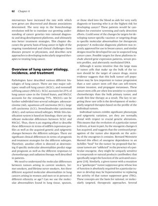 62   Chapter 4


microarrays have increased the rate with which            or those shed into the blood as aids for very early
new genes are discovered and disease associations         diagnosis or learning who is at the highest risk for
determined. The next step in the biotechnology            developing cancer? These patients would be can-
revolution will be to translate our growing under-        didates for extensive screening and early detection
standing of cancer genetics into rational diagnos-        efforts. Could some of the changes be targets for de-
tic and drug development platforms, and ultimately        veloping tumor-speciﬁc vaccines or targeting drugs
into better treatment strategies. This chapter dis-       to speciﬁc molecular abnormalities for therapeutic
cusses the genetic basis of lung cancer in light of the   purposes? A molecular diagnostic platform was re-
ongoing translational and clinical challenges these       cently approved for use in breast cancer, and similar
diseases present to physicians, and describes new         designs must be developed for use in suspected lung
approaches to developing molecularly targeted ther-       cancer cases. Possible targets for these platforms in-
apies to treating lung cancer.                            clude altered gene expression patterns, serum pro-
                                                          tein proﬁles, and aberrantly methylated DNA.
                                                             Although it seems intuitive that the large mass
Overview of lung cancer etiology,                         of tumor cells that make up the bulk of the tu-
incidence, and treatment                                  mor should be the target of cancer drugs, recent
                                                          evidence suggests that this bulk tumor cell popu-
Pathologists have described various different his-        lation may be less important to tumor progression
tologies of lung cancer. There are two major sub-         than a rare cancer stem cell that can self-renew,
types: small cell lung cancer (SCLC), and nonsmall        initiate invasion, and propagate metastases. These
cell lung cancer (NSCLC). SCLC accounts for 25% of        cancer stem cells are often less sensitive to cytotoxic
lung cancer cases in the United States, and NSCLC         chemotherapy than the bulk primary tumor, and
accounts for the remaining 75%. NSCLCs can be             evade ﬁrst-line therapy as a result. The key to tar-
further subdivided into several subtypes: adenocar-       geting these rare cells is the development of molec-
cinoma (Ad), squamous cell carcinoma (SCC), large         ularly targeted therapies based on the proﬁle of the
cell carcinoma (LCC), bronchioalveolar carcinoma          individual tumors.
(BAC), and various mixed subtypes. While this clas-          Individual tumors exhibit signiﬁcant phenotypic
siﬁcation system is based on histology, there are sig-    and epigenetic variation, yet they are normally
niﬁcant molecular differences between SCLC and            clonal with respect to crucial genetic alterations.
NSCLC. Thus, there is an ongoing effort to describe       This means that the evolution of a particular tumor
these differences in terms of mRNA expression pro-        is driven, at least in part, by the oncogenic changes it
ﬁles as well as the acquired genetic and epigenetic       has acquired, and suggests that the continued prop-
changes between the different subtypes. There are         agation of the tumor also depends on the activ-
signiﬁcant clinical differences in terms of prognosis     ity of the oncogenes it contains. Bernard Weinstein
and treatment strategies for the different subtypes.      likened this effect of oncogene dependence to an
Therefore, another effort is directed at determin-        Achilles “heal” for the tumor: he proposed that be-
ing if speciﬁc molecular abnormalities predict stage      cause tumors are “addicted” to the presence of a par-
and prognosis as well as the different responses to       ticular oncogene, they might be uniquely sensitive
chemotherapy and radiation therapy well described         to compounds or natural products (antibodies) that
in patients.                                              speciﬁcally target the function of the activated onco-
   We need to understand the molecular differences        gene [10]. Similarly, a given tumor with a mutation
between tumors arising in current smokers, for-           in a “gatekeeper” tumor suppressor gene whose loss
mer smokers, and lifetime never smokers. Are there        of function is absolutely required for a particular tu-
different acquired molecular abnormalities in lung        mor to develop may be hypersensitive to replacing
cancers arising in women and men or in persons of         the activity of that tumor suppressor gene (TSG).
different ethnicity or age? Can we use the molec-         These concepts are the basis for rational, or molec-
ular abnormalities found in lung tissue, sputum,          ularly targeted, therapeutic approaches. Several
 