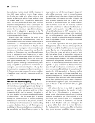 64   Chapter 4


by nucleotide excision repair (NER). Enzymes in           next section, we will discuss the genes frequently
this DNA repair pathway remove large adducts              affected by mutational events in human lung can-
by cleaving the DNA helix where adducts have              cer, and how knowledge of their function will trans-
formed, replacing the affected base, and then ligat       late into novel, effective therapeutics. While we dis-
the broken DNA chain. This pathway also repairs           cuss genomic instability and loss or gain of gene
inter- and intra-strand DNA cross-links. Another          function in different sections, it is important to re-
important family of tobacco smoke carcinogens, the        alize that these factors are not mutually exclusive
N-nitrosamines, frequently induce miscoding mu-           and both contribute to cellular transformation in
tations. The most common type of miscoding mu-            complex and cooperative ways. The consequences
tation involves alkylation of guanine at the 6 O          of speciﬁc alterations in DNA sequence, be they
position, and 6 O-methylguanine methyltransferase         large-scale translocations or single-point mutations,
repairs this particular change.                           are rarely binary events; rather, it is the accrued ef-
   Several studies have explored the nature of to-        fects of multiple, sequential genetic alterations over
bacco smoke-induced mutations in lung cancer pa-          time that gives each tumor its idiosyncratic clinical
tients and have found that the most common type of        course and outcome.
mutation is a G-T transversion. When the proﬁle of           It has been argued that the term genetic insta-
tumor-acquired point mutations in the p53 tumor           bility properly refers to the rate at which genetic al-
suppressor gene is compared between smokers and           terations occur [17]. Vogelstein and others correctly
nonsmokers with lung cancer, there are clear dis-         argue that the rate of genetic change cannot be in-
tinctions in the position and type of mutation that       ferred from the extant alterations in a given sam-
occur. In smokers, the most frequent type of muta-        ple, but rather should be determined experimen-
tion is G:C>T:A transversion, whereas in lung can-        tally. As a result, here we will distinguish between
cer patients with no smoking history, the most com-       the terms genomic instability and genetic instability,
mon type of mutation is G:C>A:T transition at CpG         and use the term genomic instability to refer only to
sites (the cytosine in the CpG dinucleotides is partic-   the fact of alterations in chromosome number (ane-
ularly susceptible to spontaneous deamination re-         uploidy) or gross alterations in chromosome struc-
sulting in a conversion to thymine) [15,16]. Fur-         ture through translocation, ampliﬁcation, and dele-
ther distinctions are apparent when the positions of      tion (chromosomal instability). Genomic instability
G-T transversions are compared between smoking-           can involve LOH, particularly in the context of tu-
related lung cancer and other common types of can-        mor suppressor genes. In this case, one allele has a
cer [15].                                                 mutation or epigenetic change inactivating one al-
                                                          lele while the other wild-type allele is lost along with
Chromosomal instability, aneuploidy,                      many other genes leaving the cell with a completely
and loss of heterozygosity                                inactive tumor suppressor gene. This commonly oc-
There are several types of genetic damage that con-       curs in the case of the well-known TSGs p53, p16,
tribute to lung cancer pathogenesis: (i) changes in       and RB.
chromosome number; (ii) changes in chromosome                LOH refers to the loss of one allele of a given lo-
structure; (iii) allelic alterations and loss of het-     cus, but says nothing about the number of copies
erozygosity (LOH); and (iv) sequence alterations in       of that locus. This distinction is important be-
the form of point mutations or small ampliﬁcations        cause tumor cells frequently duplicate their chro-
or deletions [17]. The ﬁrst three types of genetic        mosome complement on a background of LOH
damage fall under the rubric of genomic instability       such that one parental allele of a chromosome
and can occur anywhere in the genome, whereas             is lost, but the other is duplicated. The net ef-
the ﬁnal type involves mutations in protein coding        fect is that daughter cells are hemizygous for
sequences. In this section, we will discuss genomic       a given allele, but retain a normal karyotype
instability in the context of chromosomal instabil-       for that particular chromosome. The mechanisms
ity, aneuploidy, and loss of heterozygosity. In the       that cause genomic instability include exposure
 