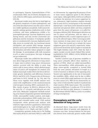 The Molecular Genetics of Lung Cancer         65


to carcinogens, hypoxia, hypomethylation of het-         on chromosome 3p, suggesting the presence of one
erochromatic DNA, loss of mitotic checkpoint con-        or more tumor suppressor genes in this chromo-
trols, defective DNA repair, and telomere shortening     some region. Although LOH by itself is not sufﬁcient
[18–20].                                                 to indicate the presence of a tumor suppressor lo-
   Karyotypic studies were the ﬁrst to shed light on     cus, subsequent, high-resolution analyses showed
the genetic complexity of cancer pathogenesis, and       that in some SCLCs, several genes in the minimally
one of the ﬁrst observations was that cancer cells of-   deleted 3p21.3 and 3p14.2 were deleted on both the
ten exhibit signiﬁcant aneuploidy. Solid tumors fre-     maternal and paternal alleles and thus completely
quently undergo genome duplication early in their        gone from the cancer cell genome, a so-called ho-
evolution, and many malignancies exhibit a hy-           mozygous deletion [24]. Homozygous deletions are
potetraploid genotype. Genome duplication occurs         rare in cancer cell genomes, and are taken as a
during mitosis, and may involve centrosome am-           strong indication that a tumor suppressor gene ex-
pliﬁcation and the formation of multipolar spindles      ists in the affected region. Other homozygous dele-
prior to cytokinesis [21]. Genome duplication prob-      tions common in lung cancer occur on 9p21 and
ably occurs in normal cells, but functional mitotic      17p13. These loci turned out to include the tumor
checkpoints and sentinel DNA damage response             suppressor genes p16 and p53, respectively. Subse-
proteins such as p53 and ATM detect aberrant spin-       quent work showed the 3p14.2 region to include the
dle formation and either induce apoptosis or repair      TSG fragile histidine triad, FHIT, while the 3p21.3
the damage. In preneoplastic cells with mutations        region encodes several closely linked TSGs includ-
in p53 or other crucial genes, this type of damage       ing RASSF1A, FUS1, NPRG2, 101F6, SEMA3B, and
can go undetected.                                       SEMA3F [24,25].
   Karyotypic studies also yielded the ﬁrst informa-        Another common type of genomic instability in
tion about large genetic alterations in lung cancer.     lung cancer primarily affects short repetitive se-
A major step to achieve lung cancer chromosome           quences of DNA, which are called microsatellites.
analysis occurred with the ability to grow lung          These microsatellites, while polymorphic can un-
cancer cells in tissue culture, which allowed prepa-     dergo tumor-speciﬁc (compared to normal DNA
ration of cancer cell metaphases for analysis [22].      from the same patient) alterations in length as a
Indeed, karyotypic studies where the ﬁrst to demon-      result of insertion or deletion of the repeating units.
strate genetic similarities and differences between      Tumors vary signiﬁcantly in the rate of microsatel-
NSCLC and SCLC [23]. Frequent sites of chromoso-         lite instability (MSI), which may be due to differ-
mal losses in SCLC include 3p, 5q, 13q, and 17p.         ences in extant DNA repair pathways as is the case
These occur together with double minutes asso-           in colon cancer [17]. MSI can be measured by us-
ciated with ampliﬁcation of the myelocytomatosis         ing a series of microsatellite markers in polymerase
viral oncogene homolog (MYC), particularly the c-        chain reaction (PCR)-based assays. The overall fre-
Myc, family of genes. In NSCLCs, deletions of 3p,        quencies of MSI from 13 studies are 35% for SCLCs
9q, and 17p; +7, i(5)(p10), and i(8)(q10) are com-       and 22% for NSCLCs [26]. However, it remains to
mon [23]. Molecular cytogenetic methods includ-          be determined whether MSI is a cause or corollary
ing array-based comparative genomic hybridization        of lung tumorigenesis.
(CGH), microsatellite marker analysis, and single-
nucleotide polymorphism (SNP) studies have con-
ﬁrmed and extended earlier work. CGH analysis            Preneoplasia and the early
incorporates whole genome-scale analyses with            detection of lung cancer
relatively high-resolution quantitative information
and revealed gains in 5p, 1q24, and Xq26, and dele-      As discussed above, lung cancer results from the
tions in 22q12.1–13.1, 10q26, and 16p11.2 [23].          accumulated effects of genetic and epigenetic al-
   Comparative genomic studies led to the ﬁnding         terations over time. Strong evidence for this posi-
that nearly all SCLCs and many NSCLCs suffer LOH         tion derives from molecular genetic studies which
 