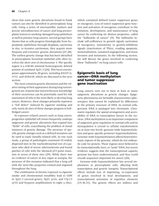 66   Chapter 4


show that some genetic alterations found in frank         which contained deﬁned tumor suppressor genes
tumors can also be identiﬁed in preneoplastic lung        or oncogenes. Loss of tumor suppressor gene func-
cells. Using a series of microsatellite markers and       tion and activation of oncogenes contribute to the
precise microdissection of cancer and lung preneo-        initiation, development, and maintenance of lung
plastic lesions in smoking-damaged lung epithelium        cancer by conferring six distinct properties, called
as well as primary lung cancers, several groups have      the “hallmarks of cancer” [9]. The hallmarks in-
shown that as cells progress histologically from hy-      clude self-sufﬁciency in growth signals (activation
perplastic epithelium through dysplasia, carcinoma        of oncogenes), insensitivity to growth-inhibitory
in situ, to invasive carcinomas, they acquire more        signals (inactivation of TSGs), evading apoptosis,
frequent and extensive genetic alterations [27,28].       immortalization, sustained angiogenesis, and tissue
The earliest genetic change that has been identiﬁed       invasion and metastases. In the following section,
in preneoplastic bronchial epithelial cells often in-     we will discuss the genes involved in conferring
volves the short arm of chromosome 3. The speciﬁc         these “hallmarks” on lung cancer cells.
region is a 630-kb minimal homozygously deleted
portion of cytoband 3p21.3 [24]. This locus encom-
passes approximately 20 genes, including RASSF1A,         Epigenetic basis of lung
FUS1, and SEMA3B, which are discussed in the next         cancer—DNA methylation
section.                                                  and tumor suppressor
   The most common genetic alterations and the rel-       gene inactivation
ative timing of their appearance during lung tumori-
genesis are of particular interest because knowledge      Lung cancers turn out to have at least as many
of their occurrence can be potentially used for risk      epigenetic alterations as genetic changes. Epige-
assessment of who is the most likely to develop lung      netic phenomena are heritable characteristics (phe-
cancer. However, these changes primarily represent        notypes) that cannot be explained by differences
a “full defect” induced by cigarette smoking and          in the primary structure of DNA. In normal cells,
only rarely do sites of these changes progress to full-   genomic DNA is packaged into chromatin. Chro-
ﬂedged cancer.                                            matin regulates the spatial arrangement and acces-
   In exposure-related cancers such as lung cancer,       sibility of DNA to transcription factors in the nu-
progenitor epithelial cell clones frequently undergo      cleus. DNA methylation is an important component
epigenetic and genetic alterations that expand into       of epigenetic gene regulation in normal cells and its
“ﬁelds” of cells, exacerbating the problem of clonal      dysregulation is crucial to cellular transformation
instances of genetic damage. The presence of spe-         on at least two levels: genome-wide hypomethyla-
ciﬁc genetic changes such as a deﬁned mutation can        tion and gene-speciﬁc promoter hypermethylation.
be used to track clonally-related cells. In one such      Genome-wide hypomethylation affects heterochro-
study, a group of pathologists examined 10 widely         matic regions of the genome, which do not ordinar-
dispersed sites in the tracheobronchial tree of a pa-     ily code for protein. These regions were believed to
tient who died of severe atherosclerosis and found        be transcriptionally inert, or “junk” DNA, but recent
patches of cells with the identical p53 point muta-       evidence suggests that the transcriptional capacity
tion in seven of these sites [29]. While there was        genome has been underestimated, and thus could
no evidence of cancer in any organ at autopsy, the        encode sequences important for cancer [20].
presence of this mutation indicated that a lung cell         Genome-wide hypomethylation has several im-
with the stem-like properties existed and migrated        plications in preneoplastic cells, affecting both
throughout the lung.                                      transcription and genetic integrity. Transcriptional
   The combination of chronic exposure to cigarette       effects include loss of imprinting, re-expression
smoke and chromosomal instability lead to LOH             of genes involved in fetal development, and
in 3p21.3 (several genes), 9p21 (p16), and 17p.13         transcriptional activation of repetitive elements
(p53) and frequent ampliﬁcations in eight (c-Myc),        [19,30,31]. The genetic effects are indirect and
 