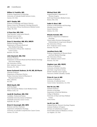 viii   Contributors


Wilbur A. Franklin, MD                                  Michael Kent, MD
Professor, Department of Pathology,                     Surgical Resident, Department of
University of Colorado Health Sciences Center,            Thoracic Surgery,
Aurora, CO, USA                                         Beth Israel Deaconess Medical Center,
                                                        Boston, MA, USA
Adi F. Gazdar, MD
Professor of Pathology and Deputy Director,             Fadlo R. Khuri, MD
Hamon Center for Therapeutic Oncology Research,         Professor of Hematology and Oncology,
The University of Texas Southwestern Medical Center,    Winship Cancer Institute,
Dallas, TX, USA                                         Emory University,
                                                        Atlanta, GA, USA
Ji-Youn Han, MD, PhD
Chief Scientist, Lung Cancer Branch,                    Ritsuko Komaki, MD
National Cancer Center                                  Professor, Department of Radiation
Goyang, Gyeonggi, Korea                                   Oncology,
                                                        Gloria Lupton Tennison Distinguished
Emer O. Hanrahan, MB, BCh, MRCPI                          Professorship for Lung Cancer Resarch
Medical Oncology Fellow,                                The University of Texas,
Department of Thoracic/Head and                         M. D. Anderson Cancer Center,
  Neck Medical Oncology,                                Houston, TX, USA
The University of Texas M.D. Anderson
  Cancer Center,
                                                        Jonathan Kurie, MD
Houston, TX, USA
                                                        Professor, Department of Thoracic/Head
                                                          and Neck Medical Oncology
John Heymach, MD, PhD
                                                        The University of Texas,
Assistant Professor,
                                                        M.D. Anderson Cancer Center
Department of Thoracic/Head and Neck Medical Oncology
                                                        Houston, TX, USA
  and Cancer Biology
The University of Texas,
M.D. Anderson Cancer Center
                                                        Stephen Lam, MD, FRCPC
                                                        Professor of Medicine,
Houston, TX , USA
                                                        University of British Columbia;
                                                        and Chair, Lung Tumor Group,
Karen Suchanek Hudmon, Dr PH, MS, BS Pharm
                                                        British Columbia Cancer Agency,
Associate Professor,
                                                        Vancouver, British Columbia, Canada
Department of Pharmacy Practice,
Purdue University School of Pharmacy &
  Pharmaceutical Sciences,                              Primo N. Lara Jr, MD
West, Lafavette,                                        Professor of Medicine,
IN, USA                                                 University of California Davis
                                                        Cancer Center, Sacramento, CA, USA
Minh Huynh, MD
Staff Oncologist                                        Dae Ho Lee, MD
Kaiser Permanente Walnut Creek Medical Center,          Assistant Professor,
Walnut Creek, CA                                        Division of Oncology,
                                                        Department of Internal Medicine,
Jacob M. Kaufman, MD, PhD                               College of Medicine,
Candidate, Predoctoral Trainee                          University of Ulsan and Asan Medical
Vanderbilt University School of Medicine                  Center,
Vanderbilt University Cancer Center,                    Seoul, Korea
Nashville, TN, USA
                                                        Jay M. Lee, MD
Brian D. Kavanagh, MD, MPH                              Surgical Director, Thoracic Oncology Program
Professor and Vice Chairman,                            Assistant Professor of Surgery
Department of Radiation Oncology,                       Division of Cardiothoracic Surgery
University of Colorado Comprehensive Cancer Center,     David Geffen School of Medicine at UCLA
Aurora, CO, USA                                         Los Angeles, CA, USA
 