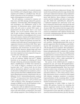 The Molecular Genetics of Lung Cancer          75


the level of protein stability. p53 controls transcrip-    clinical trials of p53 gene replacement therapy. The
tion of MDM2, an E3 ubiquitin ligase, which in turn        results from preclinical and early-stage clinical trials
regulates p53 stability in a feedback loop. This par-      of p53 gene replacement therapy using a replication
ticular connection in the p53 pathway is a frequent        incompetent retrovirus p53 expression vector in pa-
target of dysregulation in tumor cells.                    tients with NSCLCs, show evidence of antitumor
   The p53 pathway is activated in response cel-           activity and the feasibility and safety of gene ther-
lular stress and DNA damage induced by gamma-              apy [47]. INGN 201 (Ad5CMV-p53, AdvexinTM ),
irradiation, ultraviolet light, DNA damaging drugs,        a replication-impaired p53 adenoviral vector has
and carcinogens. p53 stabilization results in the          been evaluated in clinical trials, and is both safe and
expression of downstream genes, which induces              effective for the treatment of several different types
either cell cycle arrest to permit DNA repair, or          of cancer [48]. This treatment has been approved in
programmed cell death when there is too much               China for the treatment of primary head and neck
damage. Loss of p53 function allows cells to di-           cancers in combination with radiation therapy and
vide in spite of genetic damage, which can result          is currently undergoing phase III trials in head and
the clonal expansion of premalignant cells. In most        neck cancer in the United States.
cases, only mutant, missense p53 is present because
of LOH involving the wild-type p53 allele. However,        The RB pathway
in some cases, mutant p53 proteins can form het-           The RB pathway plays a central role in G1/S
erodimers with wild-type p53 inactivating its tumor        cell transition. Hypophosphorylated RB exerts its
suppressive function even before LOH. These “gain-         growth suppressive effect by binding to and inhibit-
of-function” mutations contribute to increased tu-         ing the E2F transcription factor, which promotes
morigenicity and invasiveness of several types of          cells through the G1/S transition. RB is phosphory-
cancers [26,46]. However, despite large-scale stud-        lated by the CyclinD1/CDK4 complex. Once these
ies, it is not clear whether NSCLCs with p53 muta-         kinases phosphorylate RB, it releases E2F, resulting
tions have impaired survival compared to lung can-         in transition from G1 to S. Thus, loss of RB function
cers with only wild-type p53.                              though deletion or mutation leads to loss of the G1/S
   There are two important upstream regulators             checkpoint, and is a common event in lung cancer,
in the p53 pathway: MDM2 and p14ARF . MDM2                 particularly SCLCs (>90%), while inactivation of
functions as an oncogene by reducing p53 levels            RB is found in 15–30% of NSCLCs [26].
through enhancing proteasome-dependent degra-                 The activity of the CDK4/Cyclin D1 complex is
dation. Ampliﬁcations of MDM2 were reported in             regulated by p16. p16 keeps RB hypophosphory-
∼7% (2/30) of NSCLCs, resulting in loss of p53             lated (and growth suppressing mode) by preventing
function [46]. p14ARF derives from the p16 locus           CDK4 from phosphorylating RB. Thus, loss of p16
with an alternatively spliced 5-exon that results in       function results in loss of function of the RB path-
an alternative reading frame for translation. p14 en-      way. By contrast to RB, p16 is more frequently in-
codes a protein that binds to MDM2 thereby inhibit-        activated in NSCLCs (∼70%) than in SCLCs (10%)
ing its ubiquitination activity, which leads to the sta-   [26]. Inactivation of p16 is caused by LOH coupled
bilization of p53. Immunohistochemistry analyses           with deletion, intragenic mutations or promoter
of p14ARF on lung cancers have shown that p14ARF           hypermethylation of the remaining allele. In lung
protein expression was lost in ∼65% of SCLCs and           cancer, promoter methylation is the most frequent
∼40% of NSCLCs. Thus, through p53 mutation or              method of inactivation of p16.
changes in MDM2 or p14, the p53 pathway is inac-              Overexpression of either CDK4 or Cyclin D1
tivated in the majority of all lung cancers.               inhibits RB pathway function by saturating the
   Lung cancer cells are addicted to loss of p53 func-     growth suppressive activity of p16. CDK4 is am-
tion. When wild-type p53 is re-expressed in lung           pliﬁed in some cases of NSCLCs, but cyclin D1 is
cancer cells with mutant or deleted p53, the tumor         overexpressed in more than 40% of NSCLCs as as-
cells undergo apoptosis. These ﬁndings have led to         sessed by immunohistochemistry [26,49]. Recently,
 